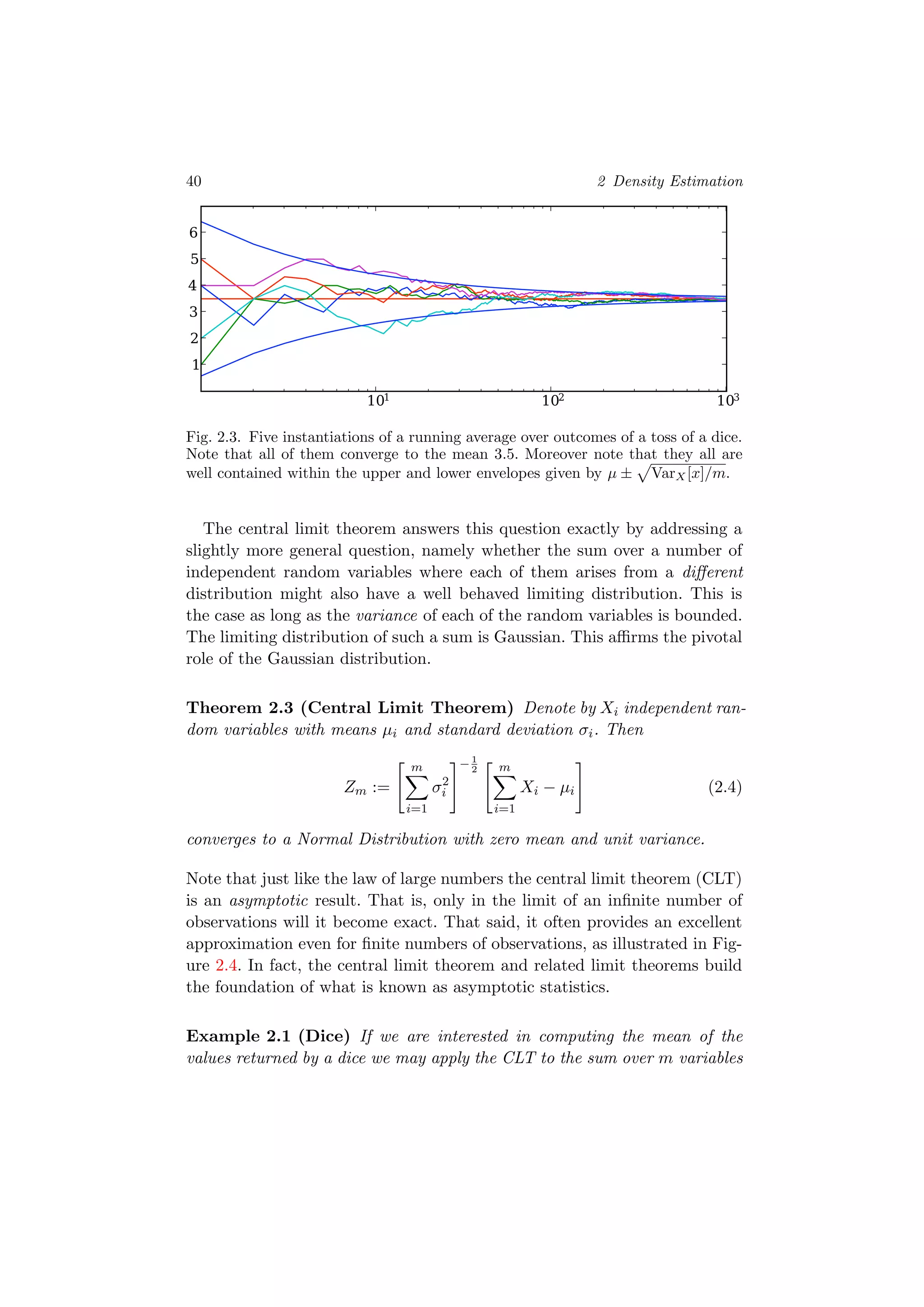 40 2 Density Estimation
101 102 103
1
2
3
4
5
6
Fig. 2.3. Five instantiations of a running average over outcomes of a toss of a dice.
Note that all of them converge to the mean 3.5. Moreover note that they all are
well contained within the upper and lower envelopes given by µ ± VarX[x]/m.
The central limit theorem answers this question exactly by addressing a
slightly more general question, namely whether the sum over a number of
independent random variables where each of them arises from a diﬀerent
distribution might also have a well behaved limiting distribution. This is
the case as long as the variance of each of the random variables is bounded.
The limiting distribution of such a sum is Gaussian. This aﬃrms the pivotal
role of the Gaussian distribution.
Theorem 2.3 (Central Limit Theorem) Denote by Xi independent ran-
dom variables with means µi and standard deviation σi. Then
Zm :=
m
i=1
σ2
i
−1
2 m
i=1
Xi − µi (2.4)
converges to a Normal Distribution with zero mean and unit variance.
Note that just like the law of large numbers the central limit theorem (CLT)
is an asymptotic result. That is, only in the limit of an inﬁnite number of
observations will it become exact. That said, it often provides an excellent
approximation even for ﬁnite numbers of observations, as illustrated in Fig-
ure 2.4. In fact, the central limit theorem and related limit theorems build
the foundation of what is known as asymptotic statistics.
Example 2.1 (Dice) If we are interested in computing the mean of the
values returned by a dice we may apply the CLT to the sum over m variables
 