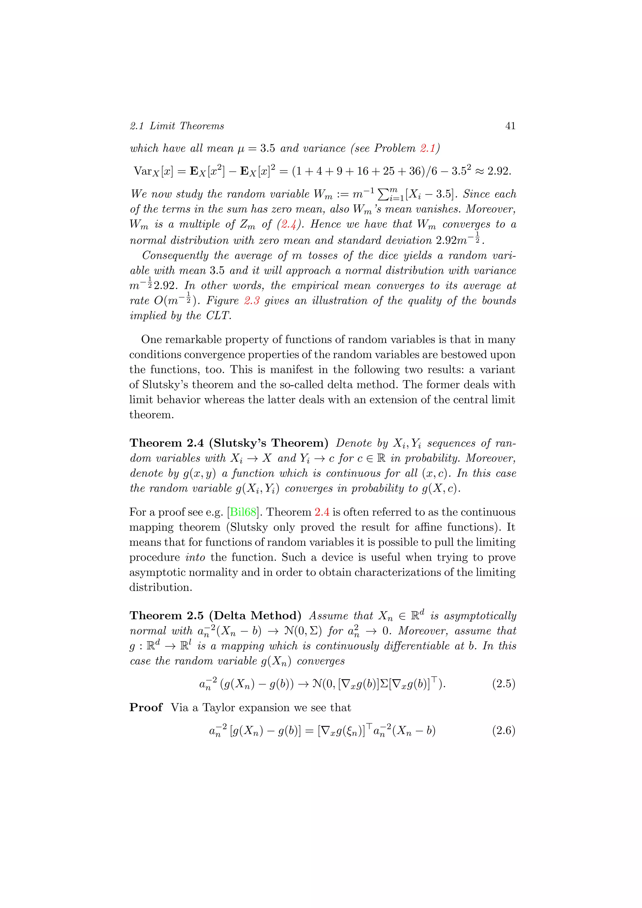 2.1 Limit Theorems 41
which have all mean µ = 3.5 and variance (see Problem 2.1)
VarX[x] = EX[x2
] − EX[x]2
= (1 + 4 + 9 + 16 + 25 + 36)/6 − 3.52
≈ 2.92.
We now study the random variable Wm := m−1 m
i=1[Xi − 3.5]. Since each
of the terms in the sum has zero mean, also Wm’s mean vanishes. Moreover,
Wm is a multiple of Zm of (2.4). Hence we have that Wm converges to a
normal distribution with zero mean and standard deviation 2.92m−1
2 .
Consequently the average of m tosses of the dice yields a random vari-
able with mean 3.5 and it will approach a normal distribution with variance
m−1
2 2.92. In other words, the empirical mean converges to its average at
rate O(m−1
2 ). Figure 2.3 gives an illustration of the quality of the bounds
implied by the CLT.
One remarkable property of functions of random variables is that in many
conditions convergence properties of the random variables are bestowed upon
the functions, too. This is manifest in the following two results: a variant
of Slutsky’s theorem and the so-called delta method. The former deals with
limit behavior whereas the latter deals with an extension of the central limit
theorem.
Theorem 2.4 (Slutsky’s Theorem) Denote by Xi, Yi sequences of ran-
dom variables with Xi → X and Yi → c for c ∈ R in probability. Moreover,
denote by g(x, y) a function which is continuous for all (x, c). In this case
the random variable g(Xi, Yi) converges in probability to g(X, c).
For a proof see e.g. [Bil68]. Theorem 2.4 is often referred to as the continuous
mapping theorem (Slutsky only proved the result for aﬃne functions). It
means that for functions of random variables it is possible to pull the limiting
procedure into the function. Such a device is useful when trying to prove
asymptotic normality and in order to obtain characterizations of the limiting
distribution.
Theorem 2.5 (Delta Method) Assume that Xn ∈ Rd
is asymptotically
normal with a−2
n (Xn − b) → N(0, Σ) for a2
n → 0. Moreover, assume that
g : Rd
→ Rl
is a mapping which is continuously diﬀerentiable at b. In this
case the random variable g(Xn) converges
a−2
n (g(Xn) − g(b)) → N(0, [ xg(b)]Σ[ xg(b)] ). (2.5)
Proof Via a Taylor expansion we see that
a−2
n [g(Xn) − g(b)] = [ xg(ξn)] a−2
n (Xn − b) (2.6)
 
