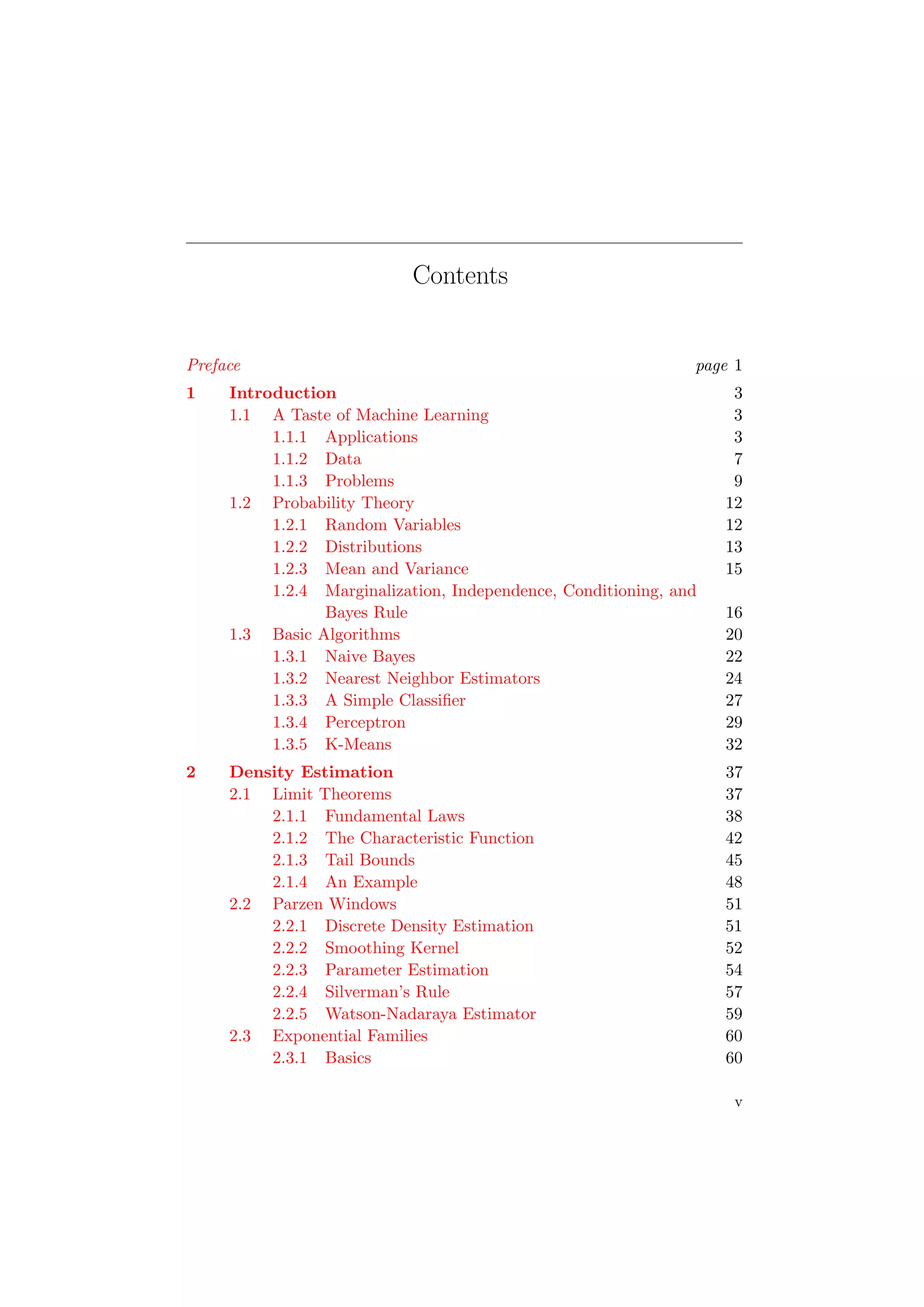Contents
Preface page 1
1 Introduction 3
1.1 A Taste of Machine Learning 3
1.1.1 Applications 3
1.1.2 Data 7
1.1.3 Problems 9
1.2 Probability Theory 12
1.2.1 Random Variables 12
1.2.2 Distributions 13
1.2.3 Mean and Variance 15
1.2.4 Marginalization, Independence, Conditioning, and
Bayes Rule 16
1.3 Basic Algorithms 20
1.3.1 Naive Bayes 22
1.3.2 Nearest Neighbor Estimators 24
1.3.3 A Simple Classiﬁer 27
1.3.4 Perceptron 29
1.3.5 K-Means 32
2 Density Estimation 37
2.1 Limit Theorems 37
2.1.1 Fundamental Laws 38
2.1.2 The Characteristic Function 42
2.1.3 Tail Bounds 45
2.1.4 An Example 48
2.2 Parzen Windows 51
2.2.1 Discrete Density Estimation 51
2.2.2 Smoothing Kernel 52
2.2.3 Parameter Estimation 54
2.2.4 Silverman’s Rule 57
2.2.5 Watson-Nadaraya Estimator 59
2.3 Exponential Families 60
2.3.1 Basics 60
v
 