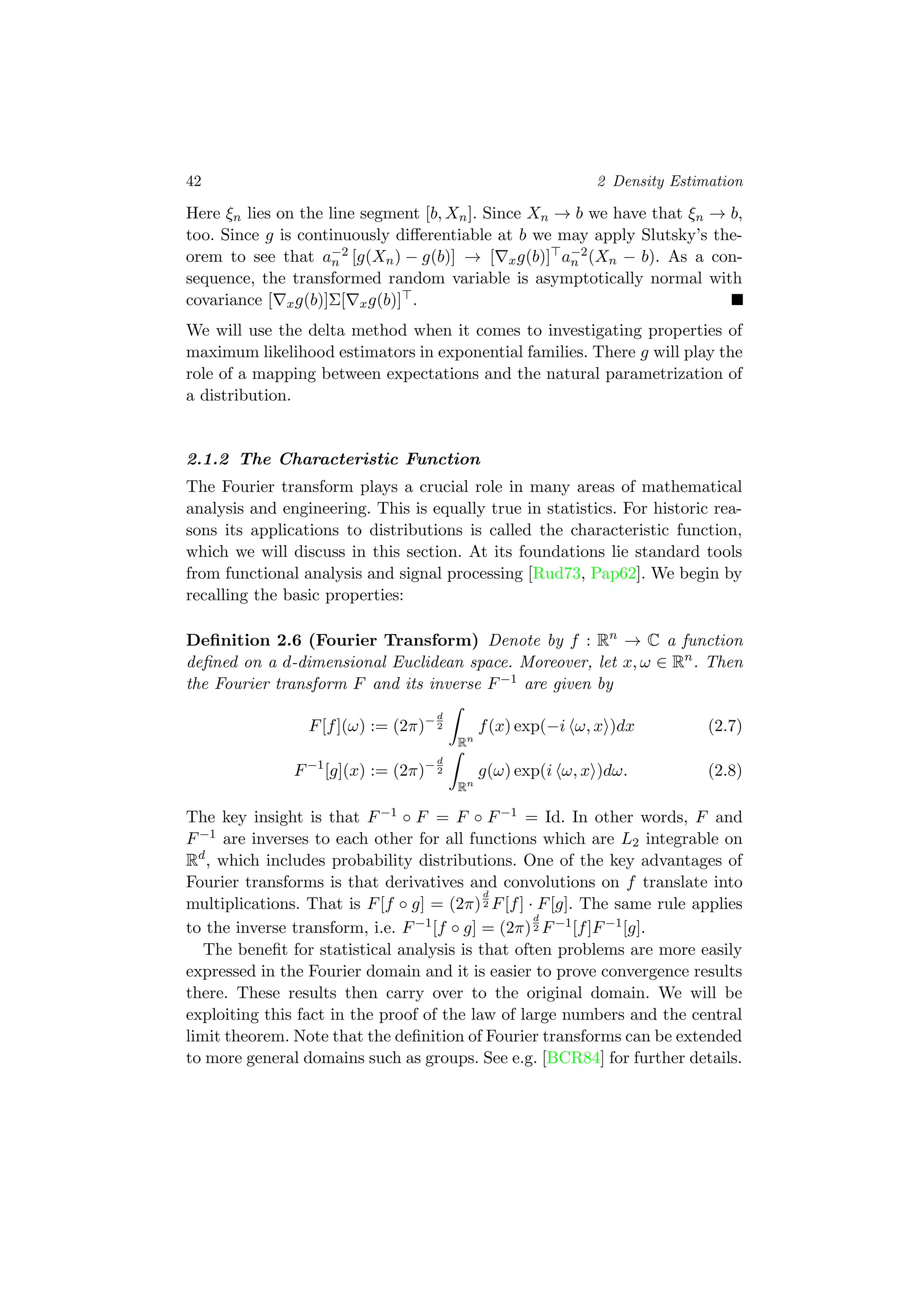 42 2 Density Estimation
Here ξn lies on the line segment [b, Xn]. Since Xn → b we have that ξn → b,
too. Since g is continuously diﬀerentiable at b we may apply Slutsky’s the-
orem to see that a−2
n [g(Xn) − g(b)] → [ xg(b)] a−2
n (Xn − b). As a con-
sequence, the transformed random variable is asymptotically normal with
covariance [ xg(b)]Σ[ xg(b)] .
We will use the delta method when it comes to investigating properties of
maximum likelihood estimators in exponential families. There g will play the
role of a mapping between expectations and the natural parametrization of
a distribution.
2.1.2 The Characteristic Function
The Fourier transform plays a crucial role in many areas of mathematical
analysis and engineering. This is equally true in statistics. For historic rea-
sons its applications to distributions is called the characteristic function,
which we will discuss in this section. At its foundations lie standard tools
from functional analysis and signal processing [Rud73, Pap62]. We begin by
recalling the basic properties:
Deﬁnition 2.6 (Fourier Transform) Denote by f : Rn
→ C a function
deﬁned on a d-dimensional Euclidean space. Moreover, let x, ω ∈ Rn
. Then
the Fourier transform F and its inverse F−1 are given by
F[f](ω) := (2π)−d
2
Rn
f(x) exp(−i ω, x )dx (2.7)
F−1
[g](x) := (2π)−d
2
Rn
g(ω) exp(i ω, x )dω. (2.8)
The key insight is that F−1 ◦ F = F ◦ F−1 = Id. In other words, F and
F−1 are inverses to each other for all functions which are L2 integrable on
Rd
, which includes probability distributions. One of the key advantages of
Fourier transforms is that derivatives and convolutions on f translate into
multiplications. That is F[f ◦ g] = (2π)
d
2 F[f] · F[g]. The same rule applies
to the inverse transform, i.e. F−1[f ◦ g] = (2π)
d
2 F−1[f]F−1[g].
The beneﬁt for statistical analysis is that often problems are more easily
expressed in the Fourier domain and it is easier to prove convergence results
there. These results then carry over to the original domain. We will be
exploiting this fact in the proof of the law of large numbers and the central
limit theorem. Note that the deﬁnition of Fourier transforms can be extended
to more general domains such as groups. See e.g. [BCR84] for further details.
 