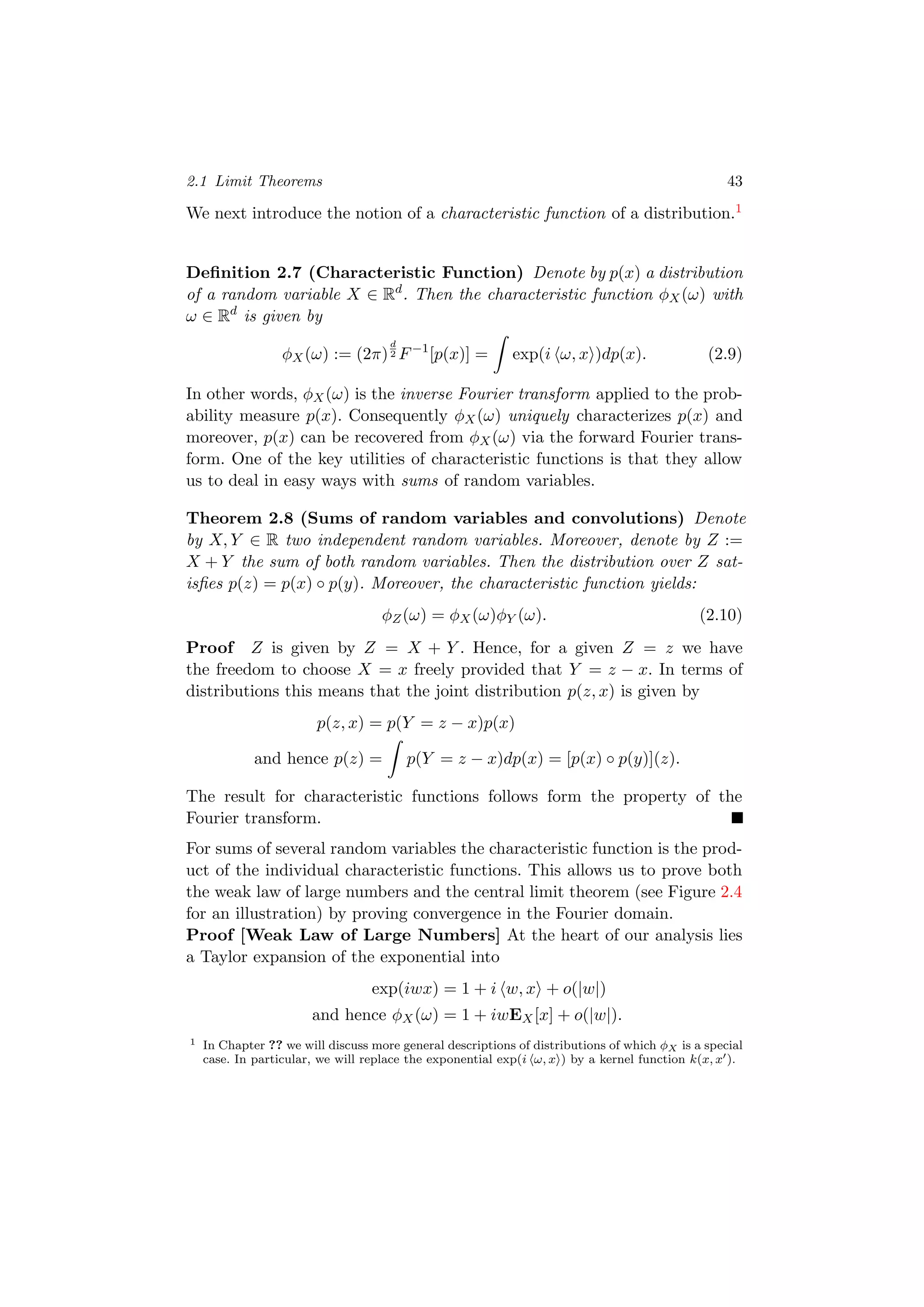 2.1 Limit Theorems 43
We next introduce the notion of a characteristic function of a distribution.1
Deﬁnition 2.7 (Characteristic Function) Denote by p(x) a distribution
of a random variable X ∈ Rd
. Then the characteristic function φX(ω) with
ω ∈ Rd
is given by
φX(ω) := (2π)
d
2 F−1
[p(x)] = exp(i ω, x )dp(x). (2.9)
In other words, φX(ω) is the inverse Fourier transform applied to the prob-
ability measure p(x). Consequently φX(ω) uniquely characterizes p(x) and
moreover, p(x) can be recovered from φX(ω) via the forward Fourier trans-
form. One of the key utilities of characteristic functions is that they allow
us to deal in easy ways with sums of random variables.
Theorem 2.8 (Sums of random variables and convolutions) Denote
by X, Y ∈ R two independent random variables. Moreover, denote by Z :=
X + Y the sum of both random variables. Then the distribution over Z sat-
isﬁes p(z) = p(x) ◦ p(y). Moreover, the characteristic function yields:
φZ(ω) = φX(ω)φY (ω). (2.10)
Proof Z is given by Z = X + Y . Hence, for a given Z = z we have
the freedom to choose X = x freely provided that Y = z − x. In terms of
distributions this means that the joint distribution p(z, x) is given by
p(z, x) = p(Y = z − x)p(x)
and hence p(z) = p(Y = z − x)dp(x) = [p(x) ◦ p(y)](z).
The result for characteristic functions follows form the property of the
Fourier transform.
For sums of several random variables the characteristic function is the prod-
uct of the individual characteristic functions. This allows us to prove both
the weak law of large numbers and the central limit theorem (see Figure 2.4
for an illustration) by proving convergence in the Fourier domain.
Proof [Weak Law of Large Numbers] At the heart of our analysis lies
a Taylor expansion of the exponential into
exp(iwx) = 1 + i w, x + o(|w|)
and hence φX(ω) = 1 + iwEX[x] + o(|w|).
1 In Chapter ?? we will discuss more general descriptions of distributions of which φX is a special
case. In particular, we will replace the exponential exp(i ω, x ) by a kernel function k(x, x ).
 