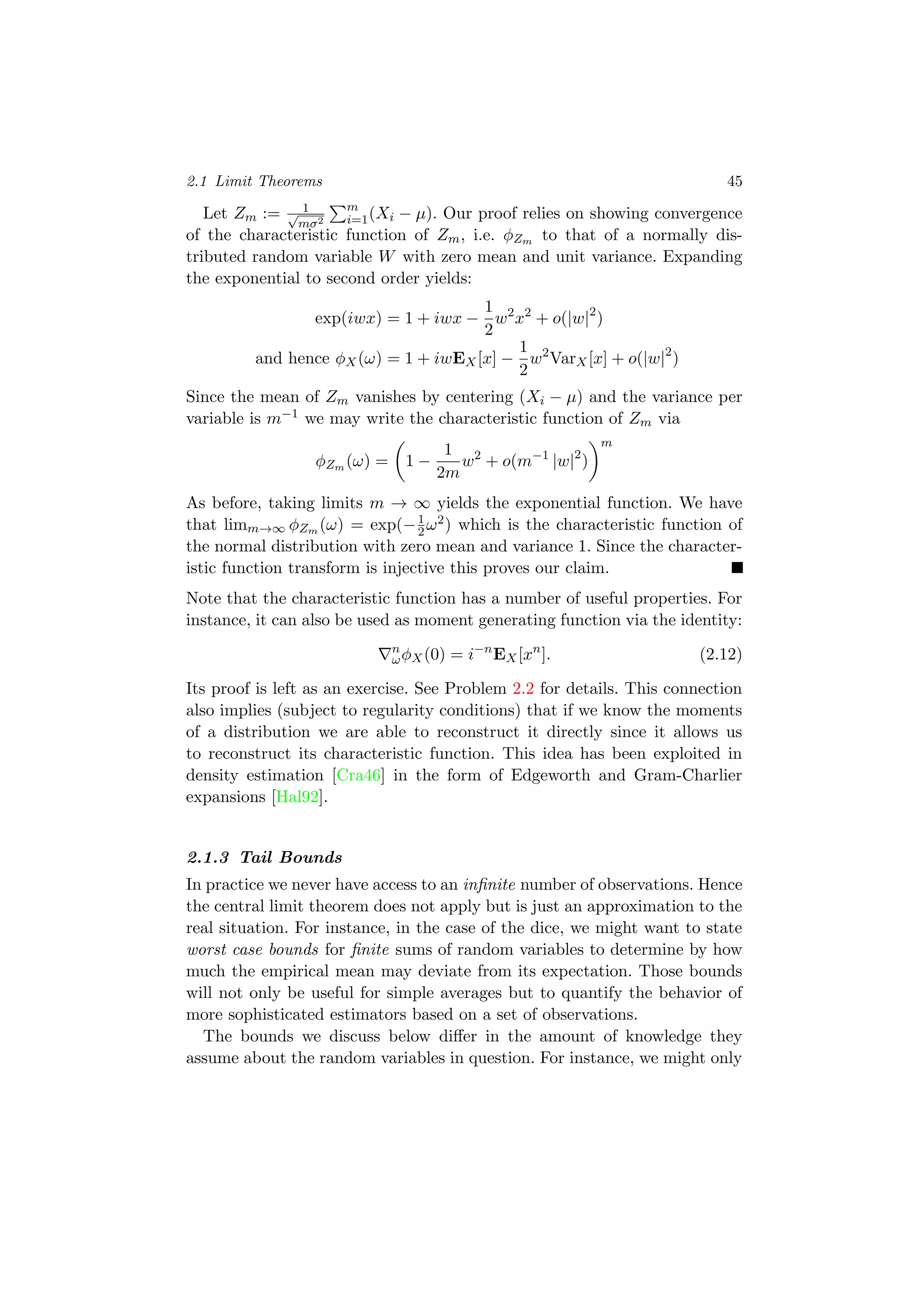 2.1 Limit Theorems 45
Let Zm := 1√
mσ2
m
i=1(Xi − µ). Our proof relies on showing convergence
of the characteristic function of Zm, i.e. φZm to that of a normally dis-
tributed random variable W with zero mean and unit variance. Expanding
the exponential to second order yields:
exp(iwx) = 1 + iwx −
1
2
w2
x2
+ o(|w|2
)
and hence φX(ω) = 1 + iwEX[x] −
1
2
w2
VarX[x] + o(|w|2
)
Since the mean of Zm vanishes by centering (Xi − µ) and the variance per
variable is m−1 we may write the characteristic function of Zm via
φZm (ω) = 1 −
1
2m
w2
+ o(m−1
|w|2
)
m
As before, taking limits m → ∞ yields the exponential function. We have
that limm→∞ φZm (ω) = exp(−1
2ω2) which is the characteristic function of
the normal distribution with zero mean and variance 1. Since the character-
istic function transform is injective this proves our claim.
Note that the characteristic function has a number of useful properties. For
instance, it can also be used as moment generating function via the identity:
n
ωφX(0) = i−n
EX[xn
]. (2.12)
Its proof is left as an exercise. See Problem 2.2 for details. This connection
also implies (subject to regularity conditions) that if we know the moments
of a distribution we are able to reconstruct it directly since it allows us
to reconstruct its characteristic function. This idea has been exploited in
density estimation [Cra46] in the form of Edgeworth and Gram-Charlier
expansions [Hal92].
2.1.3 Tail Bounds
In practice we never have access to an inﬁnite number of observations. Hence
the central limit theorem does not apply but is just an approximation to the
real situation. For instance, in the case of the dice, we might want to state
worst case bounds for ﬁnite sums of random variables to determine by how
much the empirical mean may deviate from its expectation. Those bounds
will not only be useful for simple averages but to quantify the behavior of
more sophisticated estimators based on a set of observations.
The bounds we discuss below diﬀer in the amount of knowledge they
assume about the random variables in question. For instance, we might only
 