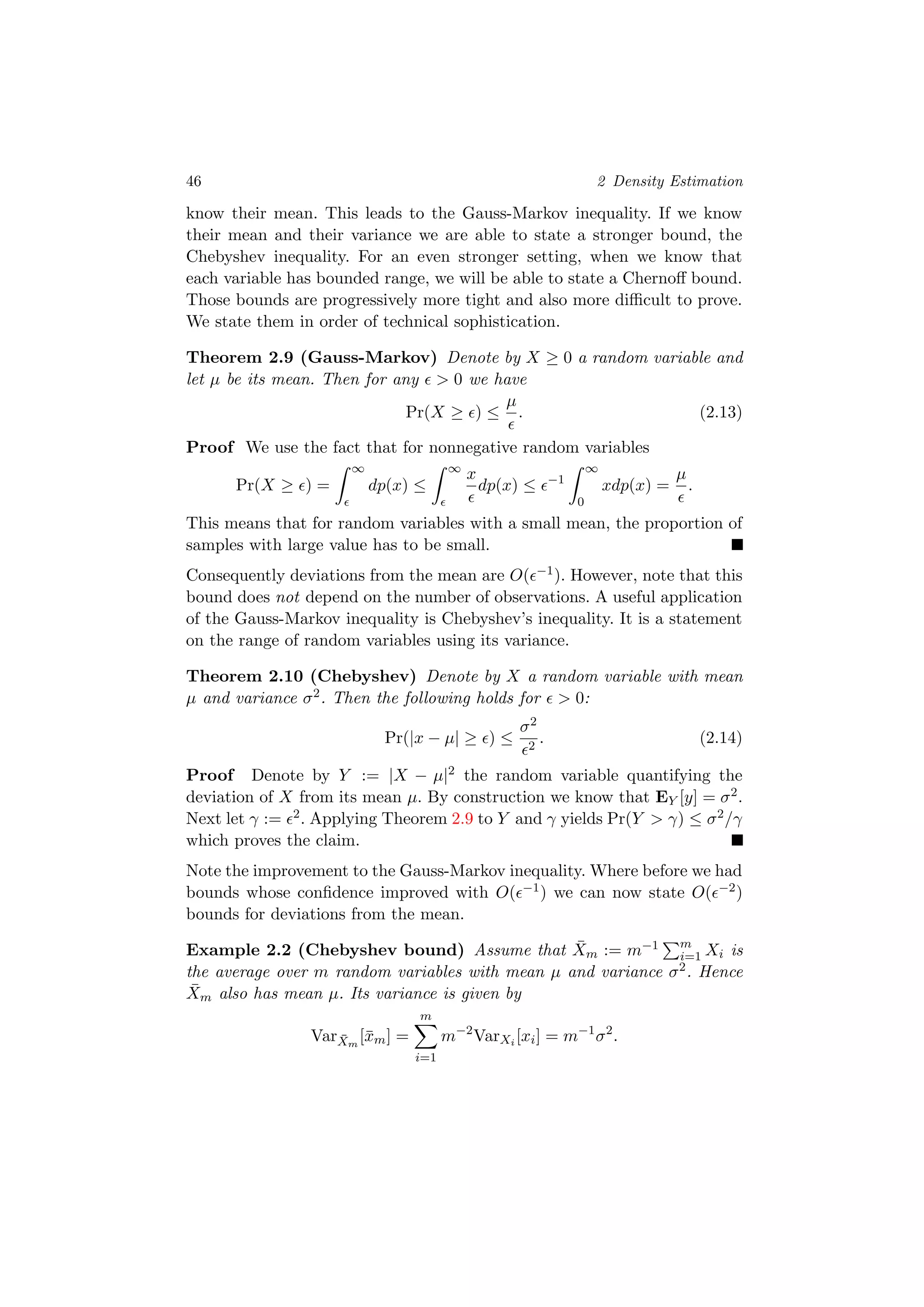 46 2 Density Estimation
know their mean. This leads to the Gauss-Markov inequality. If we know
their mean and their variance we are able to state a stronger bound, the
Chebyshev inequality. For an even stronger setting, when we know that
each variable has bounded range, we will be able to state a Chernoﬀ bound.
Those bounds are progressively more tight and also more diﬃcult to prove.
We state them in order of technical sophistication.
Theorem 2.9 (Gauss-Markov) Denote by X ≥ 0 a random variable and
let µ be its mean. Then for any > 0 we have
Pr(X ≥ ) ≤
µ
. (2.13)
Proof We use the fact that for nonnegative random variables
Pr(X ≥ ) =
∞
dp(x) ≤
∞
x
dp(x) ≤ −1
∞
0
xdp(x) =
µ
.
This means that for random variables with a small mean, the proportion of
samples with large value has to be small.
Consequently deviations from the mean are O( −1). However, note that this
bound does not depend on the number of observations. A useful application
of the Gauss-Markov inequality is Chebyshev’s inequality. It is a statement
on the range of random variables using its variance.
Theorem 2.10 (Chebyshev) Denote by X a random variable with mean
µ and variance σ2. Then the following holds for > 0:
Pr(|x − µ| ≥ ) ≤
σ2
2
. (2.14)
Proof Denote by Y := |X − µ|2 the random variable quantifying the
deviation of X from its mean µ. By construction we know that EY [y] = σ2.
Next let γ := 2. Applying Theorem 2.9 to Y and γ yields Pr(Y > γ) ≤ σ2/γ
which proves the claim.
Note the improvement to the Gauss-Markov inequality. Where before we had
bounds whose conﬁdence improved with O( −1) we can now state O( −2)
bounds for deviations from the mean.
Example 2.2 (Chebyshev bound) Assume that ¯Xm := m−1 m
i=1 Xi is
the average over m random variables with mean µ and variance σ2. Hence
¯Xm also has mean µ. Its variance is given by
Var ¯Xm
[¯xm] =
m
i=1
m−2
VarXi [xi] = m−1
σ2
.
 
