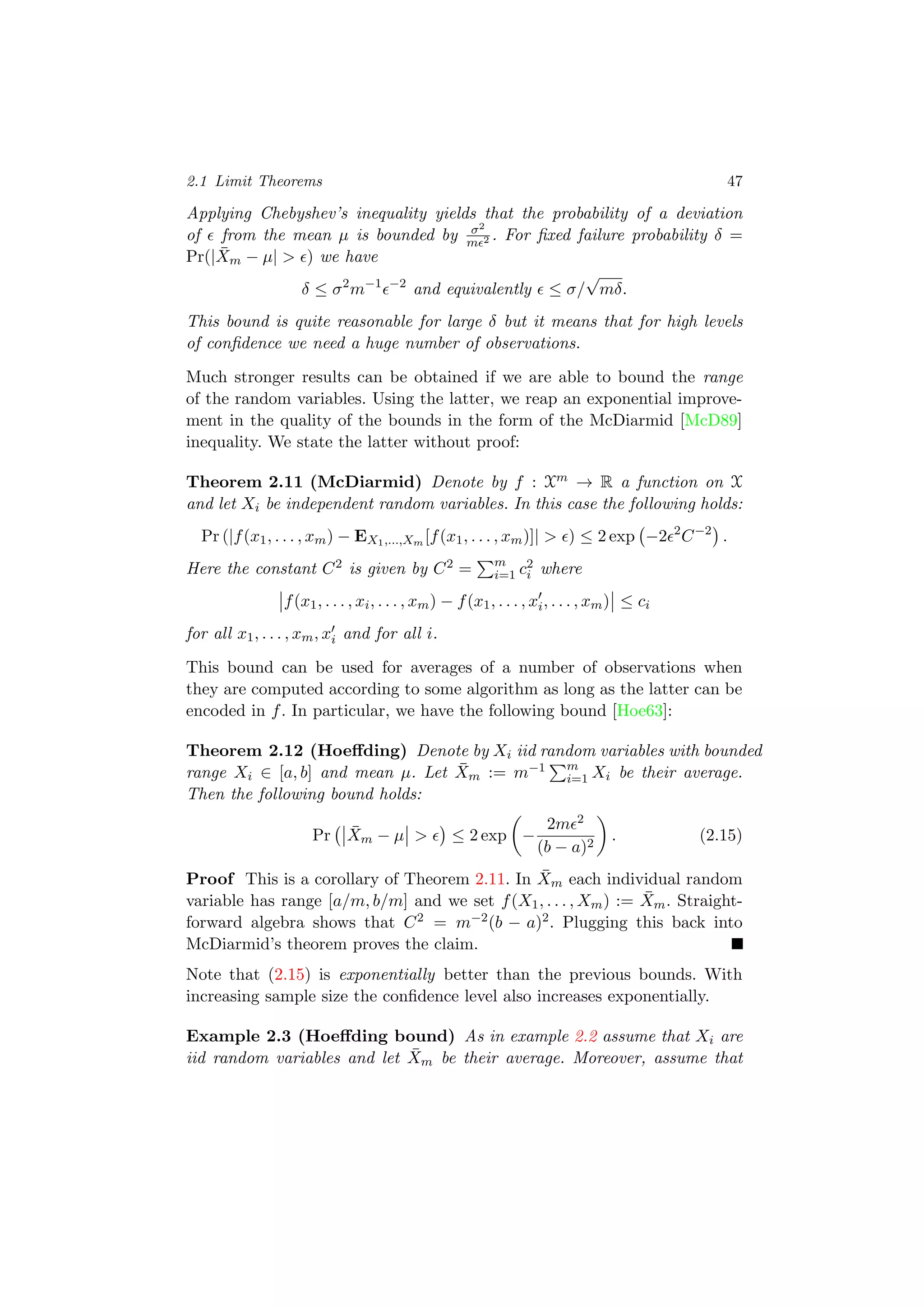 2.1 Limit Theorems 47
Applying Chebyshev’s inequality yields that the probability of a deviation
of from the mean µ is bounded by σ2
m 2 . For ﬁxed failure probability δ =
Pr(| ¯Xm − µ| > ) we have
δ ≤ σ2
m−1 −2
and equivalently ≤ σ/
√
mδ.
This bound is quite reasonable for large δ but it means that for high levels
of conﬁdence we need a huge number of observations.
Much stronger results can be obtained if we are able to bound the range
of the random variables. Using the latter, we reap an exponential improve-
ment in the quality of the bounds in the form of the McDiarmid [McD89]
inequality. We state the latter without proof:
Theorem 2.11 (McDiarmid) Denote by f : Xm → R a function on X
and let Xi be independent random variables. In this case the following holds:
Pr (|f(x1, . . . , xm) − EX1,...,Xm [f(x1, . . . , xm)]| > ) ≤ 2 exp −2 2
C−2
.
Here the constant C2 is given by C2 = m
i=1 c2
i where
f(x1, . . . , xi, . . . , xm) − f(x1, . . . , xi, . . . , xm) ≤ ci
for all x1, . . . , xm, xi and for all i.
This bound can be used for averages of a number of observations when
they are computed according to some algorithm as long as the latter can be
encoded in f. In particular, we have the following bound [Hoe63]:
Theorem 2.12 (Hoeﬀding) Denote by Xi iid random variables with bounded
range Xi ∈ [a, b] and mean µ. Let ¯Xm := m−1 m
i=1 Xi be their average.
Then the following bound holds:
Pr ¯Xm − µ > ≤ 2 exp −
2m 2
(b − a)2
. (2.15)
Proof This is a corollary of Theorem 2.11. In ¯Xm each individual random
variable has range [a/m, b/m] and we set f(X1, . . . , Xm) := ¯Xm. Straight-
forward algebra shows that C2 = m−2(b − a)2. Plugging this back into
McDiarmid’s theorem proves the claim.
Note that (2.15) is exponentially better than the previous bounds. With
increasing sample size the conﬁdence level also increases exponentially.
Example 2.3 (Hoeﬀding bound) As in example 2.2 assume that Xi are
iid random variables and let ¯Xm be their average. Moreover, assume that
 