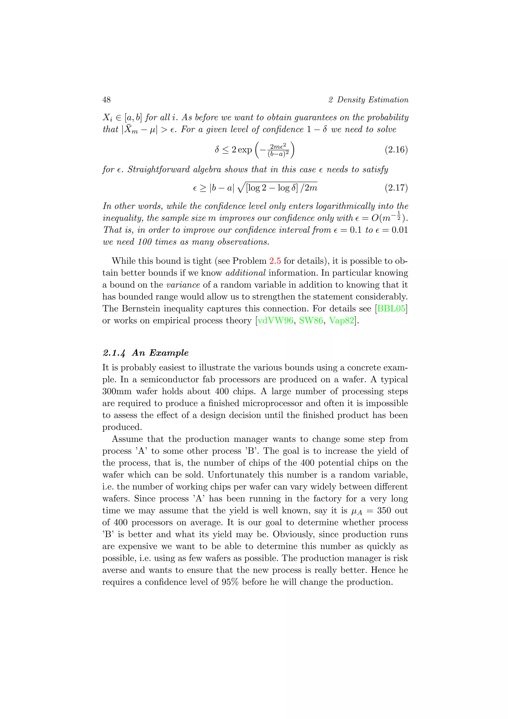 48 2 Density Estimation
Xi ∈ [a, b] for all i. As before we want to obtain guarantees on the probability
that | ¯Xm − µ| > . For a given level of conﬁdence 1 − δ we need to solve
δ ≤ 2 exp − 2m 2
(b−a)2 (2.16)
for . Straightforward algebra shows that in this case needs to satisfy
≥ |b − a| [log 2 − log δ] /2m (2.17)
In other words, while the conﬁdence level only enters logarithmically into the
inequality, the sample size m improves our conﬁdence only with = O(m−1
2 ).
That is, in order to improve our conﬁdence interval from = 0.1 to = 0.01
we need 100 times as many observations.
While this bound is tight (see Problem 2.5 for details), it is possible to ob-
tain better bounds if we know additional information. In particular knowing
a bound on the variance of a random variable in addition to knowing that it
has bounded range would allow us to strengthen the statement considerably.
The Bernstein inequality captures this connection. For details see [BBL05]
or works on empirical process theory [vdVW96, SW86, Vap82].
2.1.4 An Example
It is probably easiest to illustrate the various bounds using a concrete exam-
ple. In a semiconductor fab processors are produced on a wafer. A typical
300mm wafer holds about 400 chips. A large number of processing steps
are required to produce a ﬁnished microprocessor and often it is impossible
to assess the eﬀect of a design decision until the ﬁnished product has been
produced.
Assume that the production manager wants to change some step from
process ’A’ to some other process ’B’. The goal is to increase the yield of
the process, that is, the number of chips of the 400 potential chips on the
wafer which can be sold. Unfortunately this number is a random variable,
i.e. the number of working chips per wafer can vary widely between diﬀerent
wafers. Since process ’A’ has been running in the factory for a very long
time we may assume that the yield is well known, say it is µA = 350 out
of 400 processors on average. It is our goal to determine whether process
’B’ is better and what its yield may be. Obviously, since production runs
are expensive we want to be able to determine this number as quickly as
possible, i.e. using as few wafers as possible. The production manager is risk
averse and wants to ensure that the new process is really better. Hence he
requires a conﬁdence level of 95% before he will change the production.
 