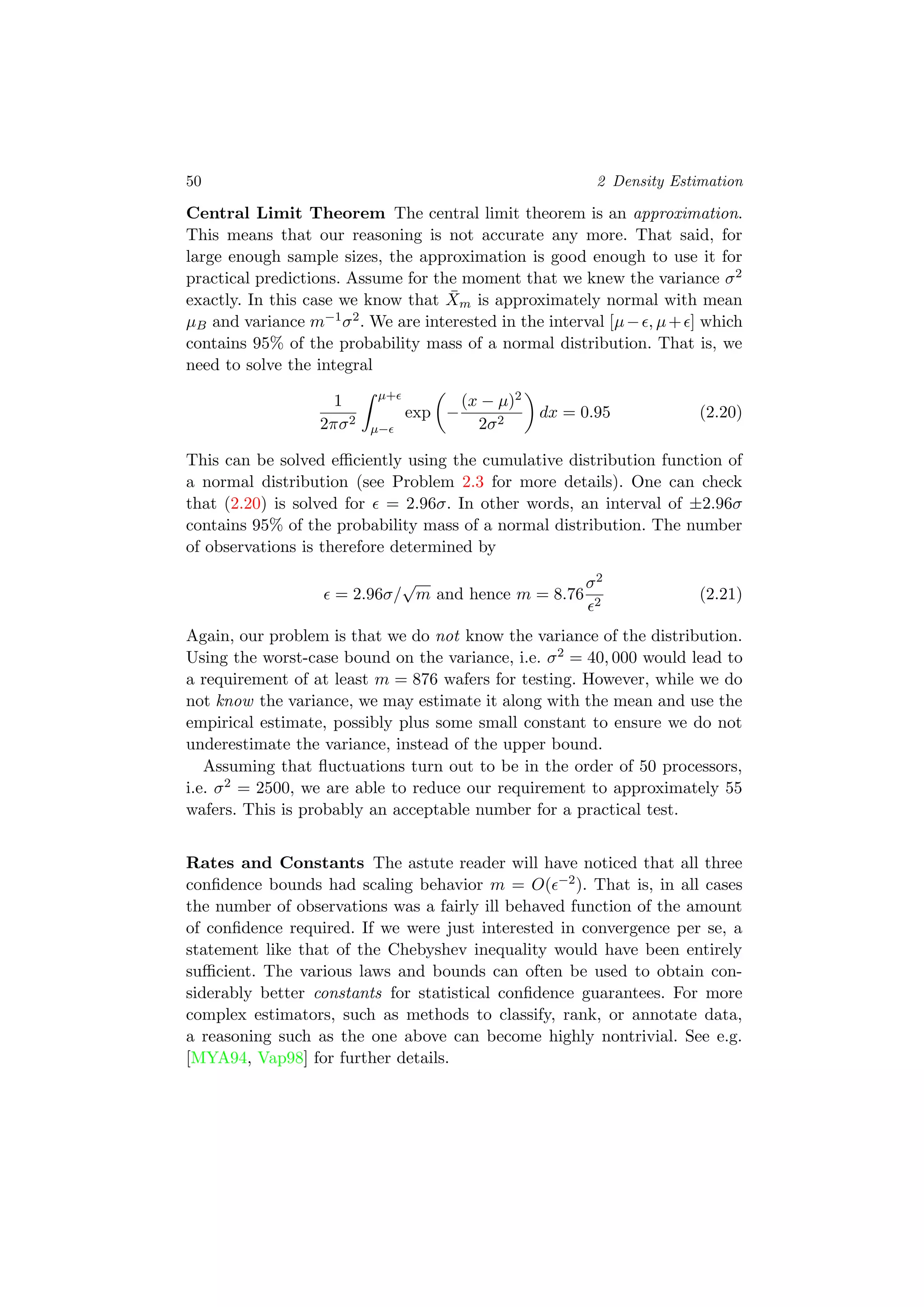 50 2 Density Estimation
Central Limit Theorem The central limit theorem is an approximation.
This means that our reasoning is not accurate any more. That said, for
large enough sample sizes, the approximation is good enough to use it for
practical predictions. Assume for the moment that we knew the variance σ2
exactly. In this case we know that ¯Xm is approximately normal with mean
µB and variance m−1σ2. We are interested in the interval [µ− , µ+ ] which
contains 95% of the probability mass of a normal distribution. That is, we
need to solve the integral
1
2πσ2
µ+
µ−
exp −
(x − µ)2
2σ2
dx = 0.95 (2.20)
This can be solved eﬃciently using the cumulative distribution function of
a normal distribution (see Problem 2.3 for more details). One can check
that (2.20) is solved for = 2.96σ. In other words, an interval of ±2.96σ
contains 95% of the probability mass of a normal distribution. The number
of observations is therefore determined by
= 2.96σ/
√
m and hence m = 8.76
σ2
2
(2.21)
Again, our problem is that we do not know the variance of the distribution.
Using the worst-case bound on the variance, i.e. σ2 = 40, 000 would lead to
a requirement of at least m = 876 wafers for testing. However, while we do
not know the variance, we may estimate it along with the mean and use the
empirical estimate, possibly plus some small constant to ensure we do not
underestimate the variance, instead of the upper bound.
Assuming that ﬂuctuations turn out to be in the order of 50 processors,
i.e. σ2 = 2500, we are able to reduce our requirement to approximately 55
wafers. This is probably an acceptable number for a practical test.
Rates and Constants The astute reader will have noticed that all three
conﬁdence bounds had scaling behavior m = O( −2). That is, in all cases
the number of observations was a fairly ill behaved function of the amount
of conﬁdence required. If we were just interested in convergence per se, a
statement like that of the Chebyshev inequality would have been entirely
suﬃcient. The various laws and bounds can often be used to obtain con-
siderably better constants for statistical conﬁdence guarantees. For more
complex estimators, such as methods to classify, rank, or annotate data,
a reasoning such as the one above can become highly nontrivial. See e.g.
[MYA94, Vap98] for further details.
 