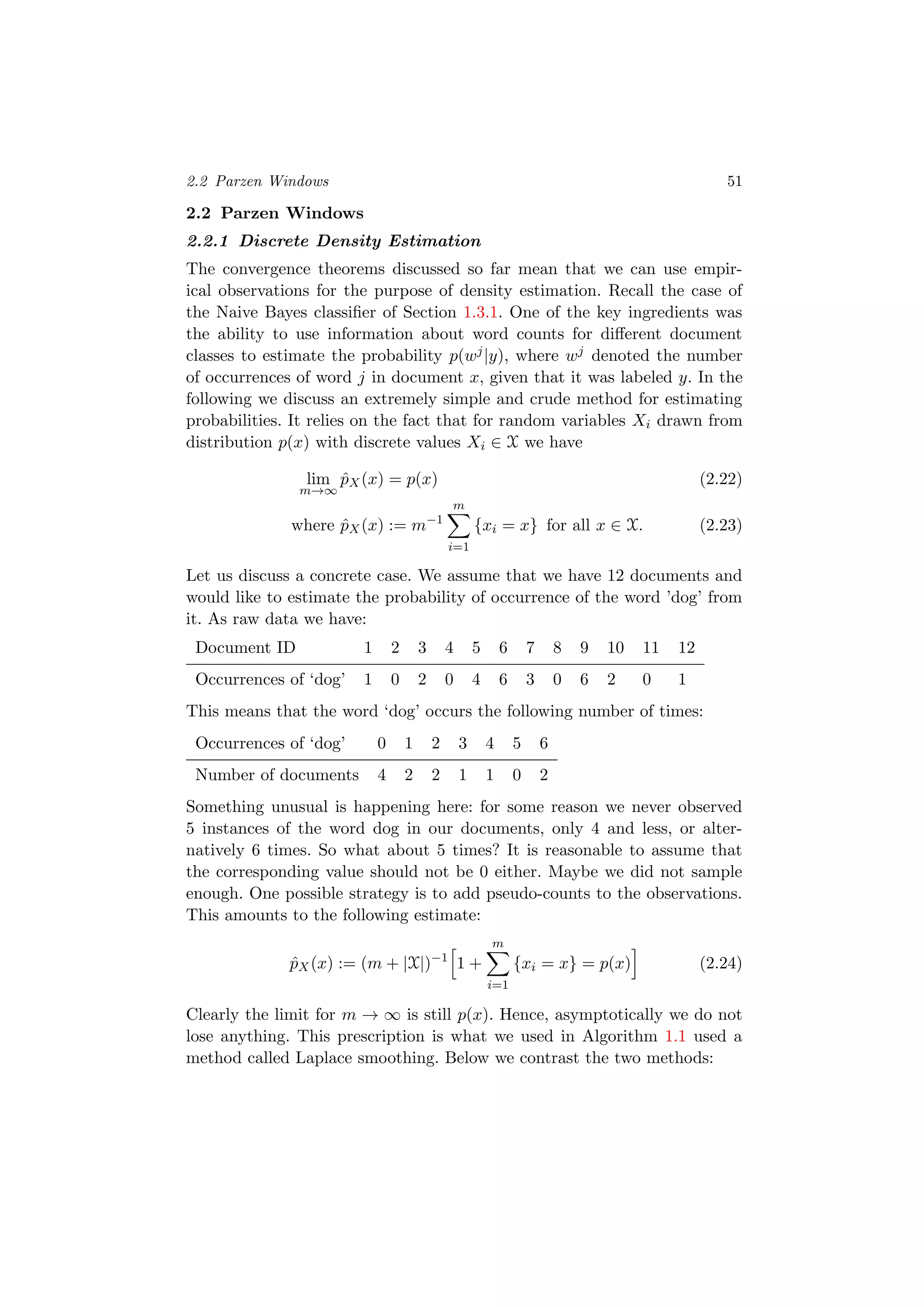 2.2 Parzen Windows 51
2.2 Parzen Windows
2.2.1 Discrete Density Estimation
The convergence theorems discussed so far mean that we can use empir-
ical observations for the purpose of density estimation. Recall the case of
the Naive Bayes classiﬁer of Section 1.3.1. One of the key ingredients was
the ability to use information about word counts for diﬀerent document
classes to estimate the probability p(wj|y), where wj denoted the number
of occurrences of word j in document x, given that it was labeled y. In the
following we discuss an extremely simple and crude method for estimating
probabilities. It relies on the fact that for random variables Xi drawn from
distribution p(x) with discrete values Xi ∈ X we have
lim
m→∞
ˆpX(x) = p(x) (2.22)
where ˆpX(x) := m−1
m
i=1
{xi = x} for all x ∈ X. (2.23)
Let us discuss a concrete case. We assume that we have 12 documents and
would like to estimate the probability of occurrence of the word ’dog’ from
it. As raw data we have:
Document ID 1 2 3 4 5 6 7 8 9 10 11 12
Occurrences of ‘dog’ 1 0 2 0 4 6 3 0 6 2 0 1
This means that the word ‘dog’ occurs the following number of times:
Occurrences of ‘dog’ 0 1 2 3 4 5 6
Number of documents 4 2 2 1 1 0 2
Something unusual is happening here: for some reason we never observed
5 instances of the word dog in our documents, only 4 and less, or alter-
natively 6 times. So what about 5 times? It is reasonable to assume that
the corresponding value should not be 0 either. Maybe we did not sample
enough. One possible strategy is to add pseudo-counts to the observations.
This amounts to the following estimate:
ˆpX(x) := (m + |X|)−1
1 +
m
i=1
{xi = x} = p(x) (2.24)
Clearly the limit for m → ∞ is still p(x). Hence, asymptotically we do not
lose anything. This prescription is what we used in Algorithm 1.1 used a
method called Laplace smoothing. Below we contrast the two methods:
 