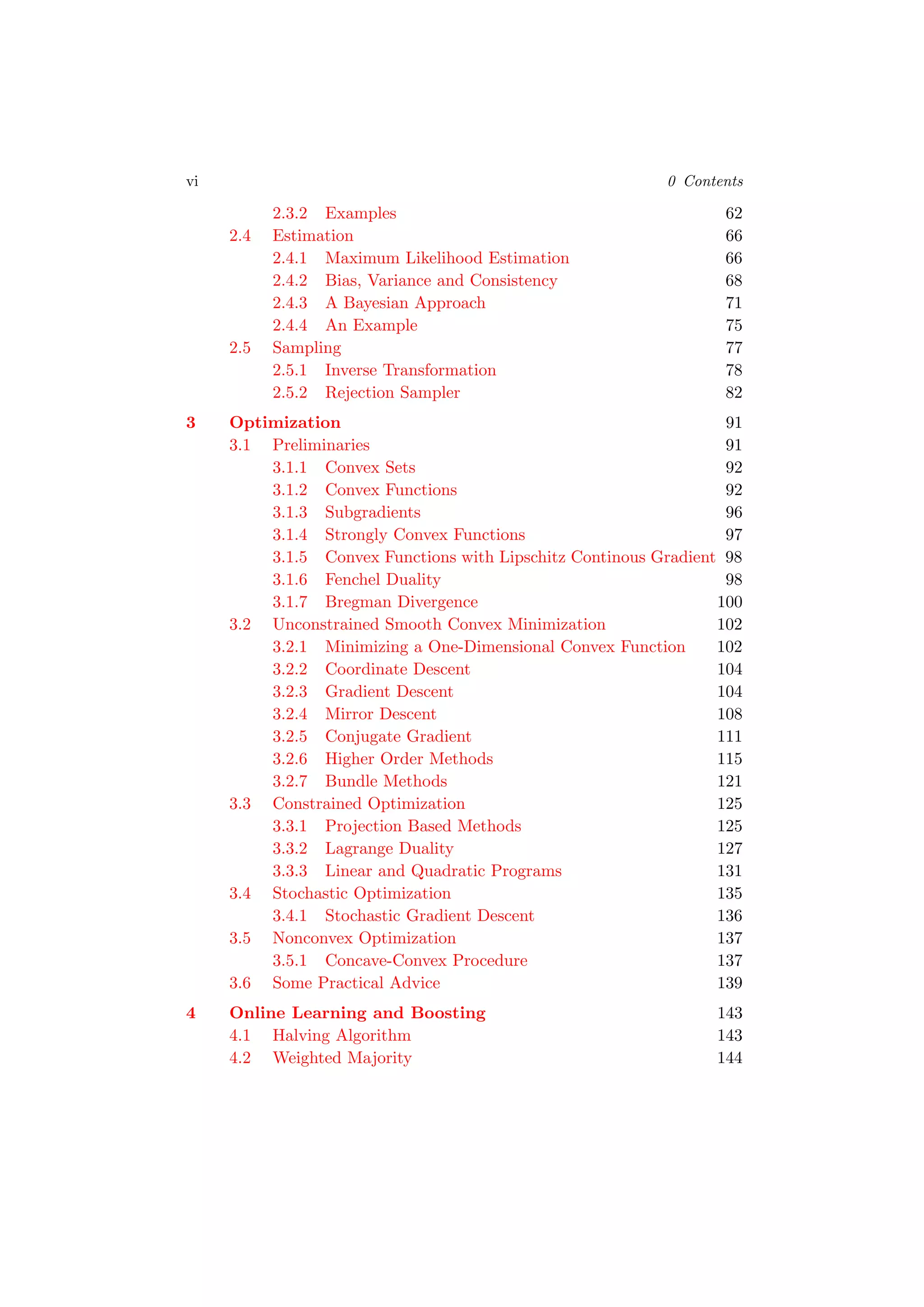 vi 0 Contents
2.3.2 Examples 62
2.4 Estimation 66
2.4.1 Maximum Likelihood Estimation 66
2.4.2 Bias, Variance and Consistency 68
2.4.3 A Bayesian Approach 71
2.4.4 An Example 75
2.5 Sampling 77
2.5.1 Inverse Transformation 78
2.5.2 Rejection Sampler 82
3 Optimization 91
3.1 Preliminaries 91
3.1.1 Convex Sets 92
3.1.2 Convex Functions 92
3.1.3 Subgradients 96
3.1.4 Strongly Convex Functions 97
3.1.5 Convex Functions with Lipschitz Continous Gradient 98
3.1.6 Fenchel Duality 98
3.1.7 Bregman Divergence 100
3.2 Unconstrained Smooth Convex Minimization 102
3.2.1 Minimizing a One-Dimensional Convex Function 102
3.2.2 Coordinate Descent 104
3.2.3 Gradient Descent 104
3.2.4 Mirror Descent 108
3.2.5 Conjugate Gradient 111
3.2.6 Higher Order Methods 115
3.2.7 Bundle Methods 121
3.3 Constrained Optimization 125
3.3.1 Projection Based Methods 125
3.3.2 Lagrange Duality 127
3.3.3 Linear and Quadratic Programs 131
3.4 Stochastic Optimization 135
3.4.1 Stochastic Gradient Descent 136
3.5 Nonconvex Optimization 137
3.5.1 Concave-Convex Procedure 137
3.6 Some Practical Advice 139
4 Online Learning and Boosting 143
4.1 Halving Algorithm 143
4.2 Weighted Majority 144
 