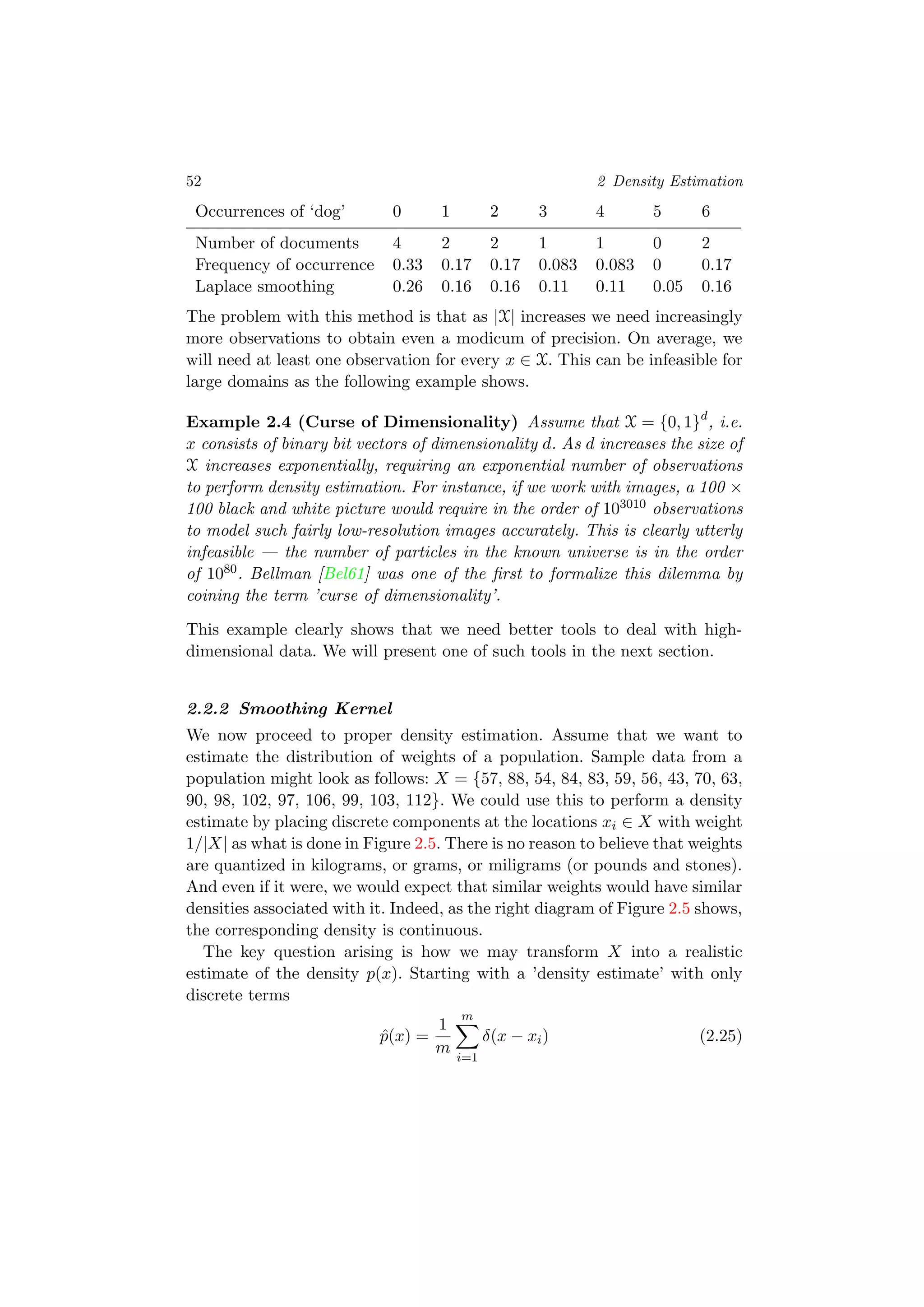 52 2 Density Estimation
Occurrences of ‘dog’ 0 1 2 3 4 5 6
Number of documents 4 2 2 1 1 0 2
Frequency of occurrence 0.33 0.17 0.17 0.083 0.083 0 0.17
Laplace smoothing 0.26 0.16 0.16 0.11 0.11 0.05 0.16
The problem with this method is that as |X| increases we need increasingly
more observations to obtain even a modicum of precision. On average, we
will need at least one observation for every x ∈ X. This can be infeasible for
large domains as the following example shows.
Example 2.4 (Curse of Dimensionality) Assume that X = {0, 1}d
, i.e.
x consists of binary bit vectors of dimensionality d. As d increases the size of
X increases exponentially, requiring an exponential number of observations
to perform density estimation. For instance, if we work with images, a 100 ×
100 black and white picture would require in the order of 103010 observations
to model such fairly low-resolution images accurately. This is clearly utterly
infeasible — the number of particles in the known universe is in the order
of 1080. Bellman [Bel61] was one of the ﬁrst to formalize this dilemma by
coining the term ’curse of dimensionality’.
This example clearly shows that we need better tools to deal with high-
dimensional data. We will present one of such tools in the next section.
2.2.2 Smoothing Kernel
We now proceed to proper density estimation. Assume that we want to
estimate the distribution of weights of a population. Sample data from a
population might look as follows: X = {57, 88, 54, 84, 83, 59, 56, 43, 70, 63,
90, 98, 102, 97, 106, 99, 103, 112}. We could use this to perform a density
estimate by placing discrete components at the locations xi ∈ X with weight
1/|X| as what is done in Figure 2.5. There is no reason to believe that weights
are quantized in kilograms, or grams, or miligrams (or pounds and stones).
And even if it were, we would expect that similar weights would have similar
densities associated with it. Indeed, as the right diagram of Figure 2.5 shows,
the corresponding density is continuous.
The key question arising is how we may transform X into a realistic
estimate of the density p(x). Starting with a ’density estimate’ with only
discrete terms
ˆp(x) =
1
m
m
i=1
δ(x − xi) (2.25)
 