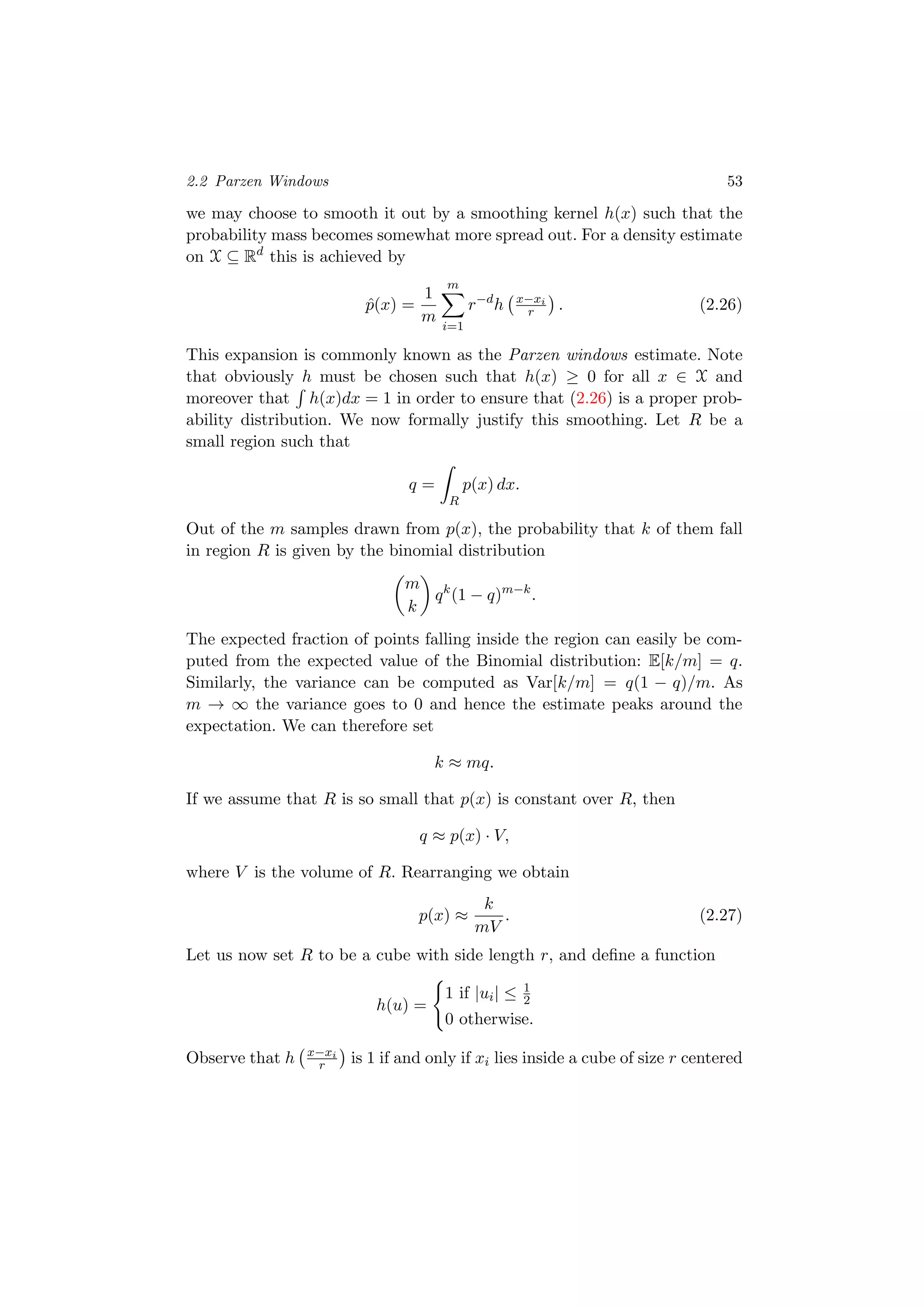 2.2 Parzen Windows 53
we may choose to smooth it out by a smoothing kernel h(x) such that the
probability mass becomes somewhat more spread out. For a density estimate
on X ⊆ Rd
this is achieved by
ˆp(x) =
1
m
m
i=1
r−d
h x−xi
r . (2.26)
This expansion is commonly known as the Parzen windows estimate. Note
that obviously h must be chosen such that h(x) ≥ 0 for all x ∈ X and
moreover that h(x)dx = 1 in order to ensure that (2.26) is a proper prob-
ability distribution. We now formally justify this smoothing. Let R be a
small region such that
q =
R
p(x) dx.
Out of the m samples drawn from p(x), the probability that k of them fall
in region R is given by the binomial distribution
m
k
qk
(1 − q)m−k
.
The expected fraction of points falling inside the region can easily be com-
puted from the expected value of the Binomial distribution: E[k/m] = q.
Similarly, the variance can be computed as Var[k/m] = q(1 − q)/m. As
m → ∞ the variance goes to 0 and hence the estimate peaks around the
expectation. We can therefore set
k ≈ mq.
If we assume that R is so small that p(x) is constant over R, then
q ≈ p(x) · V,
where V is the volume of R. Rearranging we obtain
p(x) ≈
k
mV
. (2.27)
Let us now set R to be a cube with side length r, and deﬁne a function
h(u) =
1 if |ui| ≤ 1
2
0 otherwise.
Observe that h x−xi
r is 1 if and only if xi lies inside a cube of size r centered
 