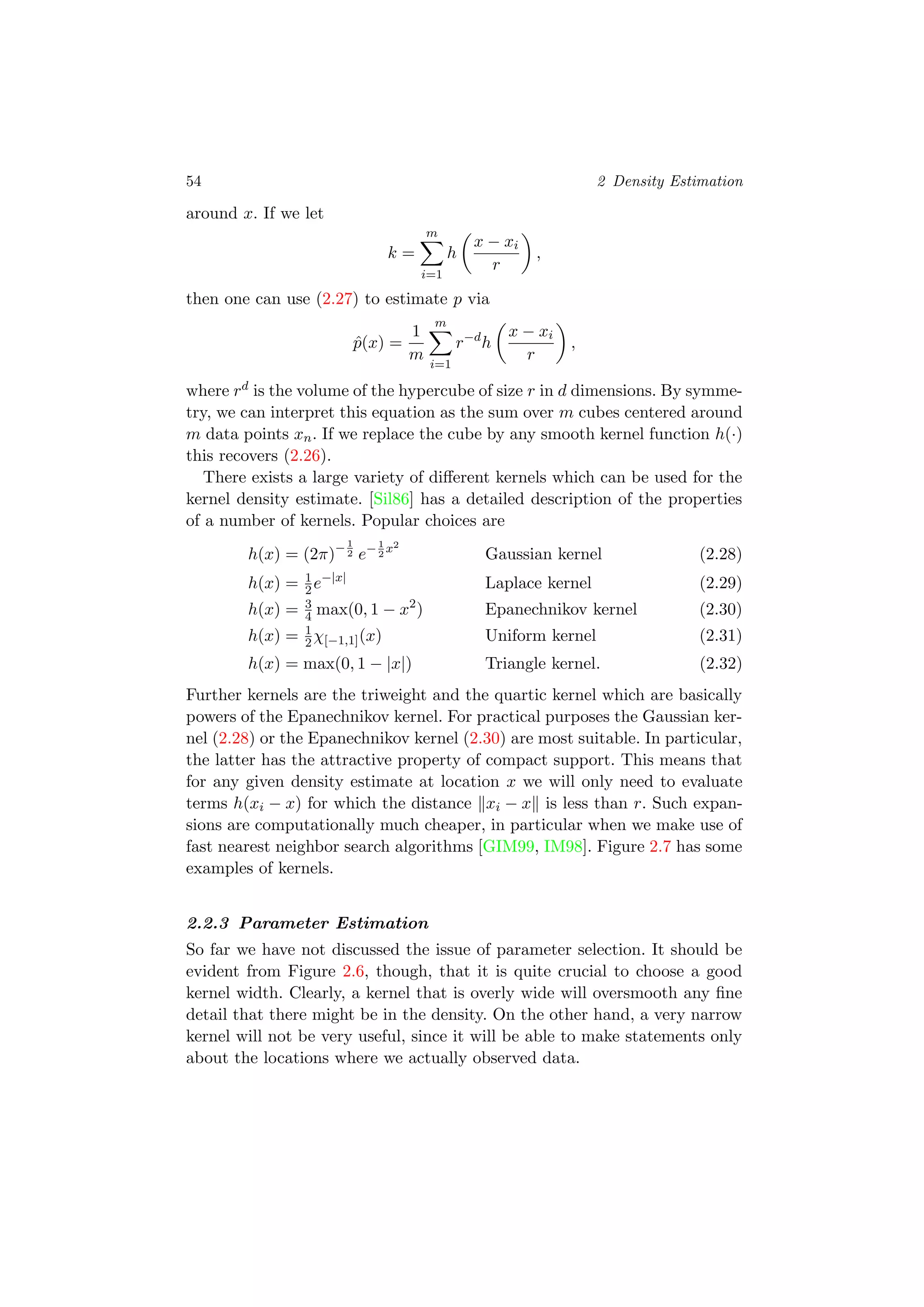 54 2 Density Estimation
around x. If we let
k =
m
i=1
h
x − xi
r
,
then one can use (2.27) to estimate p via
ˆp(x) =
1
m
m
i=1
r−d
h
x − xi
r
,
where rd is the volume of the hypercube of size r in d dimensions. By symme-
try, we can interpret this equation as the sum over m cubes centered around
m data points xn. If we replace the cube by any smooth kernel function h(·)
this recovers (2.26).
There exists a large variety of diﬀerent kernels which can be used for the
kernel density estimate. [Sil86] has a detailed description of the properties
of a number of kernels. Popular choices are
h(x) = (2π)−1
2 e−1
2
x2
Gaussian kernel (2.28)
h(x) = 1
2e−|x|
Laplace kernel (2.29)
h(x) = 3
4 max(0, 1 − x2
) Epanechnikov kernel (2.30)
h(x) = 1
2χ[−1,1](x) Uniform kernel (2.31)
h(x) = max(0, 1 − |x|) Triangle kernel. (2.32)
Further kernels are the triweight and the quartic kernel which are basically
powers of the Epanechnikov kernel. For practical purposes the Gaussian ker-
nel (2.28) or the Epanechnikov kernel (2.30) are most suitable. In particular,
the latter has the attractive property of compact support. This means that
for any given density estimate at location x we will only need to evaluate
terms h(xi − x) for which the distance xi − x is less than r. Such expan-
sions are computationally much cheaper, in particular when we make use of
fast nearest neighbor search algorithms [GIM99, IM98]. Figure 2.7 has some
examples of kernels.
2.2.3 Parameter Estimation
So far we have not discussed the issue of parameter selection. It should be
evident from Figure 2.6, though, that it is quite crucial to choose a good
kernel width. Clearly, a kernel that is overly wide will oversmooth any ﬁne
detail that there might be in the density. On the other hand, a very narrow
kernel will not be very useful, since it will be able to make statements only
about the locations where we actually observed data.
 