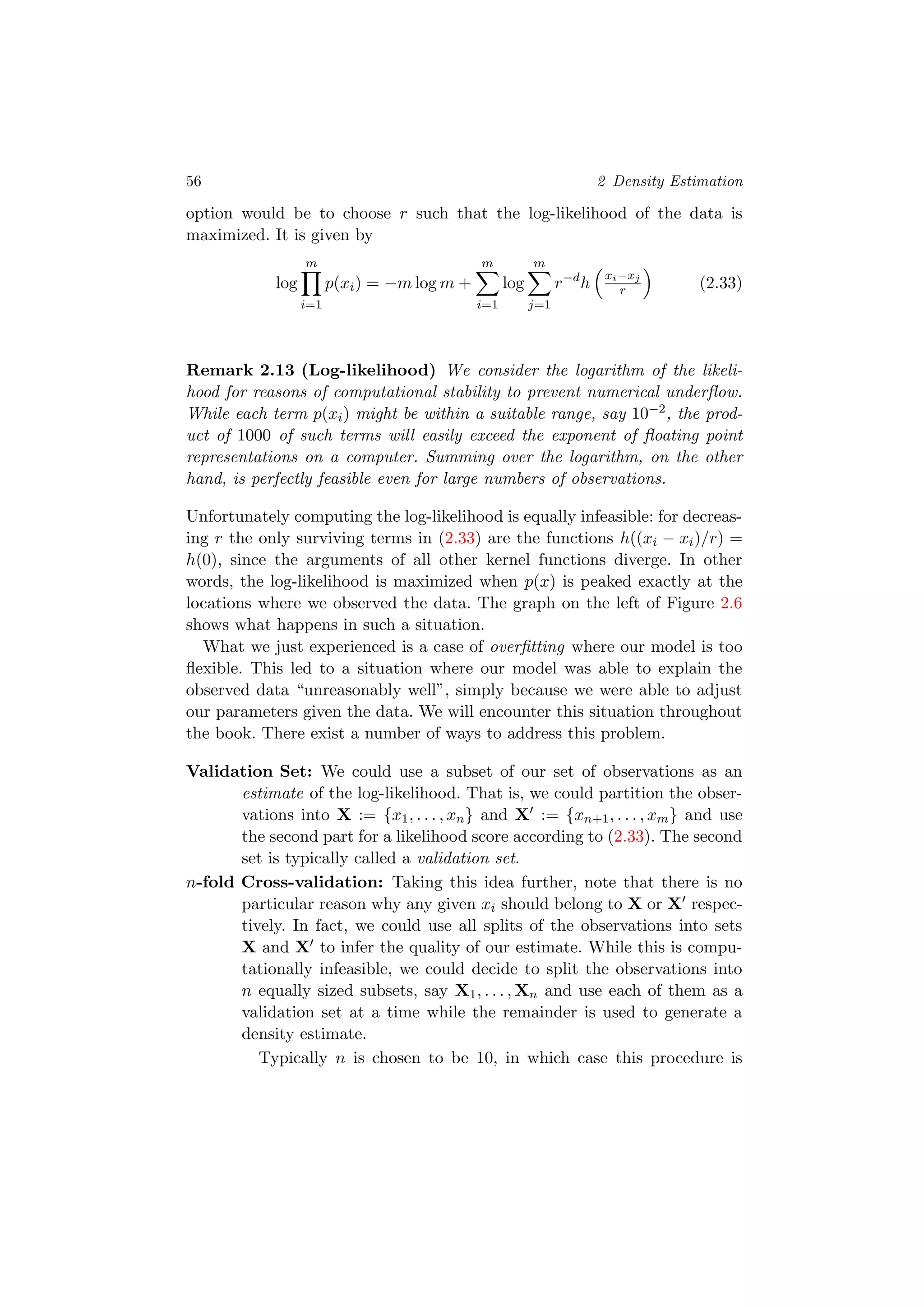 56 2 Density Estimation
option would be to choose r such that the log-likelihood of the data is
maximized. It is given by
log
m
i=1
p(xi) = −m log m +
m
i=1
log
m
j=1
r−d
h
xi−xj
r (2.33)
Remark 2.13 (Log-likelihood) We consider the logarithm of the likeli-
hood for reasons of computational stability to prevent numerical underﬂow.
While each term p(xi) might be within a suitable range, say 10−2, the prod-
uct of 1000 of such terms will easily exceed the exponent of ﬂoating point
representations on a computer. Summing over the logarithm, on the other
hand, is perfectly feasible even for large numbers of observations.
Unfortunately computing the log-likelihood is equally infeasible: for decreas-
ing r the only surviving terms in (2.33) are the functions h((xi − xi)/r) =
h(0), since the arguments of all other kernel functions diverge. In other
words, the log-likelihood is maximized when p(x) is peaked exactly at the
locations where we observed the data. The graph on the left of Figure 2.6
shows what happens in such a situation.
What we just experienced is a case of overﬁtting where our model is too
ﬂexible. This led to a situation where our model was able to explain the
observed data “unreasonably well”, simply because we were able to adjust
our parameters given the data. We will encounter this situation throughout
the book. There exist a number of ways to address this problem.
Validation Set: We could use a subset of our set of observations as an
estimate of the log-likelihood. That is, we could partition the obser-
vations into X := {x1, . . . , xn} and X := {xn+1, . . . , xm} and use
the second part for a likelihood score according to (2.33). The second
set is typically called a validation set.
n-fold Cross-validation: Taking this idea further, note that there is no
particular reason why any given xi should belong to X or X respec-
tively. In fact, we could use all splits of the observations into sets
X and X to infer the quality of our estimate. While this is compu-
tationally infeasible, we could decide to split the observations into
n equally sized subsets, say X1, . . . , Xn and use each of them as a
validation set at a time while the remainder is used to generate a
density estimate.
Typically n is chosen to be 10, in which case this procedure is
 