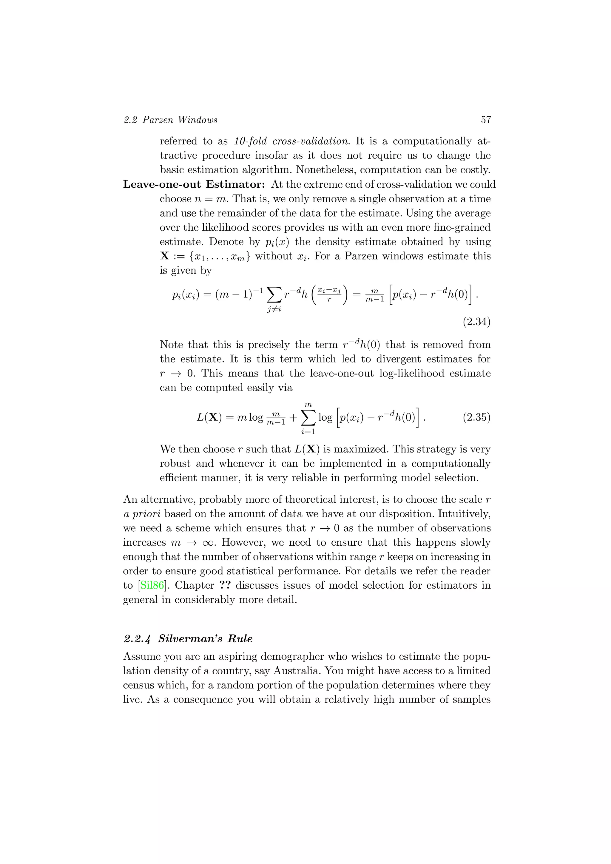 2.2 Parzen Windows 57
referred to as 10-fold cross-validation. It is a computationally at-
tractive procedure insofar as it does not require us to change the
basic estimation algorithm. Nonetheless, computation can be costly.
Leave-one-out Estimator: At the extreme end of cross-validation we could
choose n = m. That is, we only remove a single observation at a time
and use the remainder of the data for the estimate. Using the average
over the likelihood scores provides us with an even more ﬁne-grained
estimate. Denote by pi(x) the density estimate obtained by using
X := {x1, . . . , xm} without xi. For a Parzen windows estimate this
is given by
pi(xi) = (m − 1)−1
j=i
r−d
h
xi−xj
r = m
m−1 p(xi) − r−d
h(0) .
(2.34)
Note that this is precisely the term r−dh(0) that is removed from
the estimate. It is this term which led to divergent estimates for
r → 0. This means that the leave-one-out log-likelihood estimate
can be computed easily via
L(X) = m log m
m−1 +
m
i=1
log p(xi) − r−d
h(0) . (2.35)
We then choose r such that L(X) is maximized. This strategy is very
robust and whenever it can be implemented in a computationally
eﬃcient manner, it is very reliable in performing model selection.
An alternative, probably more of theoretical interest, is to choose the scale r
a priori based on the amount of data we have at our disposition. Intuitively,
we need a scheme which ensures that r → 0 as the number of observations
increases m → ∞. However, we need to ensure that this happens slowly
enough that the number of observations within range r keeps on increasing in
order to ensure good statistical performance. For details we refer the reader
to [Sil86]. Chapter ?? discusses issues of model selection for estimators in
general in considerably more detail.
2.2.4 Silverman’s Rule
Assume you are an aspiring demographer who wishes to estimate the popu-
lation density of a country, say Australia. You might have access to a limited
census which, for a random portion of the population determines where they
live. As a consequence you will obtain a relatively high number of samples
 