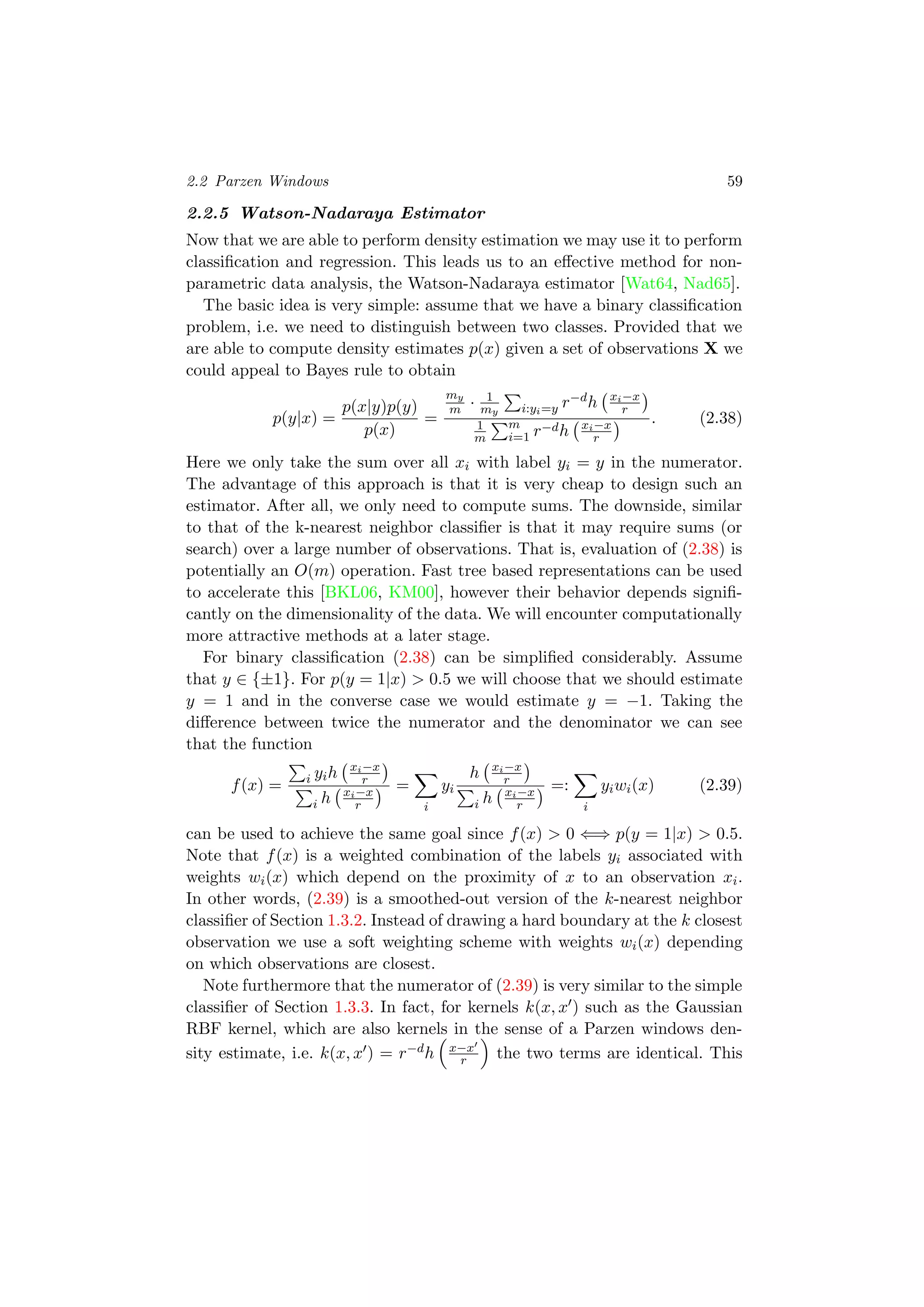2.2 Parzen Windows 59
2.2.5 Watson-Nadaraya Estimator
Now that we are able to perform density estimation we may use it to perform
classiﬁcation and regression. This leads us to an eﬀective method for non-
parametric data analysis, the Watson-Nadaraya estimator [Wat64, Nad65].
The basic idea is very simple: assume that we have a binary classiﬁcation
problem, i.e. we need to distinguish between two classes. Provided that we
are able to compute density estimates p(x) given a set of observations X we
could appeal to Bayes rule to obtain
p(y|x) =
p(x|y)p(y)
p(x)
=
my
m · 1
my i:yi=y r−dh xi−x
r
1
m
m
i=1 r−dh xi−x
r
. (2.38)
Here we only take the sum over all xi with label yi = y in the numerator.
The advantage of this approach is that it is very cheap to design such an
estimator. After all, we only need to compute sums. The downside, similar
to that of the k-nearest neighbor classiﬁer is that it may require sums (or
search) over a large number of observations. That is, evaluation of (2.38) is
potentially an O(m) operation. Fast tree based representations can be used
to accelerate this [BKL06, KM00], however their behavior depends signiﬁ-
cantly on the dimensionality of the data. We will encounter computationally
more attractive methods at a later stage.
For binary classiﬁcation (2.38) can be simpliﬁed considerably. Assume
that y ∈ {±1}. For p(y = 1|x) > 0.5 we will choose that we should estimate
y = 1 and in the converse case we would estimate y = −1. Taking the
diﬀerence between twice the numerator and the denominator we can see
that the function
f(x) = i yih xi−x
r
i h xi−x
r
=
i
yi
h xi−x
r
i h xi−x
r
=:
i
yiwi(x) (2.39)
can be used to achieve the same goal since f(x) > 0 ⇐⇒ p(y = 1|x) > 0.5.
Note that f(x) is a weighted combination of the labels yi associated with
weights wi(x) which depend on the proximity of x to an observation xi.
In other words, (2.39) is a smoothed-out version of the k-nearest neighbor
classiﬁer of Section 1.3.2. Instead of drawing a hard boundary at the k closest
observation we use a soft weighting scheme with weights wi(x) depending
on which observations are closest.
Note furthermore that the numerator of (2.39) is very similar to the simple
classiﬁer of Section 1.3.3. In fact, for kernels k(x, x ) such as the Gaussian
RBF kernel, which are also kernels in the sense of a Parzen windows den-
sity estimate, i.e. k(x, x ) = r−dh x−x
r the two terms are identical. This
 