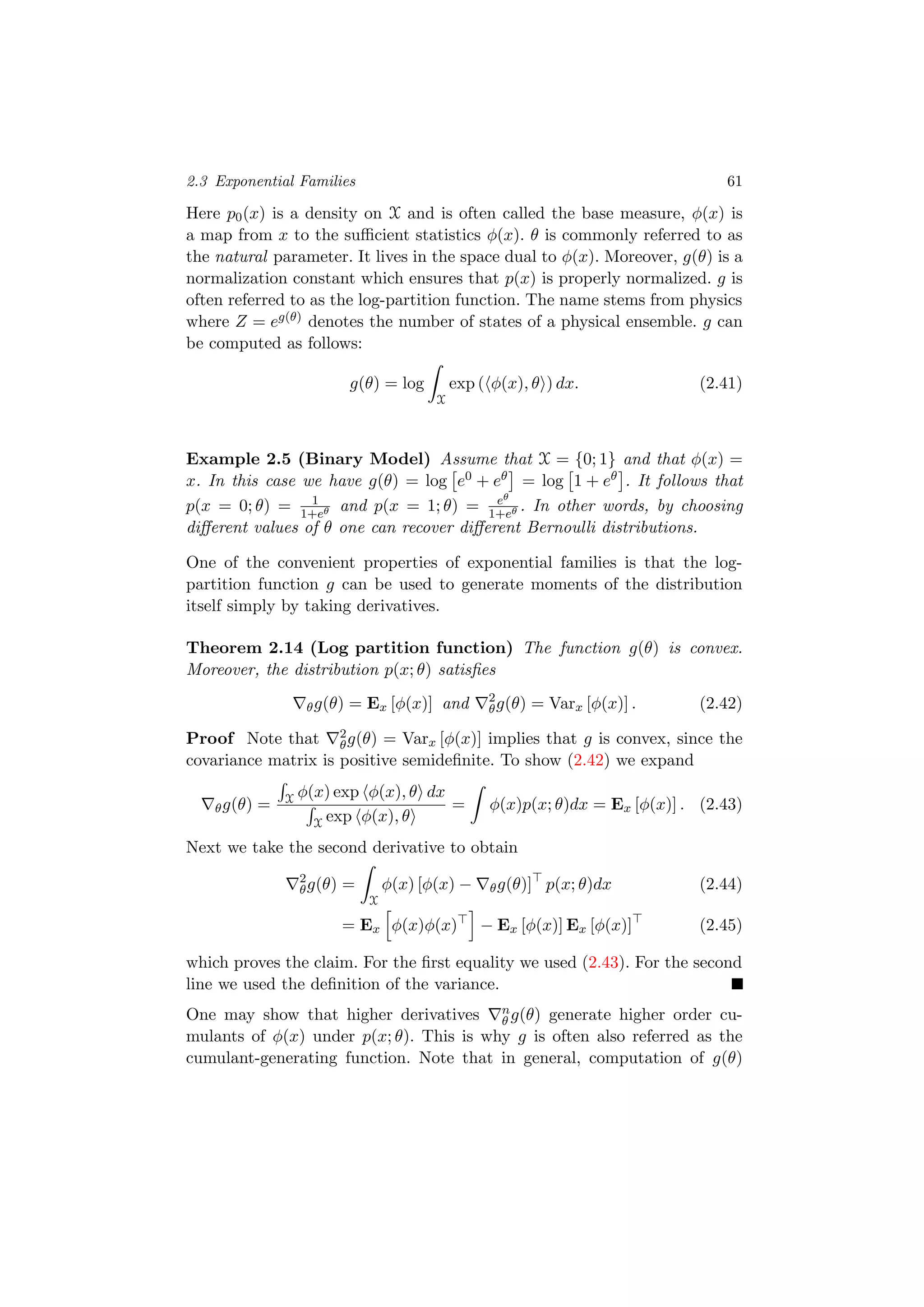 2.3 Exponential Families 61
Here p0(x) is a density on X and is often called the base measure, φ(x) is
a map from x to the suﬃcient statistics φ(x). θ is commonly referred to as
the natural parameter. It lives in the space dual to φ(x). Moreover, g(θ) is a
normalization constant which ensures that p(x) is properly normalized. g is
often referred to as the log-partition function. The name stems from physics
where Z = eg(θ) denotes the number of states of a physical ensemble. g can
be computed as follows:
g(θ) = log
X
exp ( φ(x), θ ) dx. (2.41)
Example 2.5 (Binary Model) Assume that X = {0; 1} and that φ(x) =
x. In this case we have g(θ) = log e0 + eθ = log 1 + eθ . It follows that
p(x = 0; θ) = 1
1+eθ and p(x = 1; θ) = eθ
1+eθ . In other words, by choosing
diﬀerent values of θ one can recover diﬀerent Bernoulli distributions.
One of the convenient properties of exponential families is that the log-
partition function g can be used to generate moments of the distribution
itself simply by taking derivatives.
Theorem 2.14 (Log partition function) The function g(θ) is convex.
Moreover, the distribution p(x; θ) satisﬁes
θg(θ) = Ex [φ(x)] and 2
θg(θ) = Varx [φ(x)] . (2.42)
Proof Note that 2
θg(θ) = Varx [φ(x)] implies that g is convex, since the
covariance matrix is positive semideﬁnite. To show (2.42) we expand
θg(θ) = X φ(x) exp φ(x), θ dx
X exp φ(x), θ
= φ(x)p(x; θ)dx = Ex [φ(x)] . (2.43)
Next we take the second derivative to obtain
2
θg(θ) =
X
φ(x) [φ(x) − θg(θ)] p(x; θ)dx (2.44)
= Ex φ(x)φ(x) − Ex [φ(x)] Ex [φ(x)] (2.45)
which proves the claim. For the ﬁrst equality we used (2.43). For the second
line we used the deﬁnition of the variance.
One may show that higher derivatives n
θ g(θ) generate higher order cu-
mulants of φ(x) under p(x; θ). This is why g is often also referred as the
cumulant-generating function. Note that in general, computation of g(θ)
 