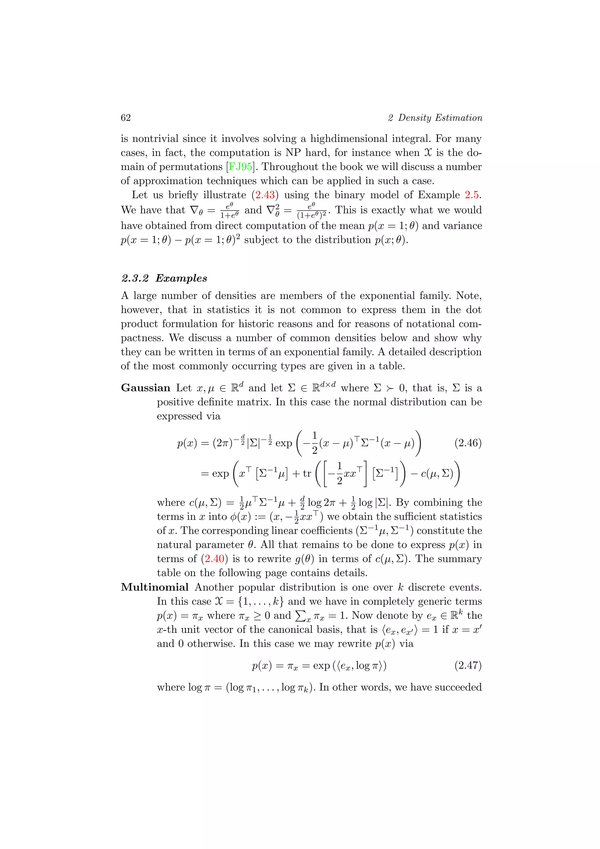 62 2 Density Estimation
is nontrivial since it involves solving a highdimensional integral. For many
cases, in fact, the computation is NP hard, for instance when X is the do-
main of permutations [FJ95]. Throughout the book we will discuss a number
of approximation techniques which can be applied in such a case.
Let us brieﬂy illustrate (2.43) using the binary model of Example 2.5.
We have that θ = eθ
1+eθ and 2
θ = eθ
(1+eθ)2 . This is exactly what we would
have obtained from direct computation of the mean p(x = 1; θ) and variance
p(x = 1; θ) − p(x = 1; θ)2 subject to the distribution p(x; θ).
2.3.2 Examples
A large number of densities are members of the exponential family. Note,
however, that in statistics it is not common to express them in the dot
product formulation for historic reasons and for reasons of notational com-
pactness. We discuss a number of common densities below and show why
they can be written in terms of an exponential family. A detailed description
of the most commonly occurring types are given in a table.
Gaussian Let x, µ ∈ Rd
and let Σ ∈ Rd×d
where Σ 0, that is, Σ is a
positive deﬁnite matrix. In this case the normal distribution can be
expressed via
p(x) = (2π)−d
2 |Σ|−1
2 exp −
1
2
(x − µ) Σ−1
(x − µ) (2.46)
= exp x Σ−1
µ + tr −
1
2
xx Σ−1
− c(µ, Σ)
where c(µ, Σ) = 1
2µ Σ−1µ + d
2 log 2π + 1
2 log |Σ|. By combining the
terms in x into φ(x) := (x, −1
2xx ) we obtain the suﬃcient statistics
of x. The corresponding linear coeﬃcients (Σ−1µ, Σ−1) constitute the
natural parameter θ. All that remains to be done to express p(x) in
terms of (2.40) is to rewrite g(θ) in terms of c(µ, Σ). The summary
table on the following page contains details.
Multinomial Another popular distribution is one over k discrete events.
In this case X = {1, . . . , k} and we have in completely generic terms
p(x) = πx where πx ≥ 0 and x πx = 1. Now denote by ex ∈ Rk
the
x-th unit vector of the canonical basis, that is ex, ex = 1 if x = x
and 0 otherwise. In this case we may rewrite p(x) via
p(x) = πx = exp ( ex, log π ) (2.47)
where log π = (log π1, . . . , log πk). In other words, we have succeeded
 