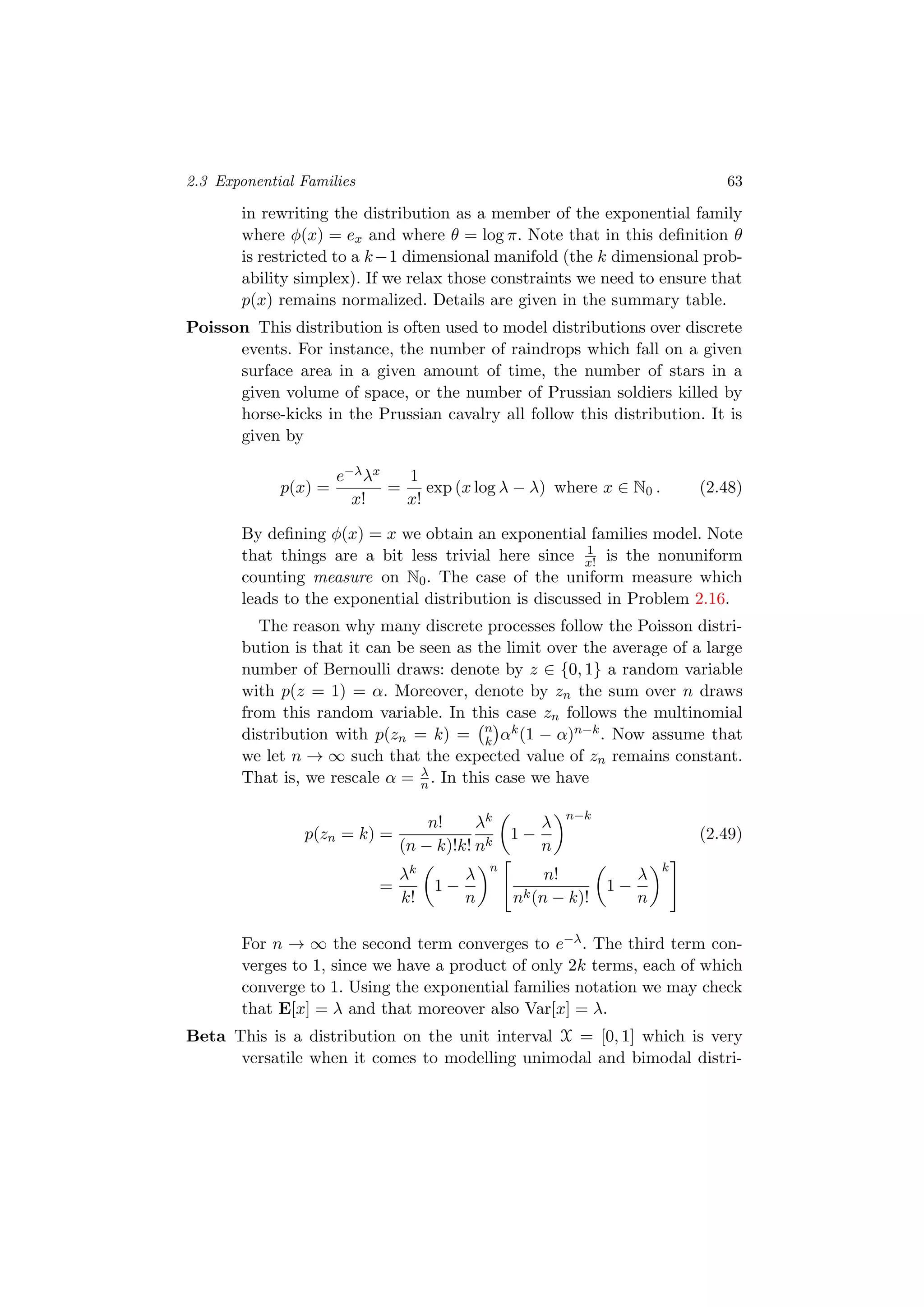 2.3 Exponential Families 63
in rewriting the distribution as a member of the exponential family
where φ(x) = ex and where θ = log π. Note that in this deﬁnition θ
is restricted to a k−1 dimensional manifold (the k dimensional prob-
ability simplex). If we relax those constraints we need to ensure that
p(x) remains normalized. Details are given in the summary table.
Poisson This distribution is often used to model distributions over discrete
events. For instance, the number of raindrops which fall on a given
surface area in a given amount of time, the number of stars in a
given volume of space, or the number of Prussian soldiers killed by
horse-kicks in the Prussian cavalry all follow this distribution. It is
given by
p(x) =
e−λλx
x!
=
1
x!
exp (x log λ − λ) where x ∈ N0 . (2.48)
By deﬁning φ(x) = x we obtain an exponential families model. Note
that things are a bit less trivial here since 1
x! is the nonuniform
counting measure on N0. The case of the uniform measure which
leads to the exponential distribution is discussed in Problem 2.16.
The reason why many discrete processes follow the Poisson distri-
bution is that it can be seen as the limit over the average of a large
number of Bernoulli draws: denote by z ∈ {0, 1} a random variable
with p(z = 1) = α. Moreover, denote by zn the sum over n draws
from this random variable. In this case zn follows the multinomial
distribution with p(zn = k) = n
k αk(1 − α)n−k. Now assume that
we let n → ∞ such that the expected value of zn remains constant.
That is, we rescale α = λ
n . In this case we have
p(zn = k) =
n!
(n − k)!k!
λk
nk
1 −
λ
n
n−k
(2.49)
=
λk
k!
1 −
λ
n
n
n!
nk(n − k)!
1 −
λ
n
k
For n → ∞ the second term converges to e−λ. The third term con-
verges to 1, since we have a product of only 2k terms, each of which
converge to 1. Using the exponential families notation we may check
that E[x] = λ and that moreover also Var[x] = λ.
Beta This is a distribution on the unit interval X = [0, 1] which is very
versatile when it comes to modelling unimodal and bimodal distri-
 