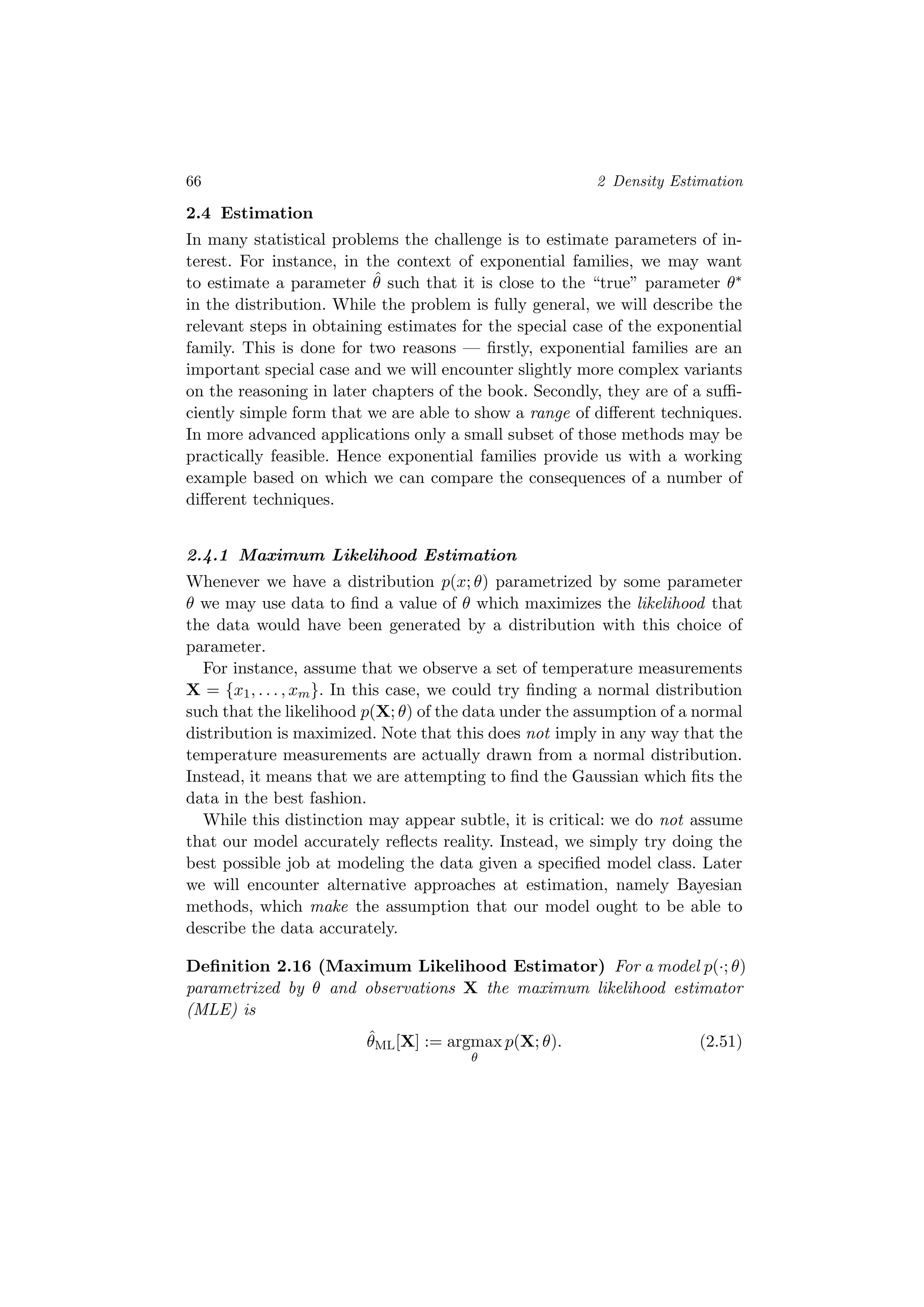 66 2 Density Estimation
2.4 Estimation
In many statistical problems the challenge is to estimate parameters of in-
terest. For instance, in the context of exponential families, we may want
to estimate a parameter ˆθ such that it is close to the “true” parameter θ∗
in the distribution. While the problem is fully general, we will describe the
relevant steps in obtaining estimates for the special case of the exponential
family. This is done for two reasons — ﬁrstly, exponential families are an
important special case and we will encounter slightly more complex variants
on the reasoning in later chapters of the book. Secondly, they are of a suﬃ-
ciently simple form that we are able to show a range of diﬀerent techniques.
In more advanced applications only a small subset of those methods may be
practically feasible. Hence exponential families provide us with a working
example based on which we can compare the consequences of a number of
diﬀerent techniques.
2.4.1 Maximum Likelihood Estimation
Whenever we have a distribution p(x; θ) parametrized by some parameter
θ we may use data to ﬁnd a value of θ which maximizes the likelihood that
the data would have been generated by a distribution with this choice of
parameter.
For instance, assume that we observe a set of temperature measurements
X = {x1, . . . , xm}. In this case, we could try ﬁnding a normal distribution
such that the likelihood p(X; θ) of the data under the assumption of a normal
distribution is maximized. Note that this does not imply in any way that the
temperature measurements are actually drawn from a normal distribution.
Instead, it means that we are attempting to ﬁnd the Gaussian which ﬁts the
data in the best fashion.
While this distinction may appear subtle, it is critical: we do not assume
that our model accurately reﬂects reality. Instead, we simply try doing the
best possible job at modeling the data given a speciﬁed model class. Later
we will encounter alternative approaches at estimation, namely Bayesian
methods, which make the assumption that our model ought to be able to
describe the data accurately.
Deﬁnition 2.16 (Maximum Likelihood Estimator) For a model p(·; θ)
parametrized by θ and observations X the maximum likelihood estimator
(MLE) is
ˆθML[X] := argmax
θ
p(X; θ). (2.51)
 