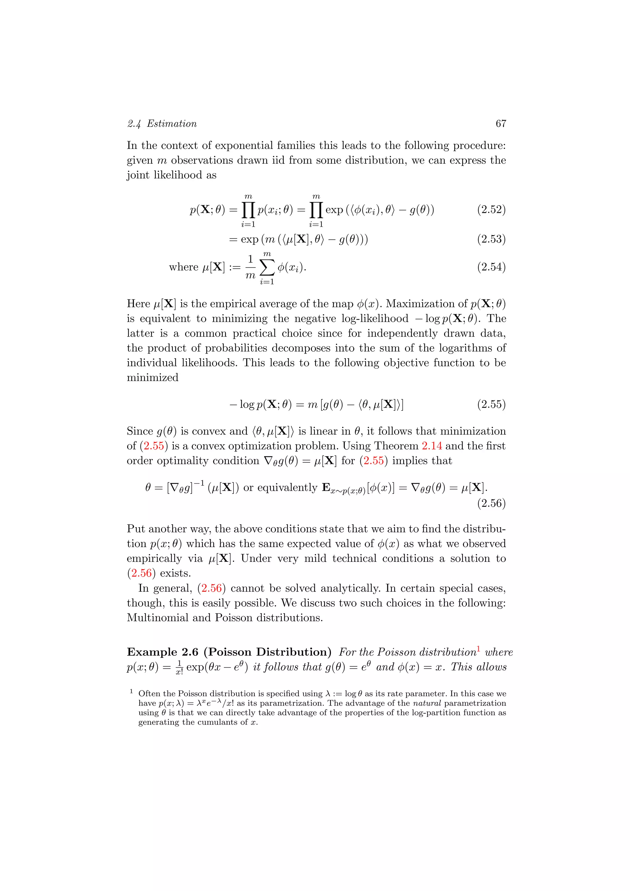 2.4 Estimation 67
In the context of exponential families this leads to the following procedure:
given m observations drawn iid from some distribution, we can express the
joint likelihood as
p(X; θ) =
m
i=1
p(xi; θ) =
m
i=1
exp ( φ(xi), θ − g(θ)) (2.52)
= exp (m ( µ[X], θ − g(θ))) (2.53)
where µ[X] :=
1
m
m
i=1
φ(xi). (2.54)
Here µ[X] is the empirical average of the map φ(x). Maximization of p(X; θ)
is equivalent to minimizing the negative log-likelihood − log p(X; θ). The
latter is a common practical choice since for independently drawn data,
the product of probabilities decomposes into the sum of the logarithms of
individual likelihoods. This leads to the following objective function to be
minimized
− log p(X; θ) = m [g(θ) − θ, µ[X] ] (2.55)
Since g(θ) is convex and θ, µ[X] is linear in θ, it follows that minimization
of (2.55) is a convex optimization problem. Using Theorem 2.14 and the ﬁrst
order optimality condition θg(θ) = µ[X] for (2.55) implies that
θ = [ θg]−1
(µ[X]) or equivalently Ex∼p(x;θ)[φ(x)] = θg(θ) = µ[X].
(2.56)
Put another way, the above conditions state that we aim to ﬁnd the distribu-
tion p(x; θ) which has the same expected value of φ(x) as what we observed
empirically via µ[X]. Under very mild technical conditions a solution to
(2.56) exists.
In general, (2.56) cannot be solved analytically. In certain special cases,
though, this is easily possible. We discuss two such choices in the following:
Multinomial and Poisson distributions.
Example 2.6 (Poisson Distribution) For the Poisson distribution1 where
p(x; θ) = 1
x! exp(θx − eθ) it follows that g(θ) = eθ and φ(x) = x. This allows
1 Often the Poisson distribution is speciﬁed using λ := log θ as its rate parameter. In this case we
have p(x; λ) = λxe−λ/x! as its parametrization. The advantage of the natural parametrization
using θ is that we can directly take advantage of the properties of the log-partition function as
generating the cumulants of x.
 