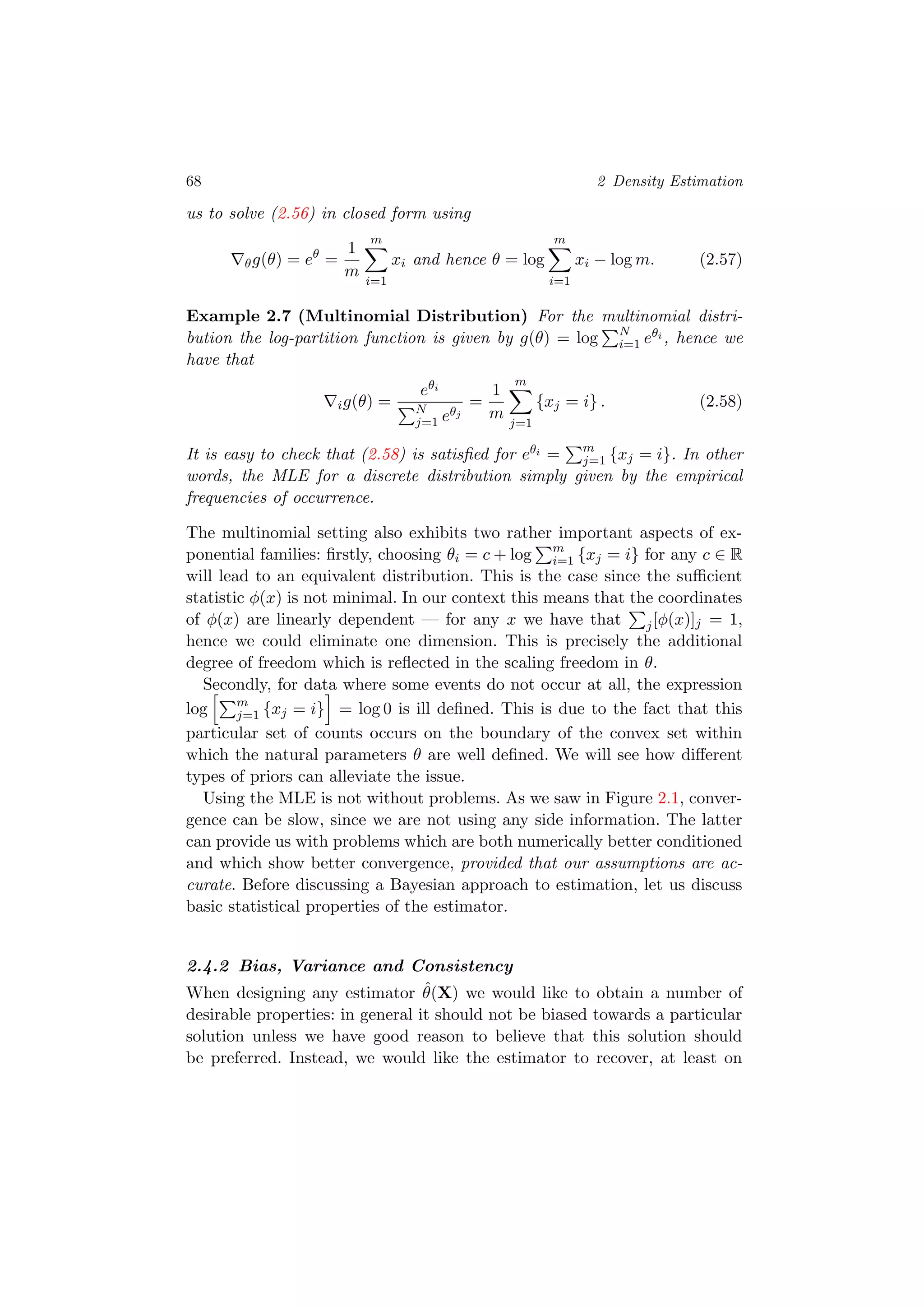 68 2 Density Estimation
us to solve (2.56) in closed form using
θg(θ) = eθ
=
1
m
m
i=1
xi and hence θ = log
m
i=1
xi − log m. (2.57)
Example 2.7 (Multinomial Distribution) For the multinomial distri-
bution the log-partition function is given by g(θ) = log N
i=1 eθi , hence we
have that
ig(θ) =
eθi
N
j=1 eθj
=
1
m
m
j=1
{xj = i} . (2.58)
It is easy to check that (2.58) is satisﬁed for eθi = m
j=1 {xj = i}. In other
words, the MLE for a discrete distribution simply given by the empirical
frequencies of occurrence.
The multinomial setting also exhibits two rather important aspects of ex-
ponential families: ﬁrstly, choosing θi = c + log m
i=1 {xj = i} for any c ∈ R
will lead to an equivalent distribution. This is the case since the suﬃcient
statistic φ(x) is not minimal. In our context this means that the coordinates
of φ(x) are linearly dependent — for any x we have that j[φ(x)]j = 1,
hence we could eliminate one dimension. This is precisely the additional
degree of freedom which is reﬂected in the scaling freedom in θ.
Secondly, for data where some events do not occur at all, the expression
log m
j=1 {xj = i} = log 0 is ill deﬁned. This is due to the fact that this
particular set of counts occurs on the boundary of the convex set within
which the natural parameters θ are well deﬁned. We will see how diﬀerent
types of priors can alleviate the issue.
Using the MLE is not without problems. As we saw in Figure 2.1, conver-
gence can be slow, since we are not using any side information. The latter
can provide us with problems which are both numerically better conditioned
and which show better convergence, provided that our assumptions are ac-
curate. Before discussing a Bayesian approach to estimation, let us discuss
basic statistical properties of the estimator.
2.4.2 Bias, Variance and Consistency
When designing any estimator ˆθ(X) we would like to obtain a number of
desirable properties: in general it should not be biased towards a particular
solution unless we have good reason to believe that this solution should
be preferred. Instead, we would like the estimator to recover, at least on
 