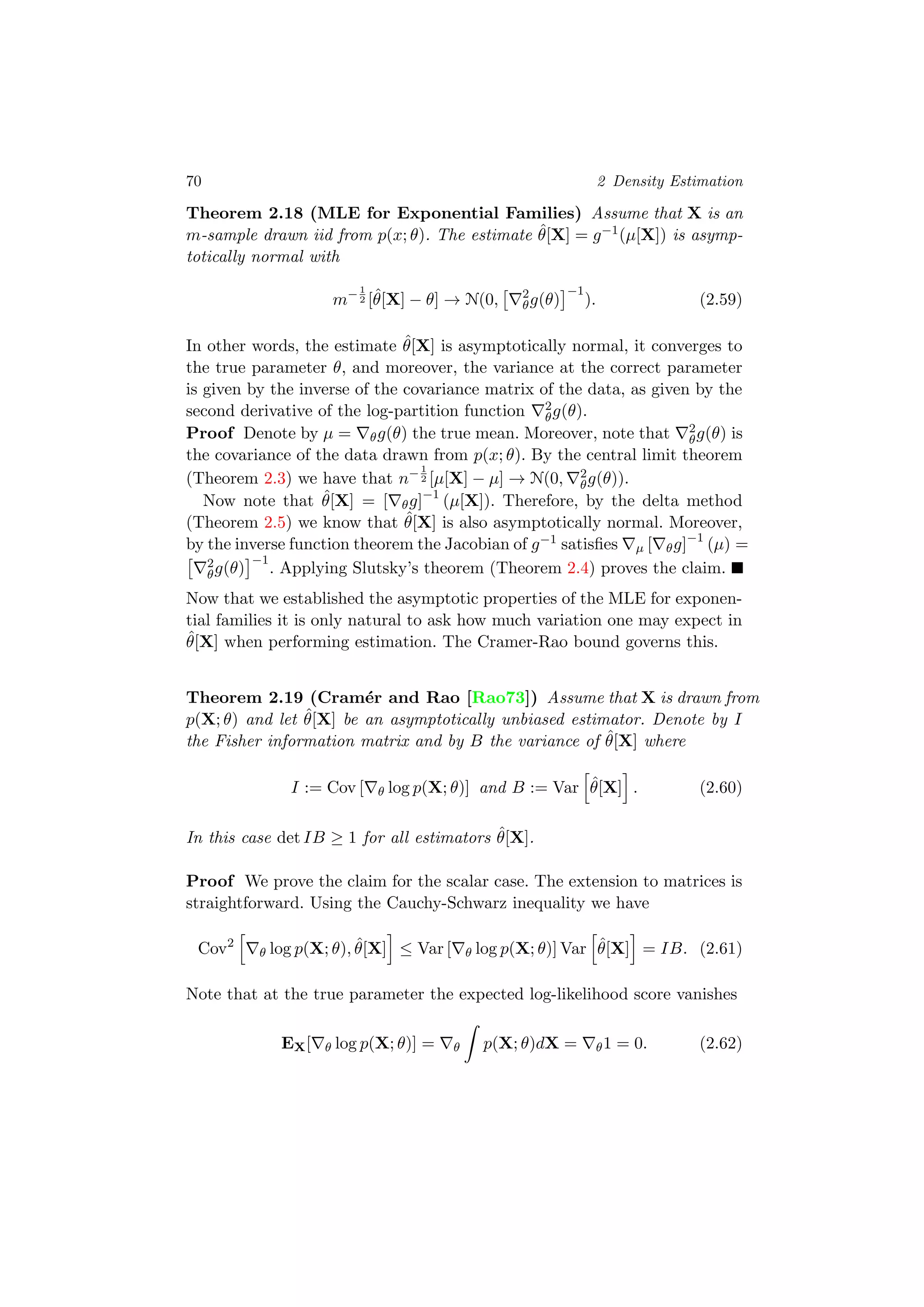 70 2 Density Estimation
Theorem 2.18 (MLE for Exponential Families) Assume that X is an
m-sample drawn iid from p(x; θ). The estimate ˆθ[X] = g−1(µ[X]) is asymp-
totically normal with
m−1
2 [ˆθ[X] − θ] → N(0, 2
θg(θ)
−1
). (2.59)
In other words, the estimate ˆθ[X] is asymptotically normal, it converges to
the true parameter θ, and moreover, the variance at the correct parameter
is given by the inverse of the covariance matrix of the data, as given by the
second derivative of the log-partition function 2
θg(θ).
Proof Denote by µ = θg(θ) the true mean. Moreover, note that 2
θg(θ) is
the covariance of the data drawn from p(x; θ). By the central limit theorem
(Theorem 2.3) we have that n−1
2 [µ[X] − µ] → N(0, 2
θg(θ)).
Now note that ˆθ[X] = [ θg]−1
(µ[X]). Therefore, by the delta method
(Theorem 2.5) we know that ˆθ[X] is also asymptotically normal. Moreover,
by the inverse function theorem the Jacobian of g−1 satisﬁes µ [ θg]−1
(µ) =
2
θg(θ)
−1
. Applying Slutsky’s theorem (Theorem 2.4) proves the claim.
Now that we established the asymptotic properties of the MLE for exponen-
tial families it is only natural to ask how much variation one may expect in
ˆθ[X] when performing estimation. The Cramer-Rao bound governs this.
Theorem 2.19 (Cram´er and Rao [Rao73]) Assume that X is drawn from
p(X; θ) and let ˆθ[X] be an asymptotically unbiased estimator. Denote by I
the Fisher information matrix and by B the variance of ˆθ[X] where
I := Cov [ θ log p(X; θ)] and B := Var ˆθ[X] . (2.60)
In this case det IB ≥ 1 for all estimators ˆθ[X].
Proof We prove the claim for the scalar case. The extension to matrices is
straightforward. Using the Cauchy-Schwarz inequality we have
Cov2
θ log p(X; θ), ˆθ[X] ≤ Var [ θ log p(X; θ)] Var ˆθ[X] = IB. (2.61)
Note that at the true parameter the expected log-likelihood score vanishes
EX[ θ log p(X; θ)] = θ p(X; θ)dX = θ1 = 0. (2.62)
 