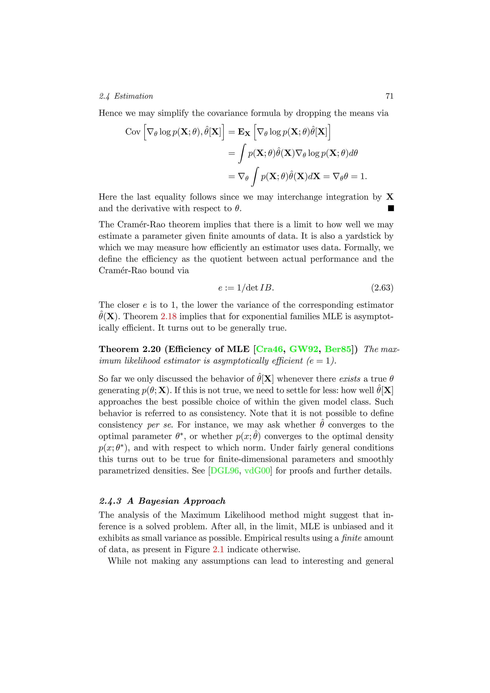 2.4 Estimation 71
Hence we may simplify the covariance formula by dropping the means via
Cov θ log p(X; θ), ˆθ[X] = EX θ log p(X; θ)ˆθ[X]
= p(X; θ)ˆθ(X) θ log p(X; θ)dθ
= θ p(X; θ)ˆθ(X)dX = θθ = 1.
Here the last equality follows since we may interchange integration by X
and the derivative with respect to θ.
The Cram´er-Rao theorem implies that there is a limit to how well we may
estimate a parameter given ﬁnite amounts of data. It is also a yardstick by
which we may measure how eﬃciently an estimator uses data. Formally, we
deﬁne the eﬃciency as the quotient between actual performance and the
Cram´er-Rao bound via
e := 1/det IB. (2.63)
The closer e is to 1, the lower the variance of the corresponding estimator
ˆθ(X). Theorem 2.18 implies that for exponential families MLE is asymptot-
ically eﬃcient. It turns out to be generally true.
Theorem 2.20 (Eﬃciency of MLE [Cra46, GW92, Ber85]) The max-
imum likelihood estimator is asymptotically eﬃcient (e = 1).
So far we only discussed the behavior of ˆθ[X] whenever there exists a true θ
generating p(θ; X). If this is not true, we need to settle for less: how well ˆθ[X]
approaches the best possible choice of within the given model class. Such
behavior is referred to as consistency. Note that it is not possible to deﬁne
consistency per se. For instance, we may ask whether ˆθ converges to the
optimal parameter θ∗, or whether p(x; ˆθ) converges to the optimal density
p(x; θ∗), and with respect to which norm. Under fairly general conditions
this turns out to be true for ﬁnite-dimensional parameters and smoothly
parametrized densities. See [DGL96, vdG00] for proofs and further details.
2.4.3 A Bayesian Approach
The analysis of the Maximum Likelihood method might suggest that in-
ference is a solved problem. After all, in the limit, MLE is unbiased and it
exhibits as small variance as possible. Empirical results using a ﬁnite amount
of data, as present in Figure 2.1 indicate otherwise.
While not making any assumptions can lead to interesting and general
 