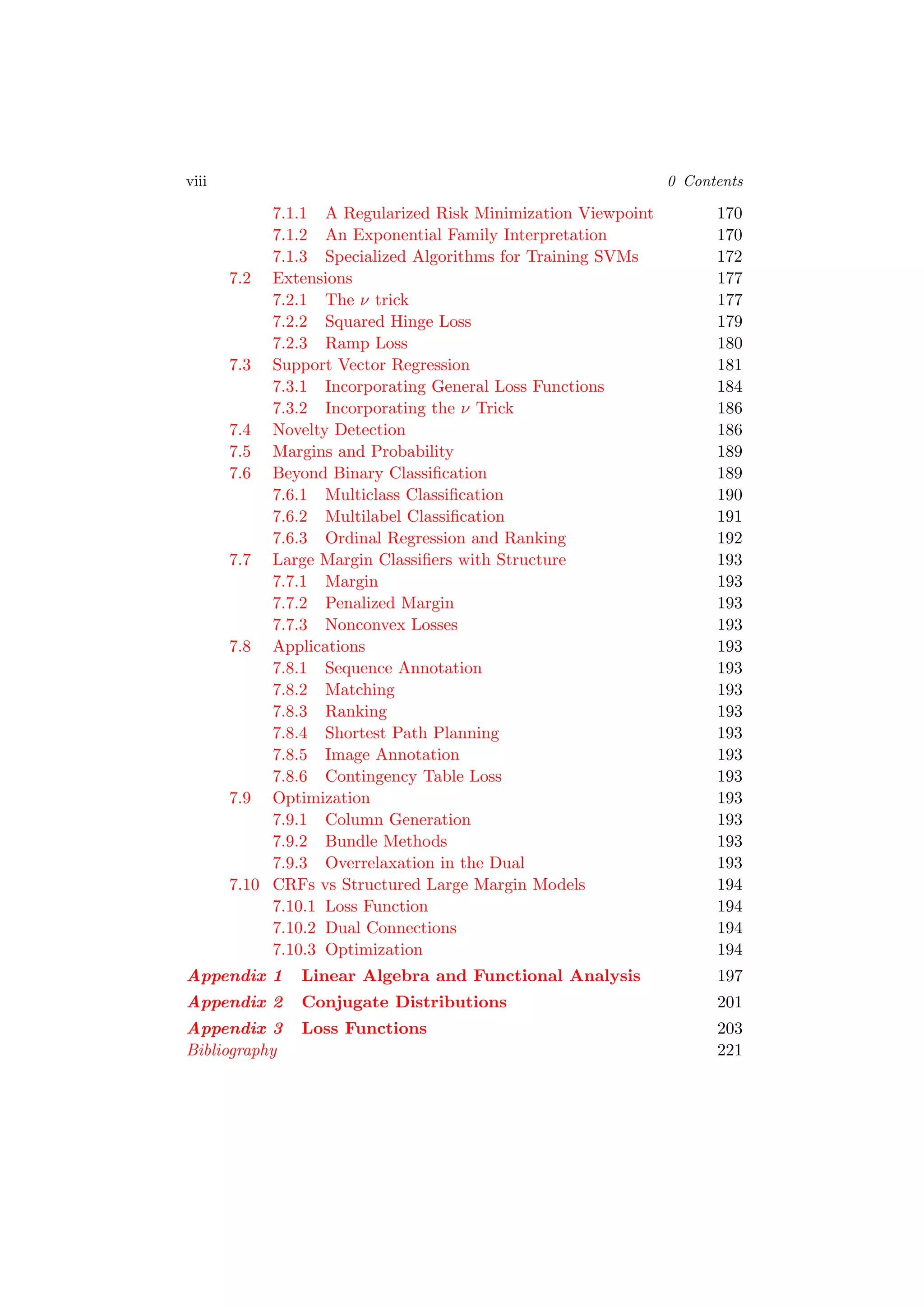 viii 0 Contents
7.1.1 A Regularized Risk Minimization Viewpoint 170
7.1.2 An Exponential Family Interpretation 170
7.1.3 Specialized Algorithms for Training SVMs 172
7.2 Extensions 177
7.2.1 The ν trick 177
7.2.2 Squared Hinge Loss 179
7.2.3 Ramp Loss 180
7.3 Support Vector Regression 181
7.3.1 Incorporating General Loss Functions 184
7.3.2 Incorporating the ν Trick 186
7.4 Novelty Detection 186
7.5 Margins and Probability 189
7.6 Beyond Binary Classiﬁcation 189
7.6.1 Multiclass Classiﬁcation 190
7.6.2 Multilabel Classiﬁcation 191
7.6.3 Ordinal Regression and Ranking 192
7.7 Large Margin Classiﬁers with Structure 193
7.7.1 Margin 193
7.7.2 Penalized Margin 193
7.7.3 Nonconvex Losses 193
7.8 Applications 193
7.8.1 Sequence Annotation 193
7.8.2 Matching 193
7.8.3 Ranking 193
7.8.4 Shortest Path Planning 193
7.8.5 Image Annotation 193
7.8.6 Contingency Table Loss 193
7.9 Optimization 193
7.9.1 Column Generation 193
7.9.2 Bundle Methods 193
7.9.3 Overrelaxation in the Dual 193
7.10 CRFs vs Structured Large Margin Models 194
7.10.1 Loss Function 194
7.10.2 Dual Connections 194
7.10.3 Optimization 194
Appendix 1 Linear Algebra and Functional Analysis 197
Appendix 2 Conjugate Distributions 201
Appendix 3 Loss Functions 203
Bibliography 221
 