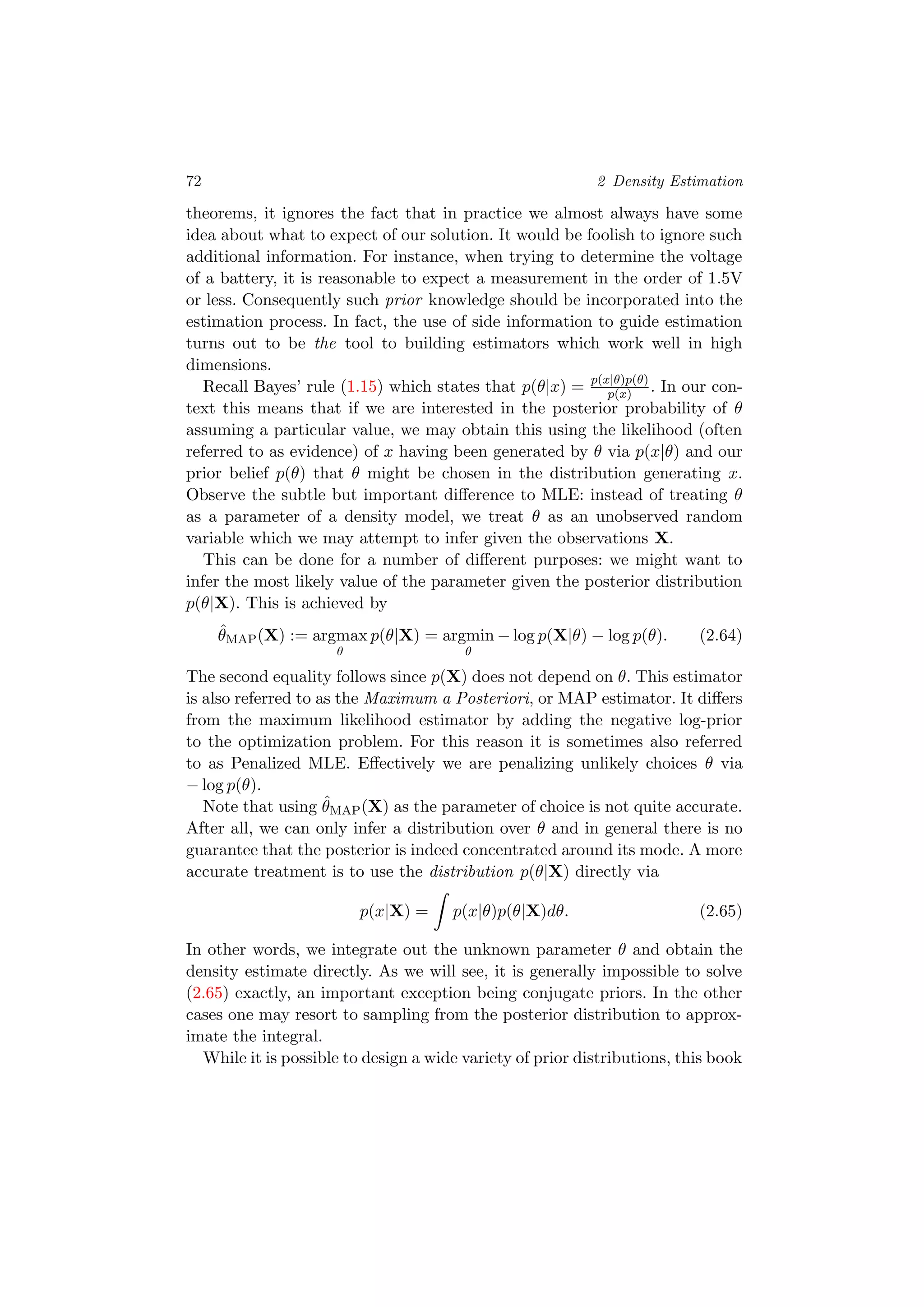 72 2 Density Estimation
theorems, it ignores the fact that in practice we almost always have some
idea about what to expect of our solution. It would be foolish to ignore such
additional information. For instance, when trying to determine the voltage
of a battery, it is reasonable to expect a measurement in the order of 1.5V
or less. Consequently such prior knowledge should be incorporated into the
estimation process. In fact, the use of side information to guide estimation
turns out to be the tool to building estimators which work well in high
dimensions.
Recall Bayes’ rule (1.15) which states that p(θ|x) = p(x|θ)p(θ)
p(x) . In our con-
text this means that if we are interested in the posterior probability of θ
assuming a particular value, we may obtain this using the likelihood (often
referred to as evidence) of x having been generated by θ via p(x|θ) and our
prior belief p(θ) that θ might be chosen in the distribution generating x.
Observe the subtle but important diﬀerence to MLE: instead of treating θ
as a parameter of a density model, we treat θ as an unobserved random
variable which we may attempt to infer given the observations X.
This can be done for a number of diﬀerent purposes: we might want to
infer the most likely value of the parameter given the posterior distribution
p(θ|X). This is achieved by
ˆθMAP(X) := argmax
θ
p(θ|X) = argmin
θ
− log p(X|θ) − log p(θ). (2.64)
The second equality follows since p(X) does not depend on θ. This estimator
is also referred to as the Maximum a Posteriori, or MAP estimator. It diﬀers
from the maximum likelihood estimator by adding the negative log-prior
to the optimization problem. For this reason it is sometimes also referred
to as Penalized MLE. Eﬀectively we are penalizing unlikely choices θ via
− log p(θ).
Note that using ˆθMAP(X) as the parameter of choice is not quite accurate.
After all, we can only infer a distribution over θ and in general there is no
guarantee that the posterior is indeed concentrated around its mode. A more
accurate treatment is to use the distribution p(θ|X) directly via
p(x|X) = p(x|θ)p(θ|X)dθ. (2.65)
In other words, we integrate out the unknown parameter θ and obtain the
density estimate directly. As we will see, it is generally impossible to solve
(2.65) exactly, an important exception being conjugate priors. In the other
cases one may resort to sampling from the posterior distribution to approx-
imate the integral.
While it is possible to design a wide variety of prior distributions, this book
 