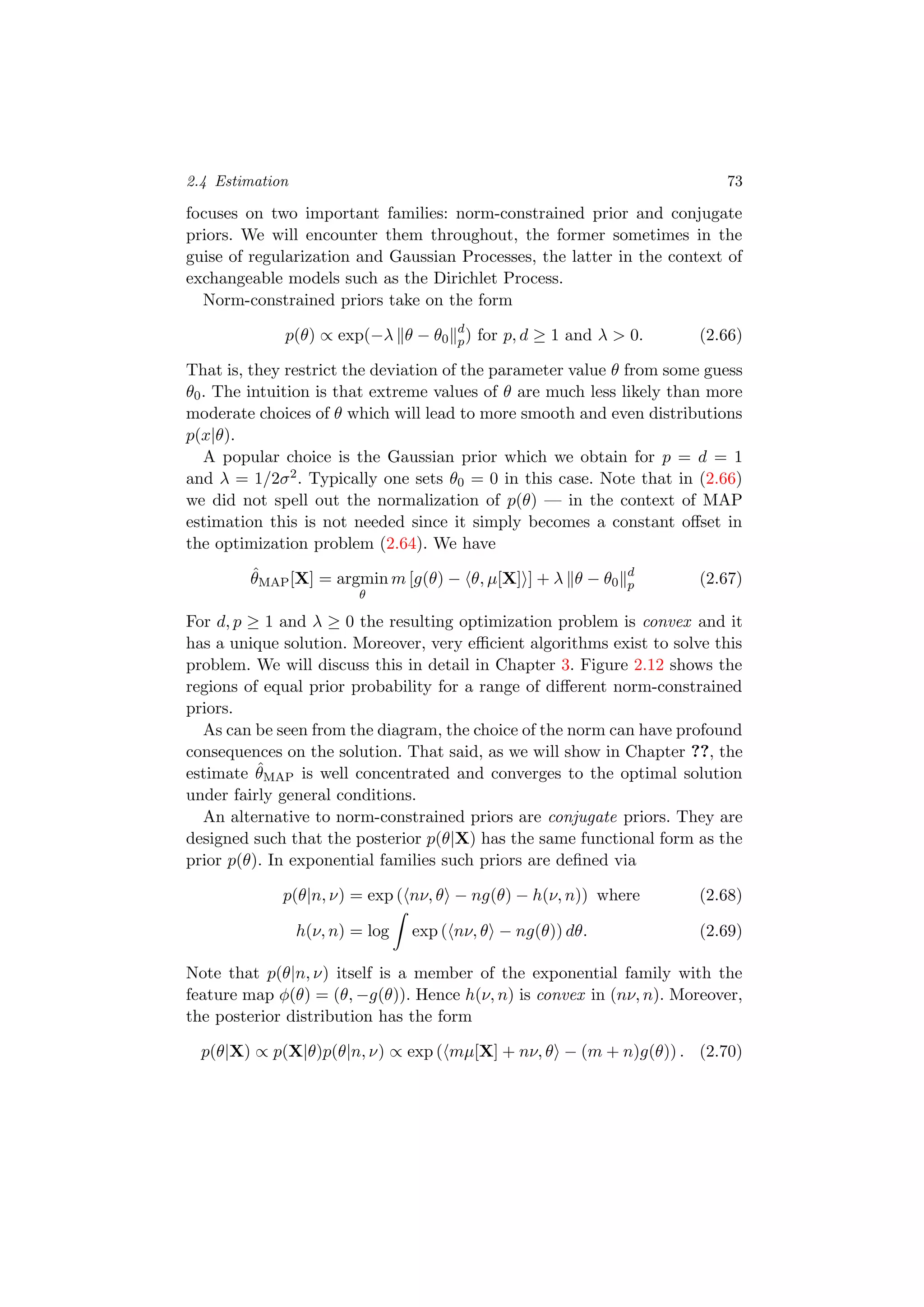 2.4 Estimation 73
focuses on two important families: norm-constrained prior and conjugate
priors. We will encounter them throughout, the former sometimes in the
guise of regularization and Gaussian Processes, the latter in the context of
exchangeable models such as the Dirichlet Process.
Norm-constrained priors take on the form
p(θ) ∝ exp(−λ θ − θ0
d
p) for p, d ≥ 1 and λ > 0. (2.66)
That is, they restrict the deviation of the parameter value θ from some guess
θ0. The intuition is that extreme values of θ are much less likely than more
moderate choices of θ which will lead to more smooth and even distributions
p(x|θ).
A popular choice is the Gaussian prior which we obtain for p = d = 1
and λ = 1/2σ2. Typically one sets θ0 = 0 in this case. Note that in (2.66)
we did not spell out the normalization of p(θ) — in the context of MAP
estimation this is not needed since it simply becomes a constant oﬀset in
the optimization problem (2.64). We have
ˆθMAP[X] = argmin
θ
m [g(θ) − θ, µ[X] ] + λ θ − θ0
d
p (2.67)
For d, p ≥ 1 and λ ≥ 0 the resulting optimization problem is convex and it
has a unique solution. Moreover, very eﬃcient algorithms exist to solve this
problem. We will discuss this in detail in Chapter 3. Figure 2.12 shows the
regions of equal prior probability for a range of diﬀerent norm-constrained
priors.
As can be seen from the diagram, the choice of the norm can have profound
consequences on the solution. That said, as we will show in Chapter ??, the
estimate ˆθMAP is well concentrated and converges to the optimal solution
under fairly general conditions.
An alternative to norm-constrained priors are conjugate priors. They are
designed such that the posterior p(θ|X) has the same functional form as the
prior p(θ). In exponential families such priors are deﬁned via
p(θ|n, ν) = exp ( nν, θ − ng(θ) − h(ν, n)) where (2.68)
h(ν, n) = log exp ( nν, θ − ng(θ)) dθ. (2.69)
Note that p(θ|n, ν) itself is a member of the exponential family with the
feature map φ(θ) = (θ, −g(θ)). Hence h(ν, n) is convex in (nν, n). Moreover,
the posterior distribution has the form
p(θ|X) ∝ p(X|θ)p(θ|n, ν) ∝ exp ( mµ[X] + nν, θ − (m + n)g(θ)) . (2.70)
 