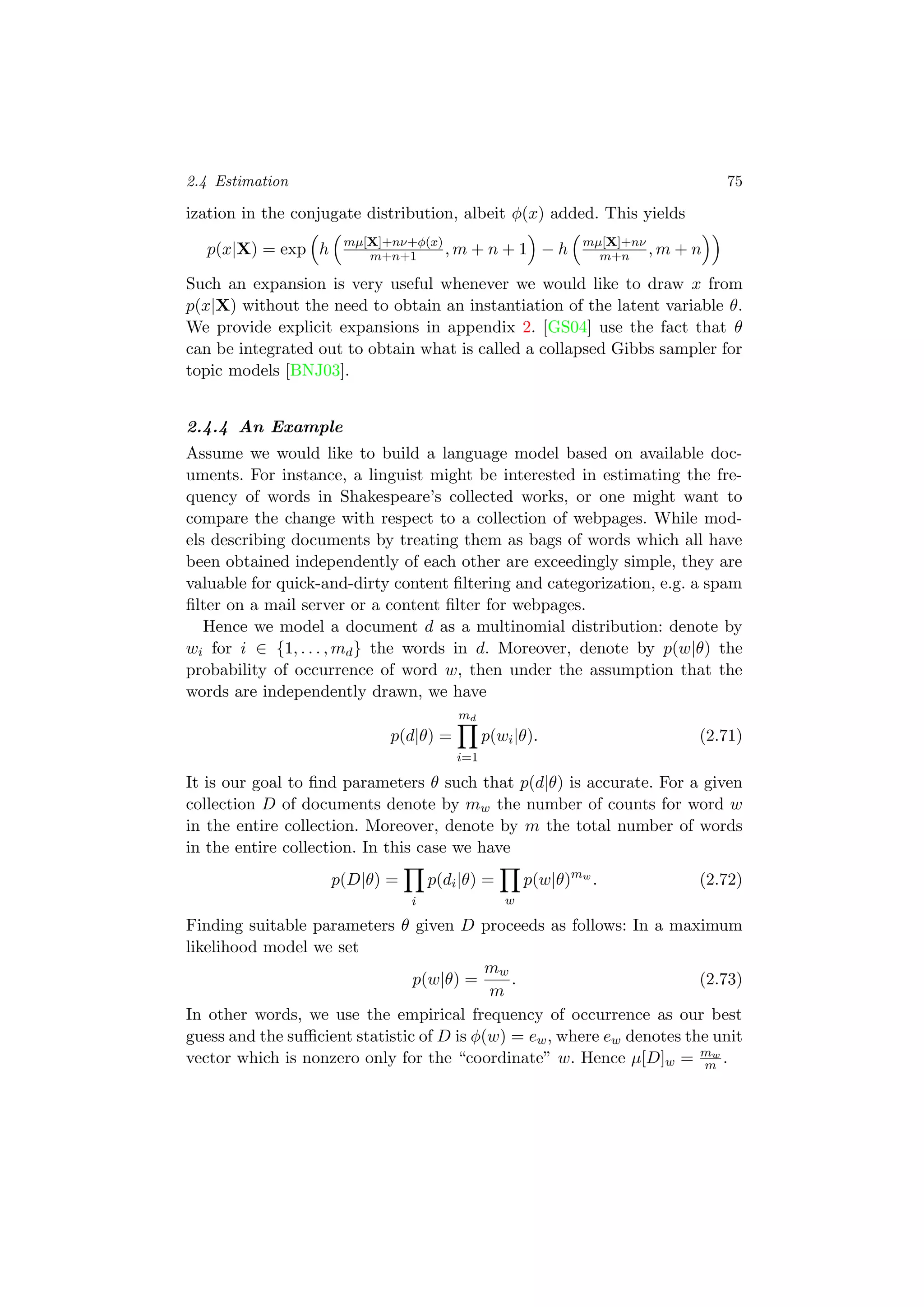 2.4 Estimation 75
ization in the conjugate distribution, albeit φ(x) added. This yields
p(x|X) = exp h mµ[X]+nν+φ(x)
m+n+1 , m + n + 1 − h mµ[X]+nν
m+n , m + n
Such an expansion is very useful whenever we would like to draw x from
p(x|X) without the need to obtain an instantiation of the latent variable θ.
We provide explicit expansions in appendix 2. [GS04] use the fact that θ
can be integrated out to obtain what is called a collapsed Gibbs sampler for
topic models [BNJ03].
2.4.4 An Example
Assume we would like to build a language model based on available doc-
uments. For instance, a linguist might be interested in estimating the fre-
quency of words in Shakespeare’s collected works, or one might want to
compare the change with respect to a collection of webpages. While mod-
els describing documents by treating them as bags of words which all have
been obtained independently of each other are exceedingly simple, they are
valuable for quick-and-dirty content ﬁltering and categorization, e.g. a spam
ﬁlter on a mail server or a content ﬁlter for webpages.
Hence we model a document d as a multinomial distribution: denote by
wi for i ∈ {1, . . . , md} the words in d. Moreover, denote by p(w|θ) the
probability of occurrence of word w, then under the assumption that the
words are independently drawn, we have
p(d|θ) =
md
i=1
p(wi|θ). (2.71)
It is our goal to ﬁnd parameters θ such that p(d|θ) is accurate. For a given
collection D of documents denote by mw the number of counts for word w
in the entire collection. Moreover, denote by m the total number of words
in the entire collection. In this case we have
p(D|θ) =
i
p(di|θ) =
w
p(w|θ)mw
. (2.72)
Finding suitable parameters θ given D proceeds as follows: In a maximum
likelihood model we set
p(w|θ) =
mw
m
. (2.73)
In other words, we use the empirical frequency of occurrence as our best
guess and the suﬃcient statistic of D is φ(w) = ew, where ew denotes the unit
vector which is nonzero only for the “coordinate” w. Hence µ[D]w = mw
m .
 