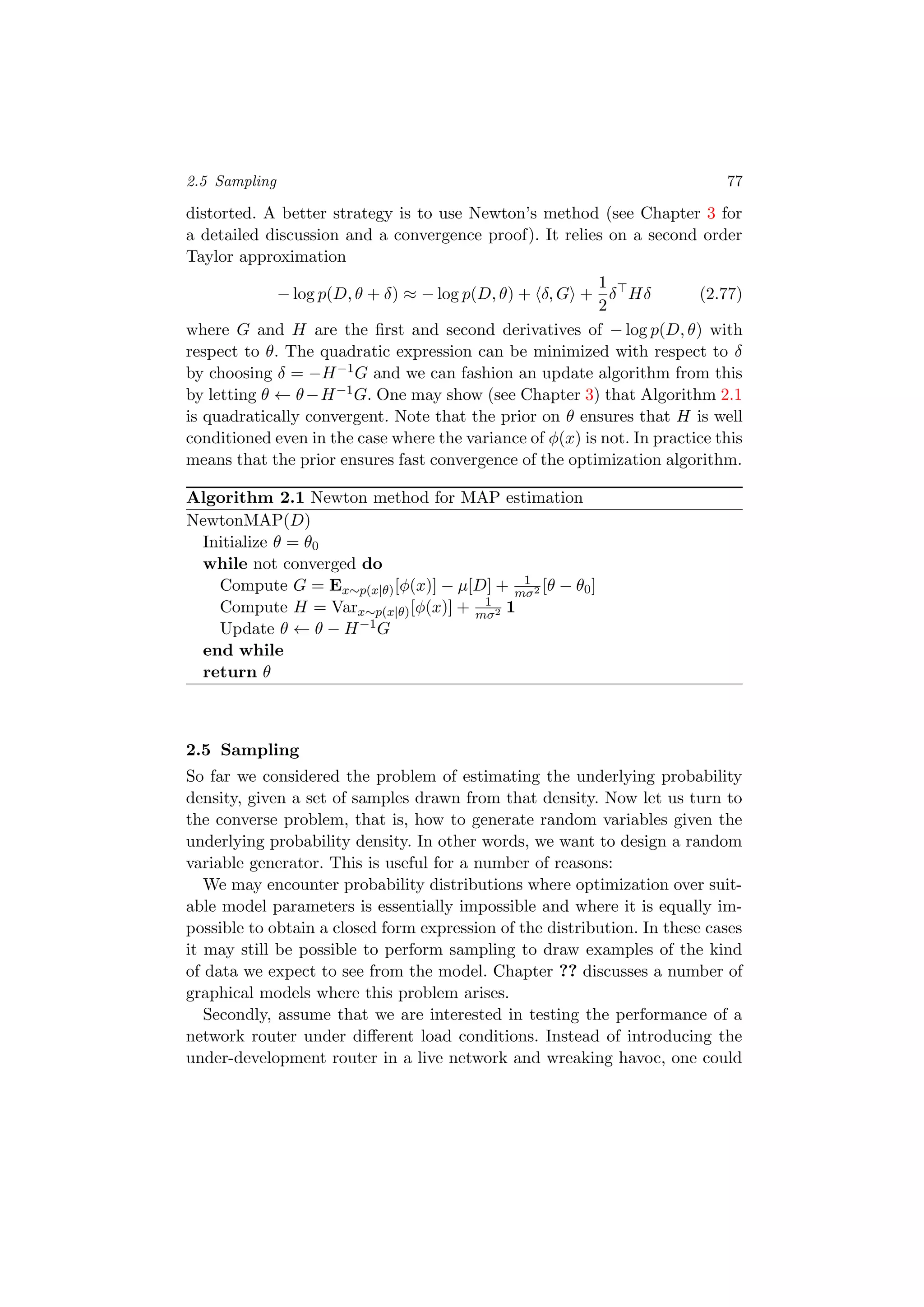 2.5 Sampling 77
distorted. A better strategy is to use Newton’s method (see Chapter 3 for
a detailed discussion and a convergence proof). It relies on a second order
Taylor approximation
− log p(D, θ + δ) ≈ − log p(D, θ) + δ, G +
1
2
δ Hδ (2.77)
where G and H are the ﬁrst and second derivatives of − log p(D, θ) with
respect to θ. The quadratic expression can be minimized with respect to δ
by choosing δ = −H−1G and we can fashion an update algorithm from this
by letting θ ← θ−H−1G. One may show (see Chapter 3) that Algorithm 2.1
is quadratically convergent. Note that the prior on θ ensures that H is well
conditioned even in the case where the variance of φ(x) is not. In practice this
means that the prior ensures fast convergence of the optimization algorithm.
Algorithm 2.1 Newton method for MAP estimation
NewtonMAP(D)
Initialize θ = θ0
while not converged do
Compute G = Ex∼p(x|θ)[φ(x)] − µ[D] + 1
mσ2 [θ − θ0]
Compute H = Varx∼p(x|θ)[φ(x)] + 1
mσ2 1
Update θ ← θ − H−1G
end while
return θ
2.5 Sampling
So far we considered the problem of estimating the underlying probability
density, given a set of samples drawn from that density. Now let us turn to
the converse problem, that is, how to generate random variables given the
underlying probability density. In other words, we want to design a random
variable generator. This is useful for a number of reasons:
We may encounter probability distributions where optimization over suit-
able model parameters is essentially impossible and where it is equally im-
possible to obtain a closed form expression of the distribution. In these cases
it may still be possible to perform sampling to draw examples of the kind
of data we expect to see from the model. Chapter ?? discusses a number of
graphical models where this problem arises.
Secondly, assume that we are interested in testing the performance of a
network router under diﬀerent load conditions. Instead of introducing the
under-development router in a live network and wreaking havoc, one could
 