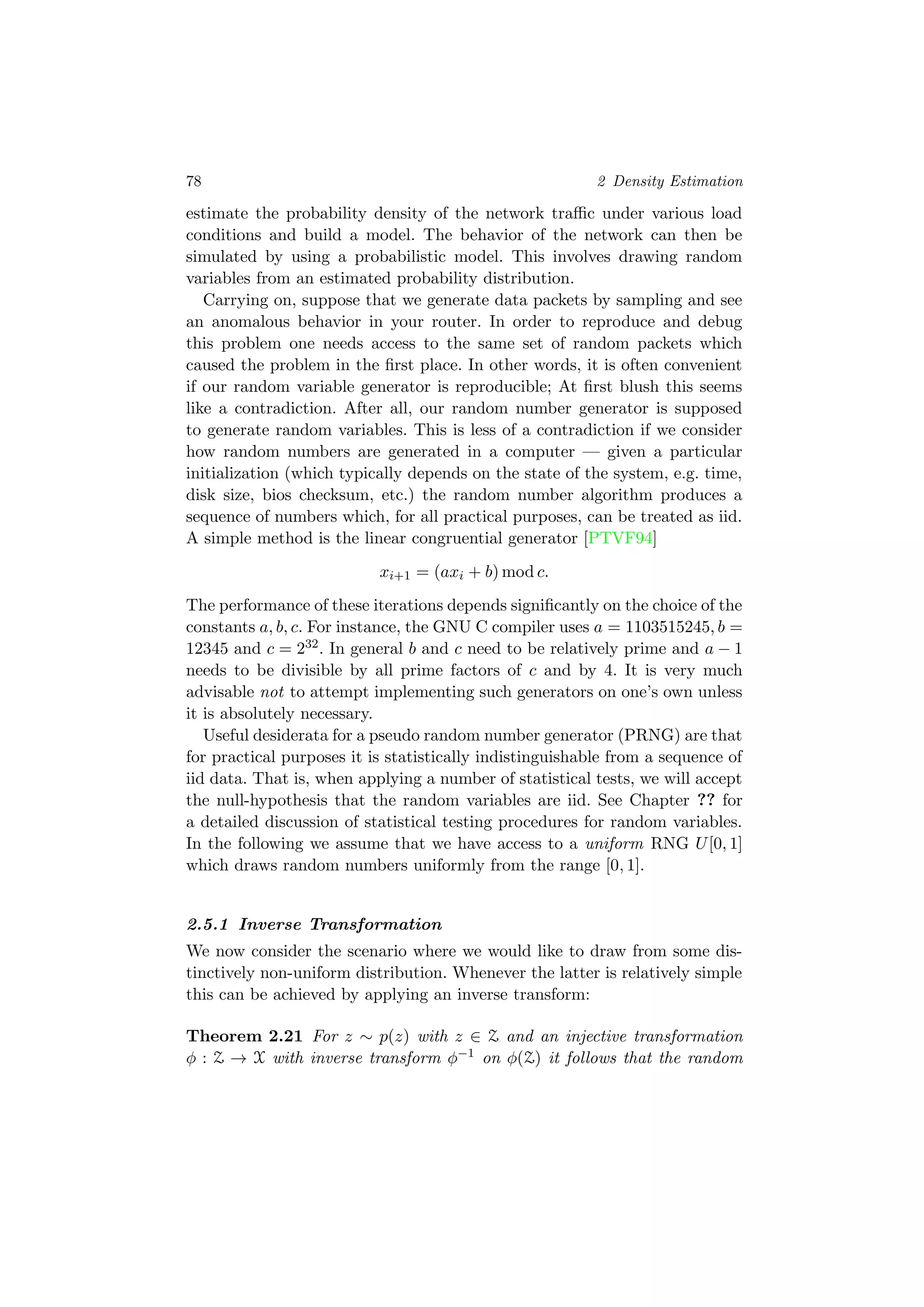 78 2 Density Estimation
estimate the probability density of the network traﬃc under various load
conditions and build a model. The behavior of the network can then be
simulated by using a probabilistic model. This involves drawing random
variables from an estimated probability distribution.
Carrying on, suppose that we generate data packets by sampling and see
an anomalous behavior in your router. In order to reproduce and debug
this problem one needs access to the same set of random packets which
caused the problem in the ﬁrst place. In other words, it is often convenient
if our random variable generator is reproducible; At ﬁrst blush this seems
like a contradiction. After all, our random number generator is supposed
to generate random variables. This is less of a contradiction if we consider
how random numbers are generated in a computer — given a particular
initialization (which typically depends on the state of the system, e.g. time,
disk size, bios checksum, etc.) the random number algorithm produces a
sequence of numbers which, for all practical purposes, can be treated as iid.
A simple method is the linear congruential generator [PTVF94]
xi+1 = (axi + b) mod c.
The performance of these iterations depends signiﬁcantly on the choice of the
constants a, b, c. For instance, the GNU C compiler uses a = 1103515245, b =
12345 and c = 232. In general b and c need to be relatively prime and a − 1
needs to be divisible by all prime factors of c and by 4. It is very much
advisable not to attempt implementing such generators on one’s own unless
it is absolutely necessary.
Useful desiderata for a pseudo random number generator (PRNG) are that
for practical purposes it is statistically indistinguishable from a sequence of
iid data. That is, when applying a number of statistical tests, we will accept
the null-hypothesis that the random variables are iid. See Chapter ?? for
a detailed discussion of statistical testing procedures for random variables.
In the following we assume that we have access to a uniform RNG U[0, 1]
which draws random numbers uniformly from the range [0, 1].
2.5.1 Inverse Transformation
We now consider the scenario where we would like to draw from some dis-
tinctively non-uniform distribution. Whenever the latter is relatively simple
this can be achieved by applying an inverse transform:
Theorem 2.21 For z ∼ p(z) with z ∈ Z and an injective transformation
φ : Z → X with inverse transform φ−1 on φ(Z) it follows that the random
 