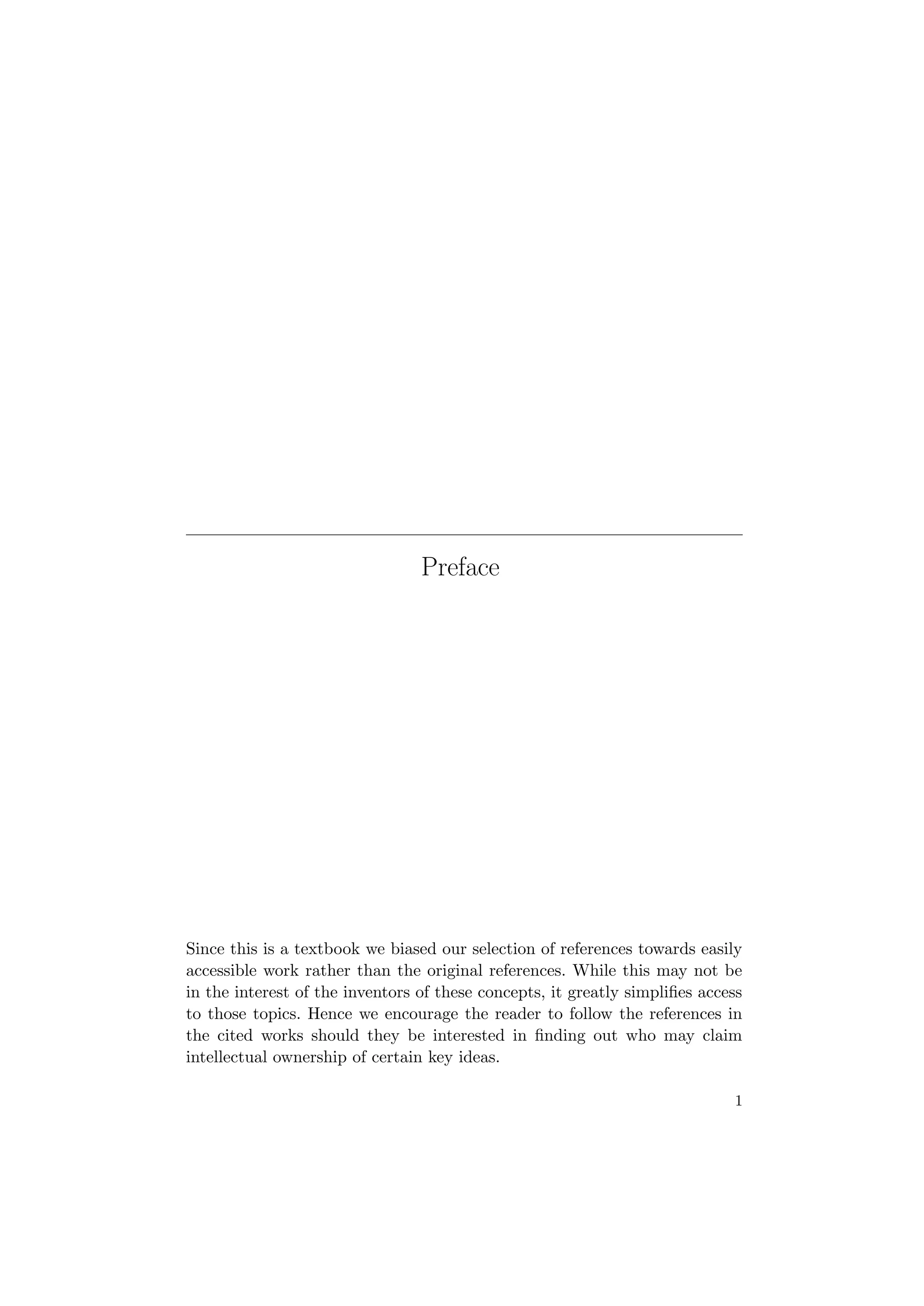 Preface
Since this is a textbook we biased our selection of references towards easily
accessible work rather than the original references. While this may not be
in the interest of the inventors of these concepts, it greatly simpliﬁes access
to those topics. Hence we encourage the reader to follow the references in
the cited works should they be interested in ﬁnding out who may claim
intellectual ownership of certain key ideas.
1
 