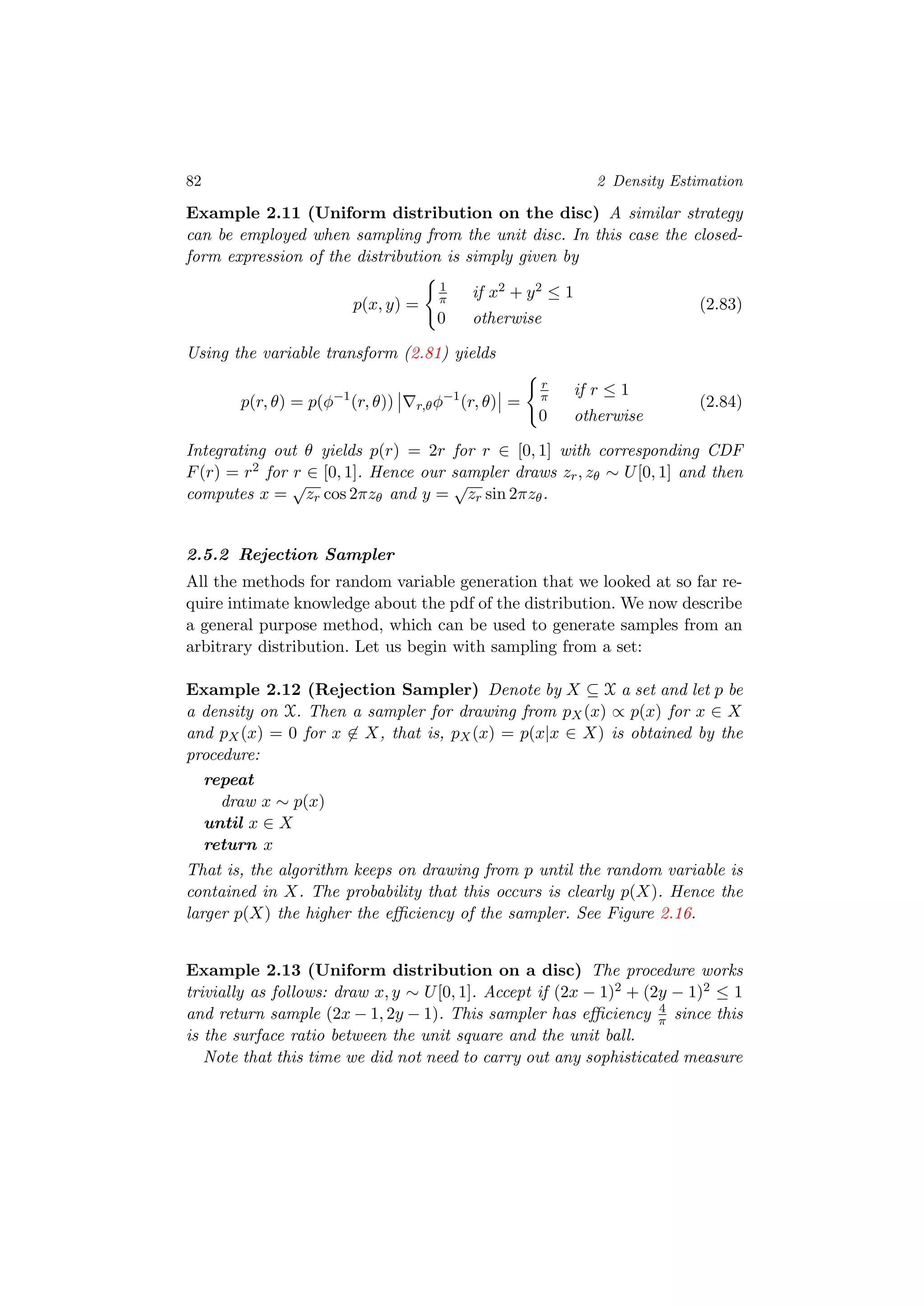 82 2 Density Estimation
Example 2.11 (Uniform distribution on the disc) A similar strategy
can be employed when sampling from the unit disc. In this case the closed-
form expression of the distribution is simply given by
p(x, y) =
1
π if x2 + y2 ≤ 1
0 otherwise
(2.83)
Using the variable transform (2.81) yields
p(r, θ) = p(φ−1
(r, θ)) r,θφ−1
(r, θ) =
r
π if r ≤ 1
0 otherwise
(2.84)
Integrating out θ yields p(r) = 2r for r ∈ [0, 1] with corresponding CDF
F(r) = r2 for r ∈ [0, 1]. Hence our sampler draws zr, zθ ∼ U[0, 1] and then
computes x =
√
zr cos 2πzθ and y =
√
zr sin 2πzθ.
2.5.2 Rejection Sampler
All the methods for random variable generation that we looked at so far re-
quire intimate knowledge about the pdf of the distribution. We now describe
a general purpose method, which can be used to generate samples from an
arbitrary distribution. Let us begin with sampling from a set:
Example 2.12 (Rejection Sampler) Denote by X ⊆ X a set and let p be
a density on X. Then a sampler for drawing from pX(x) ∝ p(x) for x ∈ X
and pX(x) = 0 for x ∈ X, that is, pX(x) = p(x|x ∈ X) is obtained by the
procedure:
repeat
draw x ∼ p(x)
until x ∈ X
return x
That is, the algorithm keeps on drawing from p until the random variable is
contained in X. The probability that this occurs is clearly p(X). Hence the
larger p(X) the higher the eﬃciency of the sampler. See Figure 2.16.
Example 2.13 (Uniform distribution on a disc) The procedure works
trivially as follows: draw x, y ∼ U[0, 1]. Accept if (2x − 1)2 + (2y − 1)2 ≤ 1
and return sample (2x − 1, 2y − 1). This sampler has eﬃciency 4
π since this
is the surface ratio between the unit square and the unit ball.
Note that this time we did not need to carry out any sophisticated measure
 