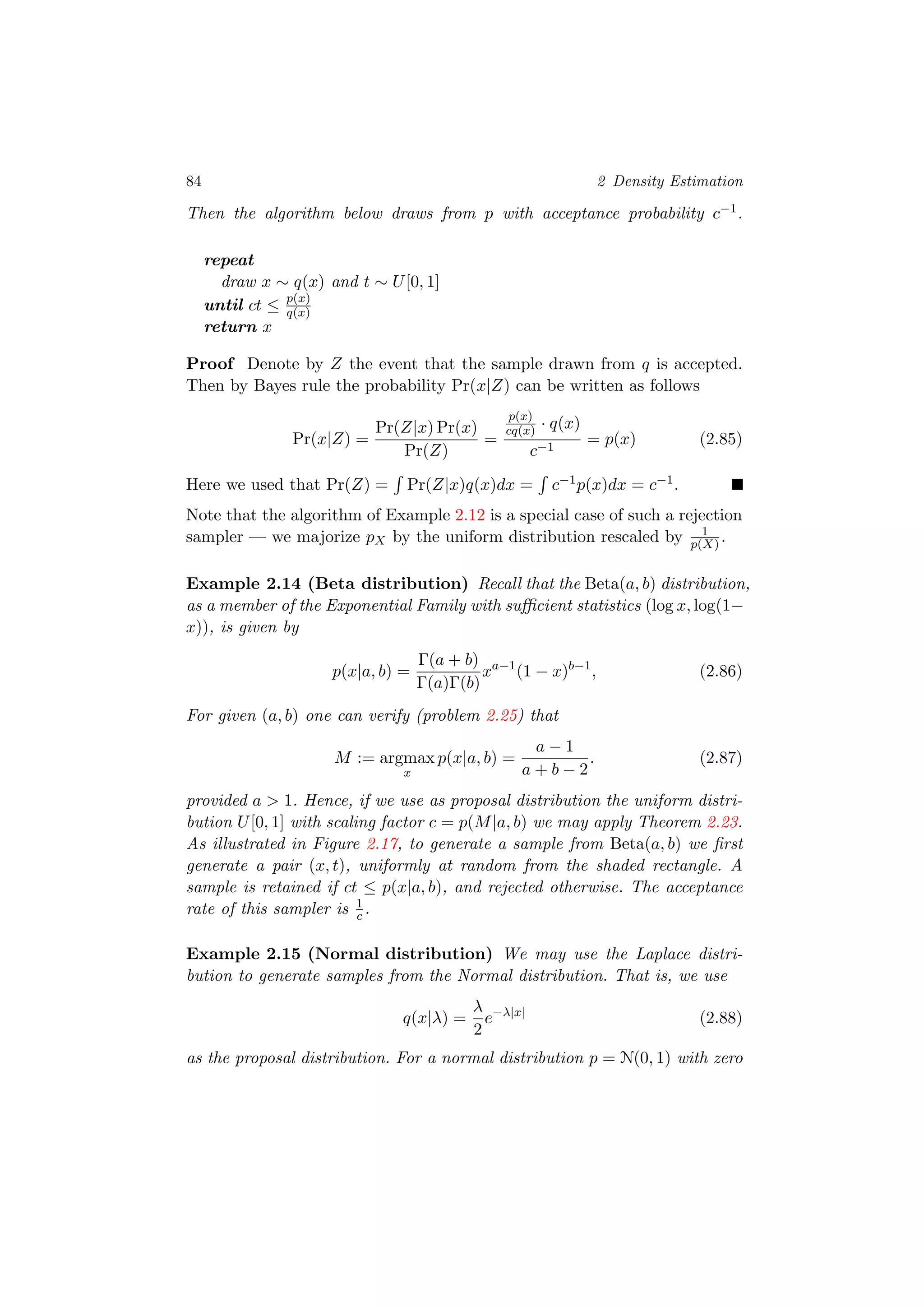 84 2 Density Estimation
Then the algorithm below draws from p with acceptance probability c−1.
repeat
draw x ∼ q(x) and t ∼ U[0, 1]
until ct ≤ p(x)
q(x)
return x
Proof Denote by Z the event that the sample drawn from q is accepted.
Then by Bayes rule the probability Pr(x|Z) can be written as follows
Pr(x|Z) =
Pr(Z|x) Pr(x)
Pr(Z)
=
p(x)
cq(x) · q(x)
c−1
= p(x) (2.85)
Here we used that Pr(Z) = Pr(Z|x)q(x)dx = c−1p(x)dx = c−1.
Note that the algorithm of Example 2.12 is a special case of such a rejection
sampler — we majorize pX by the uniform distribution rescaled by 1
p(X) .
Example 2.14 (Beta distribution) Recall that the Beta(a, b) distribution,
as a member of the Exponential Family with suﬃcient statistics (log x, log(1−
x)), is given by
p(x|a, b) =
Γ(a + b)
Γ(a)Γ(b)
xa−1
(1 − x)b−1
, (2.86)
For given (a, b) one can verify (problem 2.25) that
M := argmax
x
p(x|a, b) =
a − 1
a + b − 2
. (2.87)
provided a > 1. Hence, if we use as proposal distribution the uniform distri-
bution U[0, 1] with scaling factor c = p(M|a, b) we may apply Theorem 2.23.
As illustrated in Figure 2.17, to generate a sample from Beta(a, b) we ﬁrst
generate a pair (x, t), uniformly at random from the shaded rectangle. A
sample is retained if ct ≤ p(x|a, b), and rejected otherwise. The acceptance
rate of this sampler is 1
c .
Example 2.15 (Normal distribution) We may use the Laplace distri-
bution to generate samples from the Normal distribution. That is, we use
q(x|λ) =
λ
2
e−λ|x|
(2.88)
as the proposal distribution. For a normal distribution p = N(0, 1) with zero
 