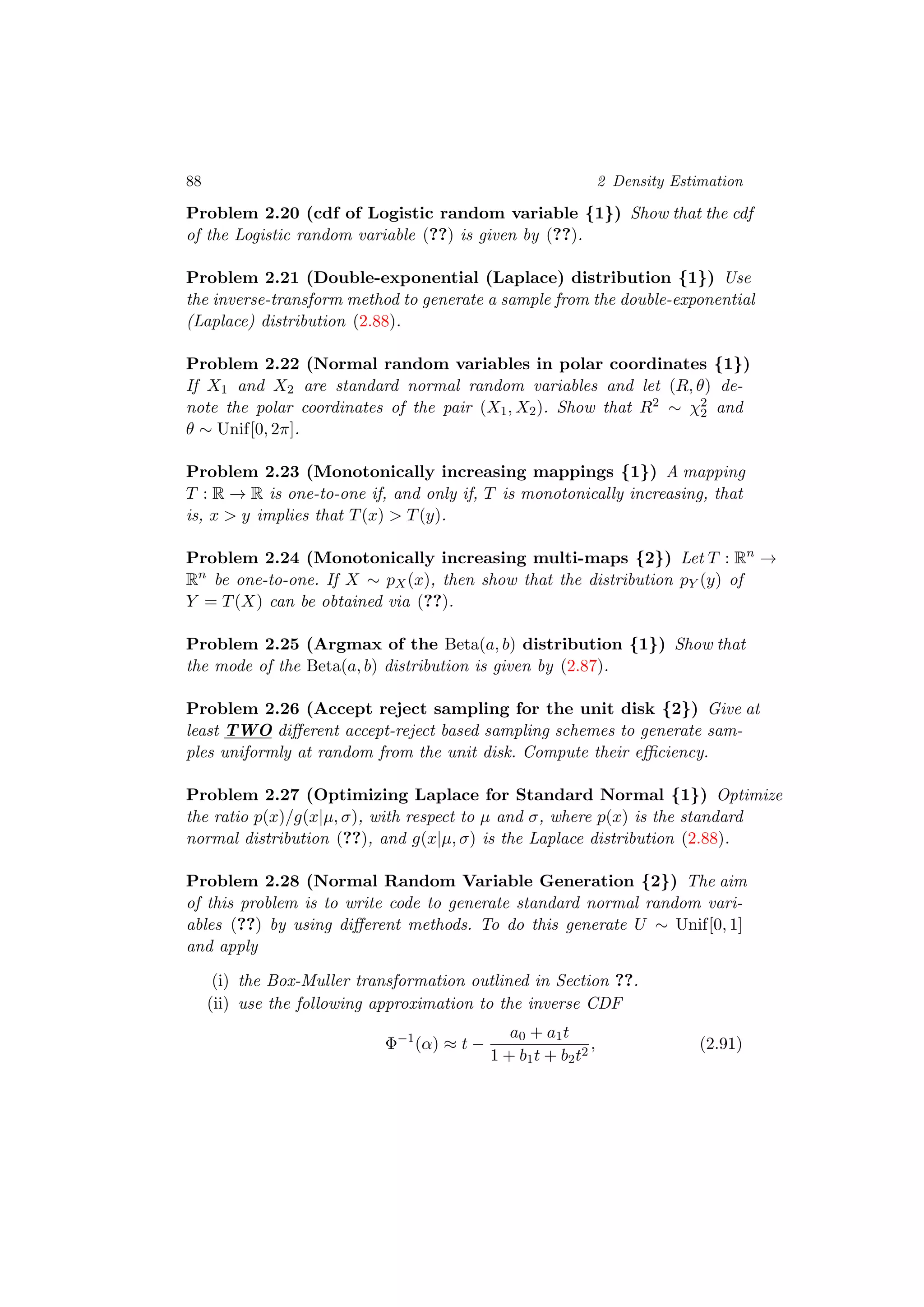 88 2 Density Estimation
Problem 2.20 (cdf of Logistic random variable {1}) Show that the cdf
of the Logistic random variable (??) is given by (??).
Problem 2.21 (Double-exponential (Laplace) distribution {1}) Use
the inverse-transform method to generate a sample from the double-exponential
(Laplace) distribution (2.88).
Problem 2.22 (Normal random variables in polar coordinates {1})
If X1 and X2 are standard normal random variables and let (R, θ) de-
note the polar coordinates of the pair (X1, X2). Show that R2 ∼ χ2
2 and
θ ∼ Unif[0, 2π].
Problem 2.23 (Monotonically increasing mappings {1}) A mapping
T : R → R is one-to-one if, and only if, T is monotonically increasing, that
is, x > y implies that T(x) > T(y).
Problem 2.24 (Monotonically increasing multi-maps {2}) Let T : Rn
→
Rn
be one-to-one. If X ∼ pX(x), then show that the distribution pY (y) of
Y = T(X) can be obtained via (??).
Problem 2.25 (Argmax of the Beta(a, b) distribution {1}) Show that
the mode of the Beta(a, b) distribution is given by (2.87).
Problem 2.26 (Accept reject sampling for the unit disk {2}) Give at
least TWO diﬀerent accept-reject based sampling schemes to generate sam-
ples uniformly at random from the unit disk. Compute their eﬃciency.
Problem 2.27 (Optimizing Laplace for Standard Normal {1}) Optimize
the ratio p(x)/g(x|µ, σ), with respect to µ and σ, where p(x) is the standard
normal distribution (??), and g(x|µ, σ) is the Laplace distribution (2.88).
Problem 2.28 (Normal Random Variable Generation {2}) The aim
of this problem is to write code to generate standard normal random vari-
ables (??) by using diﬀerent methods. To do this generate U ∼ Unif[0, 1]
and apply
(i) the Box-Muller transformation outlined in Section ??.
(ii) use the following approximation to the inverse CDF
Φ−1
(α) ≈ t −
a0 + a1t
1 + b1t + b2t2
, (2.91)
 