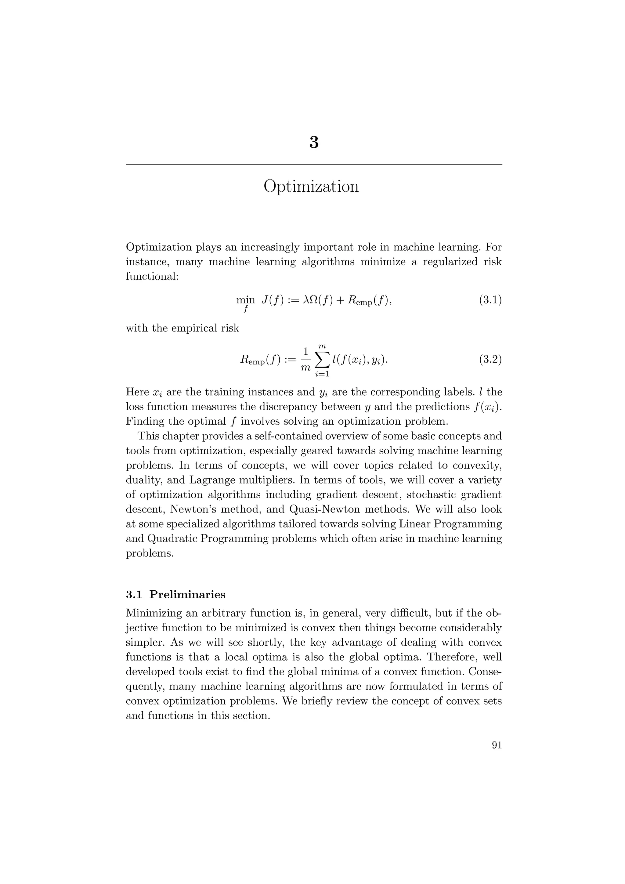 3
Optimization
Optimization plays an increasingly important role in machine learning. For
instance, many machine learning algorithms minimize a regularized risk
functional:
min
f
J(f) := λΩ(f) + Remp(f), (3.1)
with the empirical risk
Remp(f) :=
1
m
m
i=1
l(f(xi), yi). (3.2)
Here xi are the training instances and yi are the corresponding labels. l the
loss function measures the discrepancy between y and the predictions f(xi).
Finding the optimal f involves solving an optimization problem.
This chapter provides a self-contained overview of some basic concepts and
tools from optimization, especially geared towards solving machine learning
problems. In terms of concepts, we will cover topics related to convexity,
duality, and Lagrange multipliers. In terms of tools, we will cover a variety
of optimization algorithms including gradient descent, stochastic gradient
descent, Newton’s method, and Quasi-Newton methods. We will also look
at some specialized algorithms tailored towards solving Linear Programming
and Quadratic Programming problems which often arise in machine learning
problems.
3.1 Preliminaries
Minimizing an arbitrary function is, in general, very diﬃcult, but if the ob-
jective function to be minimized is convex then things become considerably
simpler. As we will see shortly, the key advantage of dealing with convex
functions is that a local optima is also the global optima. Therefore, well
developed tools exist to ﬁnd the global minima of a convex function. Conse-
quently, many machine learning algorithms are now formulated in terms of
convex optimization problems. We brieﬂy review the concept of convex sets
and functions in this section.
91
 