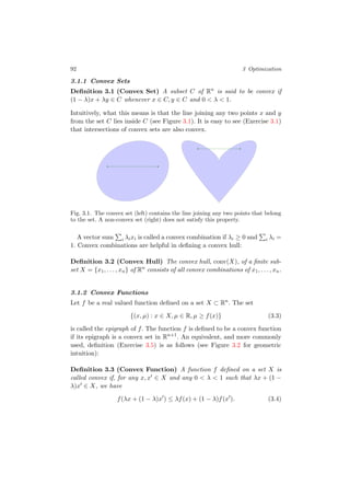 92 3 Optimization
3.1.1 Convex Sets
Deﬁnition 3.1 (Convex Set) A subset C of Rn
is said to be convex if
(1 − λ)x + λy ∈ C whenever x ∈ C, y ∈ C and 0 < λ < 1.
Intuitively, what this means is that the line joining any two points x and y
from the set C lies inside C (see Figure 3.1). It is easy to see (Exercise 3.1)
that intersections of convex sets are also convex.
Fig. 3.1. The convex set (left) contains the line joining any two points that belong
to the set. A non-convex set (right) does not satisfy this property.
A vector sum i λixi is called a convex combination if λi ≥ 0 and i λi =
1. Convex combinations are helpful in deﬁning a convex hull:
Deﬁnition 3.2 (Convex Hull) The convex hull, conv(X), of a ﬁnite sub-
set X = {x1, . . . , xn} of Rn
consists of all convex combinations of x1, . . . , xn.
3.1.2 Convex Functions
Let f be a real valued function deﬁned on a set X ⊂ Rn
. The set
{(x, µ) : x ∈ X, µ ∈ R, µ ≥ f(x)} (3.3)
is called the epigraph of f. The function f is deﬁned to be a convex function
if its epigraph is a convex set in Rn+1
. An equivalent, and more commonly
used, deﬁnition (Exercise 3.5) is as follows (see Figure 3.2 for geometric
intuition):
Deﬁnition 3.3 (Convex Function) A function f deﬁned on a set X is
called convex if, for any x, x ∈ X and any 0 < λ < 1 such that λx + (1 −
λ)x ∈ X, we have
f(λx + (1 − λ)x ) ≤ λf(x) + (1 − λ)f(x ). (3.4)
 
