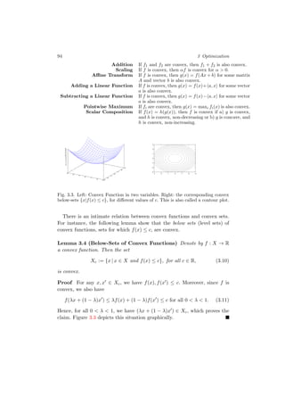 94 3 Optimization
Addition If f1 and f2 are convex, then f1 + f2 is also convex.
Scaling If f is convex, then αf is convex for α > 0.
Aﬃne Transform If f is convex, then g(x) = f(Ax + b) for some matrix
A and vector b is also convex.
Adding a Linear Function If f is convex, then g(x) = f(x)+ a, x for some vector
a is also convex.
Subtracting a Linear Function If f is convex, then g(x) = f(x)− a, x for some vector
a is also convex.
Pointwise Maximum If fi are convex, then g(x) = maxi fi(x) is also convex.
Scalar Composition If f(x) = h(g(x)), then f is convex if a) g is convex,
and h is convex, non-decreasing or b) g is concave, and
h is convex, non-increasing.
-3
-2
-1
0
1
2
3-3
-2
-1
0
1
2
3
0
2
4
6
8
10
12
14
16
18
-3-2-10123
-3
-2
-1
0
1
2
3
Fig. 3.3. Left: Convex Function in two variables. Right: the corresponding convex
below-sets {x|f(x) ≤ c}, for diﬀerent values of c. This is also called a contour plot.
There is an intimate relation between convex functions and convex sets.
For instance, the following lemma show that the below sets (level sets) of
convex functions, sets for which f(x) ≤ c, are convex.
Lemma 3.4 (Below-Sets of Convex Functions) Denote by f : X → R
a convex function. Then the set
Xc := {x | x ∈ X and f(x) ≤ c}, for all c ∈ R, (3.10)
is convex.
Proof For any x, x ∈ Xc, we have f(x), f(x ) ≤ c. Moreover, since f is
convex, we also have
f(λx + (1 − λ)x ) ≤ λf(x) + (1 − λ)f(x ) ≤ c for all 0 < λ < 1. (3.11)
Hence, for all 0 < λ < 1, we have (λx + (1 − λ)x ) ∈ Xc, which proves the
claim. Figure 3.3 depicts this situation graphically.
 