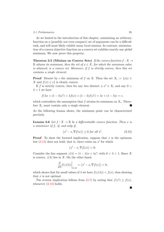3.1 Preliminaries 95
As we hinted in the introduction of this chapter, minimizing an arbitrary
function on a (possibly not even compact) set of arguments can be a diﬃcult
task, and will most likely exhibit many local minima. In contrast, minimiza-
tion of a convex objective function on a convex set exhibits exactly one global
minimum. We now prove this property.
Theorem 3.5 (Minima on Convex Sets) If the convex function f : X →
R attains its minimum, then the set of x ∈ X, for which the minimum value
is attained, is a convex set. Moreover, if f is strictly convex, then this set
contains a single element.
Proof Denote by c the minimum of f on X. Then the set Xc := {x|x ∈
X and f(x) ≤ c} is clearly convex.
If f is strictly convex, then for any two distinct x, x ∈ Xc and any 0 <
λ < 1 we have
f(λx + (1 − λ)x ) < λf(x) + (1 − λ)f(x ) = λc + (1 − λ)c = c,
which contradicts the assumption that f attains its minimum on Xc. There-
fore Xc must contain only a single element.
As the following lemma shows, the minimum point can be characterized
precisely.
Lemma 3.6 Let f : X → R be a diﬀerentiable convex function. Then x is
a minimizer of f, if, and only if,
x − x, f(x) ≥ 0 for all x . (3.12)
Proof To show the forward implication, suppose that x is the optimum
but (3.12) does not hold, that is, there exists an x for which
x − x, f(x) < 0.
Consider the line segment z(λ) = (1 − λ)x + λx , with 0 < λ < 1. Since X
is convex, z(λ) lies in X. On the other hand,
d
dλ
f(z(λ))
λ=0
= x − x, f(x) < 0,
which shows that for small values of λ we have f(z(λ)) < f(x), thus showing
that x is not optimal.
The reverse implication follows from (3.7) by noting that f(x ) ≥ f(x),
whenever (3.12) holds.
 