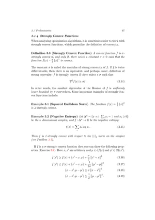 3.1 Preliminaries 97
3.1.4 Strongly Convex Functions
When analyzing optimization algorithms, it is sometimes easier to work with
strongly convex functions, which generalize the deﬁnition of convexity.
Deﬁnition 3.8 (Strongly Convex Function) A convex function f is σ-
strongly convex if, and only if, there exists a constant σ > 0 such that the
function f(x) − σ
2 x 2
is convex.
The constant σ is called the modulus of strong convexity of f. If f is twice
diﬀerentiable, then there is an equivalent, and perhaps easier, deﬁnition of
strong convexity: f is strongly convex if there exists a σ such that
2
f(x) σI. (3.14)
In other words, the smallest eigenvalue of the Hessian of f is uniformly
lower bounded by σ everywhere. Some important examples of strongly con-
vex functions include:
Example 3.1 (Squared Euclidean Norm) The function f(x) = λ
2 x 2
is λ-strongly convex.
Example 3.2 (Negative Entropy) Let ∆n = {x s.t. i xi = 1 and xi ≥ 0}
be the n dimensional simplex, and f : ∆n → R be the negative entropy:
f(x) =
i
xi log xi. (3.15)
Then f is 1-strongly convex with respect to the · 1 norm on the simplex
(see Problem 3.7).
If f is a σ-strongly convex function then one can show the following prop-
erties (Exercise 3.8). Here x, x are arbitrary and µ ∈ ∂f(x) and µ ∈ ∂f(x ).
f(x ) ≥ f(x) + x − x, µ +
σ
2
x − x
2
(3.16)
f(x ) ≤ f(x) + x − x, µ +
1
2σ
µ − µ
2
(3.17)
x − x , µ − µ ≥ σ x − x
2
(3.18)
x − x , µ − µ ≤
1
σ
µ − µ
2
. (3.19)
 