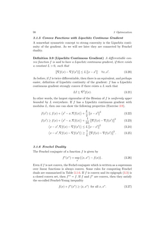 98 3 Optimization
3.1.5 Convex Functions with Lipschitz Continous Gradient
A somewhat symmetric concept to strong convexity is the Lipschitz conti-
nuity of the gradient. As we will see later they are connected by Fenchel
duality.
Deﬁnition 3.9 (Lipschitz Continuous Gradient) A diﬀerentiable con-
vex function f is said to have a Lipschitz continuous gradient, if there exists
a constant L > 0, such that
f(x) − f(x ) ≤ L x − x ∀x, x . (3.20)
As before, if f is twice diﬀerentiable, then there is an equivalent, and perhaps
easier, deﬁnition of Lipschitz continuity of the gradient: f has a Lipschitz
continuous gradient strongly convex if there exists a L such that
LI 2
f(x). (3.21)
In other words, the largest eigenvalue of the Hessian of f is uniformly upper
bounded by L everywhere. If f has a Lipschitz continuous gradient with
modulus L, then one can show the following properties (Exercise 3.9).
f(x ) ≤ f(x) + x − x, f(x) +
L
2
x − x
2
(3.22)
f(x ) ≥ f(x) + x − x, f(x) +
1
2L
f(x) − f(x )
2
(3.23)
x − x , f(x) − f(x ) ≤ L x − x
2
(3.24)
x − x , f(x) − f(x ) ≥
1
L
f(x) − f(x )
2
. (3.25)
3.1.6 Fenchel Duality
The Fenchel conjugate of a function f is given by
f∗
(x∗
) = sup
x
{ x, x∗
− f(x)} . (3.26)
Even if f is not convex, the Fechel conjugate which is written as a supremum
over linear functions is always convex. Some rules for computing Fenchel
duals are summarized in Table 3.1.6. If f is convex and its epigraph (3.3) is
a closed convex set, then f∗∗ = f. If f and f∗ are convex, then they satisfy
the so-called Fenchel-Young inequality
f(x) + f∗
(x∗
) ≥ x, x∗
for all x, x∗
. (3.27)
 