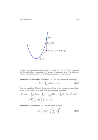 3.1 Preliminaries 101
f(x )
f(x)
f(x )+ x−x , f(x )
∆f(x,x )
Fig. 3.6. f(x) is the value of the function at x, while f(x )+ x − x , f(x ) denotes
the ﬁrst order Taylor expansion of f around x , evaluated at x. The diﬀerence
between these two quantities is the Bregman divergence, as illustrated.
Example 3.6 (Relative Entropy) Let f be the un-normalized entropy
f(x) =
i
(xi log xi − xi) . (3.30)
One can calculate f(x) = log x, where log x is the component wise loga-
rithm of the entries of x, and write the Bregman divergence
∆f (x, x ) =
i
xi log xi −
i
xi −
i
xi log xi +
i
xi − x − x , log x
=
i
xi log
xi
xi
+ xi − xi .
Example 3.7 (p-norm) Let f be the square p-norm
f(x) =
1
2
x 2
p =
1
2
i
xp
i
2/p
. (3.31)
 