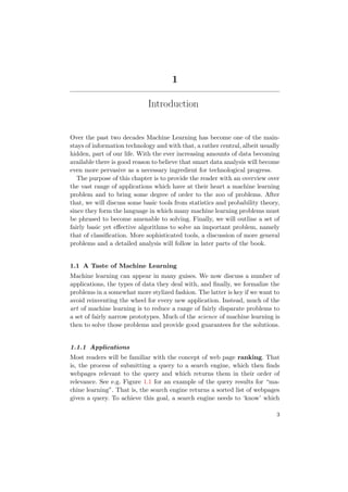 1
Introduction
Over the past two decades Machine Learning has become one of the main-
stays of information technology and with that, a rather central, albeit usually
hidden, part of our life. With the ever increasing amounts of data becoming
available there is good reason to believe that smart data analysis will become
even more pervasive as a necessary ingredient for technological progress.
The purpose of this chapter is to provide the reader with an overview over
the vast range of applications which have at their heart a machine learning
problem and to bring some degree of order to the zoo of problems. After
that, we will discuss some basic tools from statistics and probability theory,
since they form the language in which many machine learning problems must
be phrased to become amenable to solving. Finally, we will outline a set of
fairly basic yet eﬀective algorithms to solve an important problem, namely
that of classiﬁcation. More sophisticated tools, a discussion of more general
problems and a detailed analysis will follow in later parts of the book.
1.1 A Taste of Machine Learning
Machine learning can appear in many guises. We now discuss a number of
applications, the types of data they deal with, and ﬁnally, we formalize the
problems in a somewhat more stylized fashion. The latter is key if we want to
avoid reinventing the wheel for every new application. Instead, much of the
art of machine learning is to reduce a range of fairly disparate problems to
a set of fairly narrow prototypes. Much of the science of machine learning is
then to solve those problems and provide good guarantees for the solutions.
1.1.1 Applications
Most readers will be familiar with the concept of web page ranking. That
is, the process of submitting a query to a search engine, which then ﬁnds
webpages relevant to the query and which returns them in their order of
relevance. See e.g. Figure 1.1 for an example of the query results for “ma-
chine learning”. That is, the search engine returns a sorted list of webpages
given a query. To achieve this goal, a search engine needs to ‘know’ which
3
 