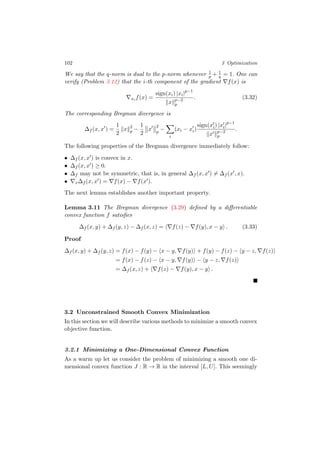 102 3 Optimization
We say that the q-norm is dual to the p-norm whenever 1
p + 1
q = 1. One can
verify (Problem 3.12) that the i-th component of the gradient f(x) is
xi f(x) =
sign(xi) |xi|p−1
x p−2
p
. (3.32)
The corresponding Bregman divergence is
∆f (x, x ) =
1
2
x 2
p −
1
2
x
2
p
−
i
(xi − xi)
sign(xi) |xi|p−1
x p−2
p
.
The following properties of the Bregman divergence immediately follow:
• ∆f (x, x ) is convex in x.
• ∆f (x, x ) ≥ 0.
• ∆f may not be symmetric, that is, in general ∆f (x, x ) = ∆f (x , x).
• x∆f (x, x ) = f(x) − f(x ).
The next lemma establishes another important property.
Lemma 3.11 The Bregman divergence (3.29) deﬁned by a diﬀerentiable
convex function f satisﬁes
∆f (x, y) + ∆f (y, z) − ∆f (x, z) = f(z) − f(y), x − y . (3.33)
Proof
∆f (x, y) + ∆f (y, z) = f(x) − f(y) − x − y, f(y) + f(y) − f(z) − y − z, f(z)
= f(x) − f(z) − x − y, f(y) − y − z, f(z)
= ∆f (x, z) + f(z) − f(y), x − y .
3.2 Unconstrained Smooth Convex Minimization
In this section we will describe various methods to minimize a smooth convex
objective function.
3.2.1 Minimizing a One-Dimensional Convex Function
As a warm up let us consider the problem of minimizing a smooth one di-
mensional convex function J : R → R in the interval [L, U]. This seemingly
 