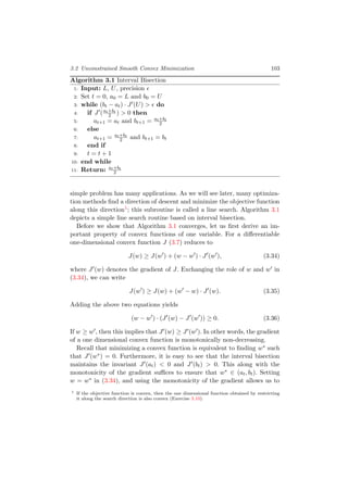 3.2 Unconstrained Smooth Convex Minimization 103
Algorithm 3.1 Interval Bisection
1: Input: L, U, precision
2: Set t = 0, a0 = L and b0 = U
3: while (bt − at) · J (U) > do
4: if J (at+bt
2 ) > 0 then
5: at+1 = at and bt+1 = at+bt
2
6: else
7: at+1 = at+bt
2 and bt+1 = bt
8: end if
9: t = t + 1
10: end while
11: Return: at+bt
2
simple problem has many applications. As we will see later, many optimiza-
tion methods ﬁnd a direction of descent and minimize the objective function
along this direction1; this subroutine is called a line search. Algorithm 3.1
depicts a simple line search routine based on interval bisection.
Before we show that Algorithm 3.1 converges, let us ﬁrst derive an im-
portant property of convex functions of one variable. For a diﬀerentiable
one-dimensional convex function J (3.7) reduces to
J(w) ≥ J(w ) + (w − w ) · J (w ), (3.34)
where J (w) denotes the gradient of J. Exchanging the role of w and w in
(3.34), we can write
J(w ) ≥ J(w) + (w − w) · J (w). (3.35)
Adding the above two equations yields
(w − w ) · (J (w) − J (w )) ≥ 0. (3.36)
If w ≥ w , then this implies that J (w) ≥ J (w ). In other words, the gradient
of a one dimensional convex function is monotonically non-decreasing.
Recall that minimizing a convex function is equivalent to ﬁnding w∗ such
that J (w∗) = 0. Furthermore, it is easy to see that the interval bisection
maintains the invariant J (at) < 0 and J (bt) > 0. This along with the
monotonicity of the gradient suﬃces to ensure that w∗ ∈ (at, bt). Setting
w = w∗ in (3.34), and using the monotonicity of the gradient allows us to
1 If the objective function is convex, then the one dimensional function obtained by restricting
it along the search direction is also convex (Exercise 3.10).
 