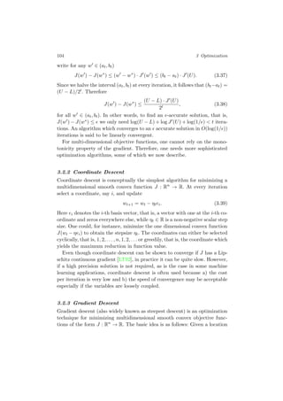 104 3 Optimization
write for any w ∈ (at, bt)
J(w ) − J(w∗
) ≤ (w − w∗
) · J (w ) ≤ (bt − at) · J (U). (3.37)
Since we halve the interval (at, bt) at every iteration, it follows that (bt−at) =
(U − L)/2t. Therefore
J(w ) − J(w∗
) ≤
(U − L) · J (U)
2t
, (3.38)
for all w ∈ (at, bt). In other words, to ﬁnd an -accurate solution, that is,
J(w ) − J(w∗) ≤ we only need log(U − L) + log J (U) + log(1/ ) < t itera-
tions. An algorithm which converges to an accurate solution in O(log(1/ ))
iterations is said to be linearly convergent.
For multi-dimensional objective functions, one cannot rely on the mono-
tonicity property of the gradient. Therefore, one needs more sophisticated
optimization algorithms, some of which we now describe.
3.2.2 Coordinate Descent
Coordinate descent is conceptually the simplest algorithm for minimizing a
multidimensional smooth convex function J : Rn
→ R. At every iteration
select a coordinate, say i, and update
wt+1 = wt − ηtei. (3.39)
Here ei denotes the i-th basis vector, that is, a vector with one at the i-th co-
ordinate and zeros everywhere else, while ηt ∈ R is a non-negative scalar step
size. One could, for instance, minimize the one dimensional convex function
J(wt − ηei) to obtain the stepsize ηt. The coordinates can either be selected
cyclically, that is, 1, 2, . . . , n, 1, 2, . . . or greedily, that is, the coordinate which
yields the maximum reduction in function value.
Even though coordinate descent can be shown to converge if J has a Lip-
schitz continuous gradient [LT92], in practice it can be quite slow. However,
if a high precision solution is not required, as is the case in some machine
learning applications, coordinate descent is often used because a) the cost
per iteration is very low and b) the speed of convergence may be acceptable
especially if the variables are loosely coupled.
3.2.3 Gradient Descent
Gradient descent (also widely known as steepest descent) is an optimization
technique for minimizing multidimensional smooth convex objective func-
tions of the form J : Rn
→ R. The basic idea is as follows: Given a location
 