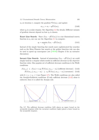 3.2 Unconstrained Smooth Convex Minimization 105
wt at iteration t, compute the gradient J(wt), and update
wt+1 = wt − ηt J(wt), (3.40)
where ηt is a scalar stepsize. See Algorithm 3.2 for details. Diﬀerent variants
of gradient descent depend on how ηt is chosen:
Exact Line Search: Since J(wt − η J(wt)) is a one dimensional convex
function in η, one can use the Algorithm 3.1 to compute:
ηt = argmin
η
J(wt − η J(wt)). (3.41)
Instead of the simple bisecting line search more sophisticated line searches
such as the More-Thuente line search or the golden bisection rule can also
be used to speed up convergence (see [NW99] Chapter 3 for an extensive
discussion).
Inexact Line Search: Instead of minimizing J(wt − η J(wt)) we could
simply look for a stepsize which results in suﬃcient decrease in the objective
function value. One popular set of suﬃcient decrease conditions is the Wolfe
conditions
J(wt+1) ≤ J(wt) + c1ηt J(wt), wt+1 − wt (suﬃcient decrease) (3.42)
J(wt+1), wt+1 − wt ≥ c2 J(wt), wt+1 − wt (curvature) (3.43)
with 0 < c1 < c2 < 1 (see Figure 3.7). The Wolfe conditions are also called
the Armijio-Goldstein conditions. If only suﬃcient decrease (3.42) alone is
enforced, then it is called the Armijio rule.
acceptable stepsize acceptable stepsize
Fig. 3.7. The suﬃcient decrease condition (left) places an upper bound on the
acceptable stepsizes while the curvature condition (right) places a lower bound on
the acceptable stepsizes.
 