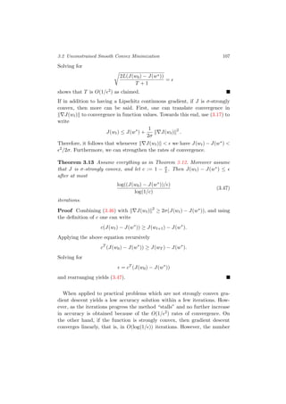 3.2 Unconstrained Smooth Convex Minimization 107
Solving for
2L(J(w0) − J(w∗))
T + 1
=
shows that T is O(1/ 2) as claimed.
If in addition to having a Lipschitz continuous gradient, if J is σ-strongly
convex, then more can be said. First, one can translate convergence in
J(wt) to convergence in function values. Towards this end, use (3.17) to
write
J(wt) ≤ J(w∗
) +
1
2σ
J(wt) 2
.
Therefore, it follows that whenever J(wt) < we have J(wt) − J(w∗) <
2/2σ. Furthermore, we can strengthen the rates of convergence.
Theorem 3.13 Assume everything as in Theorem 3.12. Moreover assume
that J is σ-strongly convex, and let c := 1 − σ
L . Then J(wt) − J(w∗) ≤
after at most
log((J(w0) − J(w∗))/ )
log(1/c)
(3.47)
iterations.
Proof Combining (3.46) with J(wt) 2
≥ 2σ(J(wt) − J(w∗)), and using
the deﬁnition of c one can write
c(J(wt) − J(w∗
)) ≥ J(wt+1) − J(w∗
).
Applying the above equation recursively
cT
(J(w0) − J(w∗
)) ≥ J(wT ) − J(w∗
).
Solving for
= cT
(J(w0) − J(w∗
))
and rearranging yields (3.47).
When applied to practical problems which are not strongly convex gra-
dient descent yields a low accuracy solution within a few iterations. How-
ever, as the iterations progress the method “stalls” and no further increase
in accuracy is obtained because of the O(1/ 2) rates of convergence. On
the other hand, if the function is strongly convex, then gradient descent
converges linearly, that is, in O(log(1/ )) iterations. However, the number
 