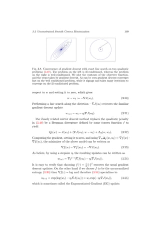 3.2 Unconstrained Smooth Convex Minimization 109
Fig. 3.8. Convergence of gradient descent with exact line search on two quadratic
problems (3.48). The problem on the left is ill-conditioned, whereas the problem
on the right is well-conditioned. We plot the contours of the objective function,
and the steps taken by gradient descent. As can be seen gradient descent converges
fast on the well conditioned problem, while it zigzags and takes many iterations to
converge on the ill-conditioned problem.
respect to w and setting it to zero, which gives
w − wt := − J(wt). (3.50)
Performing a line search along the direction − J(wt) recovers the familiar
gradient descent update
wt+1 = wt − ηt J(wt). (3.51)
The closely related mirror descent method replaces the quadratic penalty
in (3.49) by a Bregman divergence deﬁned by some convex function f to
yield
Qt(w) := J(wt) + J(wt), w − wt + ∆f (w, wt). (3.52)
Computing the gradient, setting it to zero, and using w∆f (w, wt) = f(w)−
f(wt), the minimizer of the above model can be written as
f(w) − f(wt) = − J(wt). (3.53)
As before, by using a stepsize ηt the resulting updates can be written as
wt+1 = f−1
( f(wt) − ηt J(wt)). (3.54)
It is easy to verify that choosing f(·) = 1
2 · 2
recovers the usual gradient
descent updates. On the other hand if we choose f to be the un-normalized
entropy (3.30) then f(·) = log and therefore (3.54) specializes to
wt+1 = exp(log(wt) − ηt J(wt)) = wt exp(−ηt J(wt)), (3.55)
which is sometimes called the Exponentiated Gradient (EG) update.
 